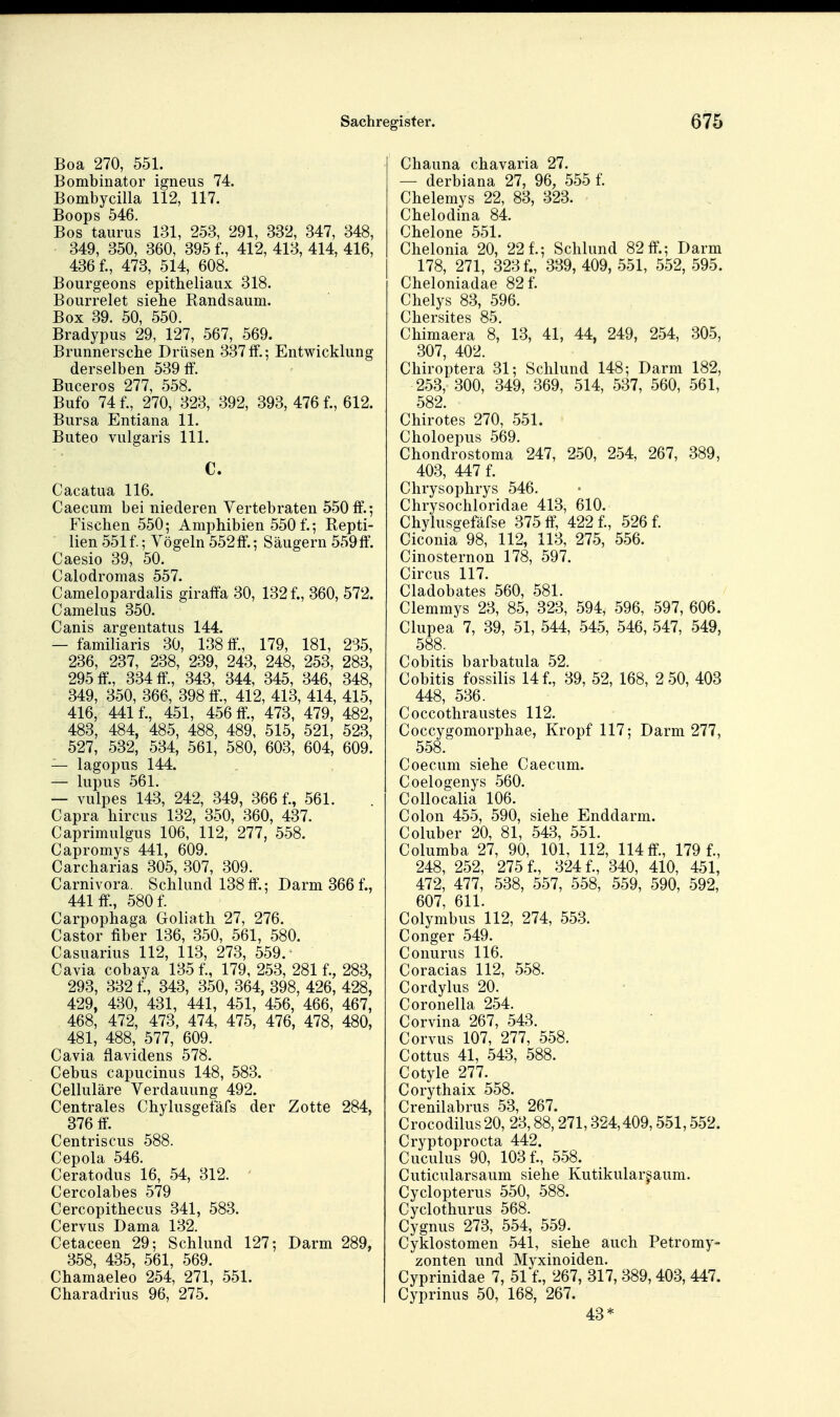 Boa 270, 551. Bombinator igneus 74. Bombycilla 112, 117. Boops 546, Bos taiirus 131, 253, 291, 332, 347, 348, 349, 350, 360, 395 f., 412, 413, 414, 416, 436 f., 473, 514, 608. Bourgeons epitheliaux 318. Bourrelet siehe Randsaum. Box 39. 50, 550. Bradypus 29, 127, 567, 569. Brunnersche Drüsen 337ff.; Entwicklung derselben 539 ff. Buceros 277, 558. Bufo 74 f., 270, 323, 392, 393, 476 f., 612. Bursa Entiana 11. Buteo vulgaris III. C. Cacatua 116. Caecum bei niederen Yertebraten 550 ff.; Fischen 550; Amphibien 550 f.; Repti- lien 551 f.; Vögeln 552 ff.; Säugern 559ff. Caesio 39, 50. Calodromas 557. Camelopardalis giraffa 30, 132f., 360, 572. Camelus 350. Canis argentatus 144. — familiaris 30, 138 ff., 179, 181, 2S5, 236, 237, 238, 239, 243, 248, 253, 283, 295 ff, 334 ff, 343, 344, 345, 346, 348, 349, 350, 366, 398 ff, 412, 413, 414, 415, 416, 441 f., 451, 456 ff, 473, 479, 482, 483, 484, 485, 488, 489, 515, 521, 523, 527, 532, 534, 561, 580, 603, 604, 609. — lagopus 144. — lupus 561. — vulpes 143, 242, 349, 366 f., 561. Capra hircus 132, 350, 360, 437. Caprimulgus 106, 112, 277, 558. Capromys 441, 609. Carcharias 305, 307, 309. Carnivora. Schlund 138ff.; Darm 366 f., 441 ff., 580 f. Carpophaga Goliath 27, 276. Castor fiber 136, 350, 561, 580. Casuarius 112, 113, 273, 559. ^ Cavia cobaya 135 f., 179, 253, 281 f., 283, 293, 332 f., 343, 350, 364, 398, 426, 428, 429, 430, 431, 441, 451, 456, 466, 467, 468, 472, 473, 474, 475, 476, 478, 480, 481, 488, 577, 609. Cavia ffavidens 578. Cebus capucinus 148, 583. Celluläre Verdauung 492. Centrales Chylusgefäfs der Zotte 284, 376 ff. Centriscus 588. Cepola 546. Ceratodus 16, 54, 312. ' Cercolabes 579 Cercopithecus 341, 583. Cervus Dama 132. Cetaceen 29; Schlund 127; Darm 289, 358, 435, 561, 569. Chamaeleo 254, 271, 551. Charadrius 96, 275. Chauna chavaria 27. — derbiana 27, 96, 555 f. Chelemys 22, 83, 323. Chelodina 84. Chelone 551. Chelonia 20, 22 f.; Schlund 82 ff.; Darm 178, 271, 323 f., 339,409,551, 552,595. Cheloniadae 82 f. Chelys 83, 596. Chersites 85. Chimaera 8, 13, 41, 44, 249, 254, 305, 307, 402. Chiroptera 31; Schlund 148; Darm 182, 253, 300, 349, 369, 514, 537, 560, 561, 582. Chirotes 270, 551. Choloepus 569. Chondrostoma 247, 250, 254, 267, 389, 403, 447 f. Chrysophrys 546. Chrysochloridae 413, 610. Chylusgefäfse 375 ff, 422 f., 526 f. Ciconia 98, 112, 113, 275, 556. Cinosternon 178, 597. Circus 117. Cladobates 560, 581. Clemmys 23, 85, 323, 594, 596, 597, 606. Clupea 7, 39, 51, 544, 545, 546, 547, 549, 588. Cobitis barbatula 52. Cobitis fossilis 14 f., 39, 52, 168, 2 50, 403 448, 536. Coccothraustes 112. Coccygomorphae, Kropf 117; Darm 277, 558. Coecum siehe Caecum. Coelogenys 560. Collocalia 106. Colon 455, 590, siehe Enddarm. Coluber 20, 81, 543, 551. Columba 27, 90, 101, 112, 114 ff., 179 f., 248, 252, 275 f., 324 f., 340, 410, 451, 472, 477, 538, 557, 558, 559, 590, 592, 607, 611. Colymbus 112, 274, 553. Conger 549. Conurus 116. Coracias 112, 558. Cordylus 20. Coronella 254. Corvina 267, 543. Corvus 107, 277, 558. Cottus 41, 543, 588. Cotyle 277. Corythaix 558. Crenilabrus 53, 267. Crocodilus 20, 23,88,271,324,409,551,552. Cryptoprocta 442. Cuculus 90, 103 f., 558. Cuticularsaum siehe Kutikular^aum. Cyclopterus 550, 588. Cyclothurus 568. Cygnus 273, 554, 559. Cyklostomen 541, siehe auch Petromy- zonten und Myxinoiden. Cyprinidae 7, 51 f., 267, 317, 389,403, 447. Cyprinus 50, 168, 267. 43*