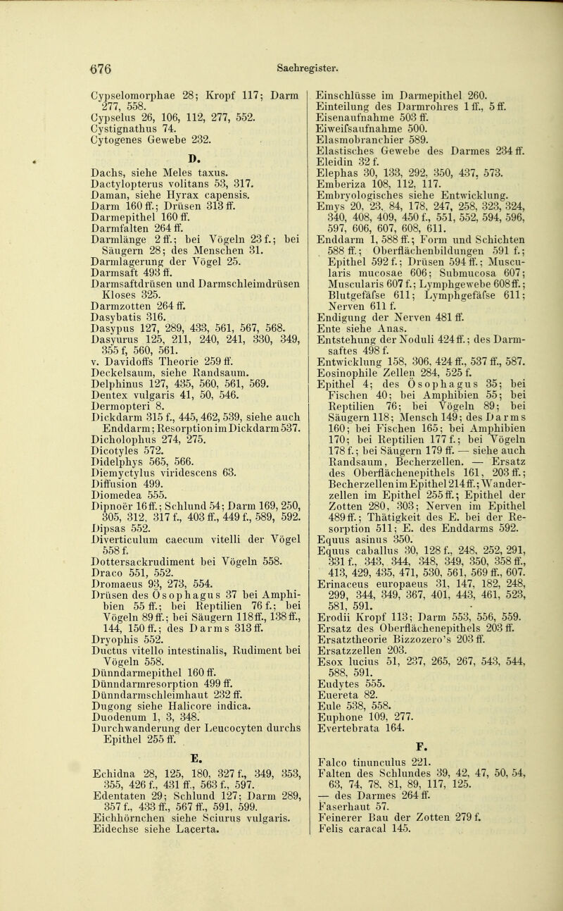 Cypselomorphae 28; Kropf 117; Darm 277, 558. Cypselus 26, 106, 112, 277, 552. Cystignathus 74. Cytogenes Gewebe 232. D. Dachs, siehe Meies taxus. Dactylopterus volitans 53, 317. Daman, siehe Hyrax capensis. Darm 160ff.; Drüsen 318ff. Darmepithel 160 ff. Darmfalten 264 ff. Darmlänge 2ff.; bei Vögeln 23f.; bei Säugern 28; des Menschen 31. Darmlagerung der Vögel 25. Darmsaft 493 ff. Darmsaftdrüsen und Darmschleimdrüsen Kloses 325. Darmzotten 264 ff. Dasybatis 316. Dasypus 127, 289, 433, 561, 567, 568. Dasyurus 125, 211, 240, 241, 330, 349, 355 f, 560, 561. V. Davidoff's Theorie 259 ff. Deckelsaum, siehe Randsaum. Delphinus 127, 435, 560, 561, 569. Dentex vulgaris 41, 50, 546. Dermopteri 8. Dickdarm 315 f., 445,462, 539, siehe auch Enddarm; Resorption im Dickdarm 537. Dicholophus 274, 275. Dicotyles 572. Didelphys 565, 566. Diemyctylus viridescens 63. Diffusion 499. Diomedea 555. Dipnoer 16ff.; Schlund 54; Darm 169, 250, 305, 312, 317 f., 403 ff, 449 f., 589, 592. Dipsas 552. Diverticulum caecum vitelli der Vögel 558 f. Dottersackrudiment bei Vögeln 558. Draco 551, 552. Dromaeus 93, 273, 554. Drüsen des Ösophagus 37 bei Amphi- bien 55 ff.; bei Reptilien 76 f.; bei Vögeln 89ff.; bei Säugern 118ff., 138ff., 144, 150ff'.; des Darms 313ff. Dryophis 552. Ductus vitello intestinalis, Rudiment bei Vögeln 558. Dünndarmepithel 160 ff. Dünndarmresorption 499 ff. Dünndarmschleimhaut 232 ff. Dugong siehe Halicore indica. Duodenum 1, 3, 348. Durchwanderung der Leucocyten durchs Epithel 255 ff. E. Echidna 28, 125, 180, 327 f., 349, 353, 355, 426 f., 431 ff, 563 f., 597. Edentaten 29; Schlund 127; Darm 289, 357 f., 433 ff., 567 ff., 591, 599. Eichhörnchen siehe Sciurus vulgaris. Eidechse siehe Lacerta. Einschlüsse im Darmepithel 260. Einteilung des Darmrohres 1 ff., 5 ff. Eisenaufnahme 503 ff, Eiweifsaufnahme 500. Elasmobranchier 589. Elastisches Gewebe des Darmes 234 ff. Eleidin 32 f. Elephas 30, 133, 292, 350, 437. 573. Emberiza 108, 112, 117. Embryologisches siehe Entwicklung. Emys 20, 23, 84, 178, 247, 258, 323, 324, 340, 408, 409, 450 f., 551, 552, 594, 596, 597, 606, 607, 608, 611. Enddarm 1,588ff.; Form und Schichten 588 ff; Oberflächenbildungen 591 f.; Epithel 592 f.; Drüsen 594 ff'.; Muscu- laris mucosae 606; Submucosa 607; Muscularis 607 f.; Lymphgewebe 608ff.; Blutgefäfse 611; Lymphgefäfse 611; Nerven 611 f. Endigung der Nerven 481 ff. Ente siehe Anas. Entstehung der Noduli 424ff.; des Darm- saftes 498 f. Entwicklung 158, 306, 424 ff., 537 ff, 587. Eosinophile Zellen 284, 525 f. Epithel 4; des Ösophagus 35; bei Fischen 40; bei Amphibien 55; bei Reptilien 76; bei Vögeln 89; bei Säugern 118; Mensch 149; des Darms 160; bei Fischen 165; bei Amphibien 170; bei Reptilien 177 f.; bei Vögeln 178 f.; bei Säugern 179 ff. — siehe auch Randsaum, Becherzellen. — Ersatz des Oberflächenepithels 161, 203ff.; Becherzellen im Epithel 214ff.; Wander- zellen im Epithel 255ff.; Epithel der Zotten 280, 303; Nerven im Epithel 489ff.; Thätigkeit des E. bei der Re- sorption 511; E. des Enddarms 592. Equus asinus 350. Equus caballus 30, 128 f., 248, 252, 291, 331 f., 343, 344, 348, 349, 350, 358 ff, 413, 429, 435, 471, 530, 561, 569 ff., 607. Erinaceus europaeus 31, 147, 182, 248, 299, 344, 349, 367, 401, 443, 461, 523, 581, 591. Erodii Kropf 113; Darm 553, 556, 559. Ersatz des Oberflächenepithels 203 ff. Ersatztheorie Bizzozero's 203 ff, Ersatzzellen 203. Esox lucius 51, 237, 265, 267, 543, 544, 588, 591. Eudytes 555. Euereta 82. Eule 538, 558. Euphone 109, 277. Evertebrata 164. F. Falco tinunculus 221. Falten des Schlundes 39, 42, 47, 50, 54, 63, 74, 78, 81, 89, 117, 125. — des Darmes 264 ff. Faserhaut 57. Feinerer Bau der Zotten 279 f. Felis caracal 145.