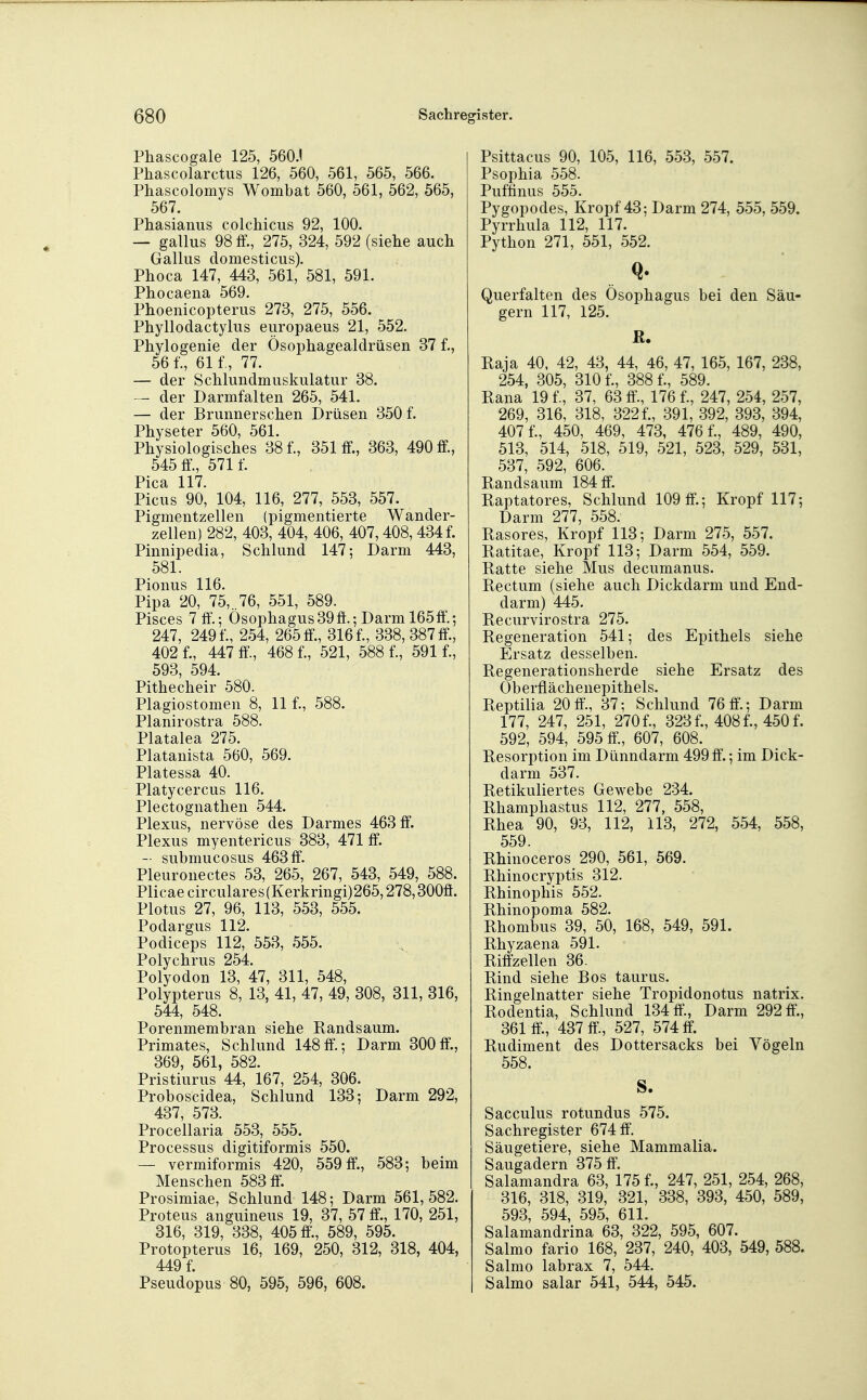 Phascogale 125, 560J Phascolarctus 126, 560, 561, 565, 566. Phascolomys Wombat 560, 561, 562, 565, 567. Phasianus colchicus 92, 100. — gallus 98 ff., 275, 324, 592 (siehe auch Gallus domesticus). Phoca 147, 443, 561, 581, 591. Phocaena 569. Phoenicopterus 273, 275, 556. Phyllodactylus europaeus 21, 552. Phylogenie der Ösophagealdrüsen 37 f., 56 f, 61 f, 77. — der Schlundmuskulatur 38, der Darmfalten 265, 541. — der Brunnerschen Drüsen 350 f. Physeter 560, 561. Physiologisches 38 f., 351 ff., 363, 490 ff, 545 ff., 571 f. Pica 117 Picus 90', 104, 116, 277, 553, 557. Pigmentzellen (pigmentierte Wander- zellen) 282, 403, 404, 406, 407,408,434 f. Pinnipedia, Schlund 147; Darm 443, 581. Pionus 116. Pipa 20, 75, 76, 551, 589. Pisces 7ff.; Ösophagus39ff.;Darm 165ff'.; 247, 249 f., 254, 265 ff., 316 f., 338, 387 ff, 402 f., 447 ff., 468 f., 521, 588 f., 591 f., 593, 594. Pithecheir 580. Plagiostomen 8, 11 f., 588. Planirostra 588. Platalea 275. Platanista 560, 569. Platessa 40. Platycercus 116. Plectognathen 544. Plexus, nervöse des Darmes 463 ff. Plexus myentericus 383, 471 ff. - submucosus 463 ff. Pleuronectes 53, 265, 267, 543, 549, 588. Plicaecirculares(Kerkringi)265,278,300ff. Plotus 27, 96, 113, 553, 555. Podargus 112. Podiceps 112, 553, 555. Polychrus 254. Polyodon 13, 47, 311, 548, Polypterus 8, 13, 41, 47, 49, 308, 311, 316, 544, 548. Porenmembran siehe Kandsaum. Primates, Schlund 148ff.; Darm 300ff., 369, 561, 582. Pristiurus 44, 167, 254, 306. Proboscidea, Schlund 133; Darm 292, 437, 573. Procellaria 553, 555. Processus digitiformis 550. — vermiformis 420, 559 ff., 583; beim Menschen 583 ff. Prosimiae, Schlund 148; Darm 561,582. Proteus anguineus 19, 37, 57 ff., 170, 251, 316, 319, 338, 405 ff'., 589, 595. Protopterus 16, 169, 250, 312, 318, 404, 449 f. Pseudopus 80, 595, 596, 608. Psittacus 90, 105, 116, 553, 557. Psophia 558. Puftinus 555. Pygopodes, Kropf 43; Darm 274, 555, 559. Pyrrhula 112, 117. Python 271, 551, 552. Querfalten des Ösophagus bei den Säu- gern 117, 125. R. Raja 40. 42, 43, 44, 46, 47, 165, 167, 238, 254, 305, 310 f., 388 f., 589. Rana 19 f., 37, 63 ff., 176 f., 247, 254, 257, 269, 316, 318, 322 f., 391, 392, 393, 394, 407 f., 450, 469, 473, 476 f., 489, 490, 513, 514, 518, 519, 521, 523, 529, 531, 537, 592, 606. Randsaum 184 ff. Raptatores, Schlund 109 ff.; Kropf 117; Darm 277, 558. Rasores, Kropf 113; Darm 275, 557. Ratitae, Kropf 113; Darm 554, 559. Ratte siehe Mus decumanus. Rectum (siehe auch Dickdarm und End- darm) 445. Recurvirostra 275. Regeneration 541; des Epithels siehe Ersatz desselben. Regenerationsherde siehe Ersatz des Oberflächenepithels. Reptilia 20 ff., 37; Schlund 76 ff.; Darm 177, 247, 251, 270 f., 323 f., 408 f., 450 f. 592, 594, 595 ff, 607, 608. Resorption im Dünndarm 499 ff.; im Dick- darm 537. Retikuliertes Gewebe 234. Rhamphastus 112, 277, 558, Rhea 90, 93, 112, 113, 272, 554, 558, 559. Rhinoceros 290, 561, 569. Rhinocryptis 312. Rhinophis 552. Rhinopoma 582. Rhombus 39, 50, 168, 549, 591. Rhyzaena 591. Riffzellen 36. Rind siehe Bos taurus. Ringelnatter siehe Tropidonotus natrix. Rodentia, Schlund 134 ff., Darm 292 ff., 361 ff., 437 ff, 527, 574 ff. Rudiment des Dottersacks bei Vögeln 558. S. Sacculus rotundus 575. Sachregister 674 ff. Säugetiere, siehe Mammalia. Saugadern 375 ff. Salamandra 63, 175 f., 247, 251, 254, 268, 316, 318, 319, 321, 338, 393, 450, 589, 593, 594, 595, 611. Salamandrina 63, 322, 595, 607. Salmo fario 168, 237, 240, 403, 549, 588. Salmo labrax 7, 544. Salmo salar 541, 544, 545.