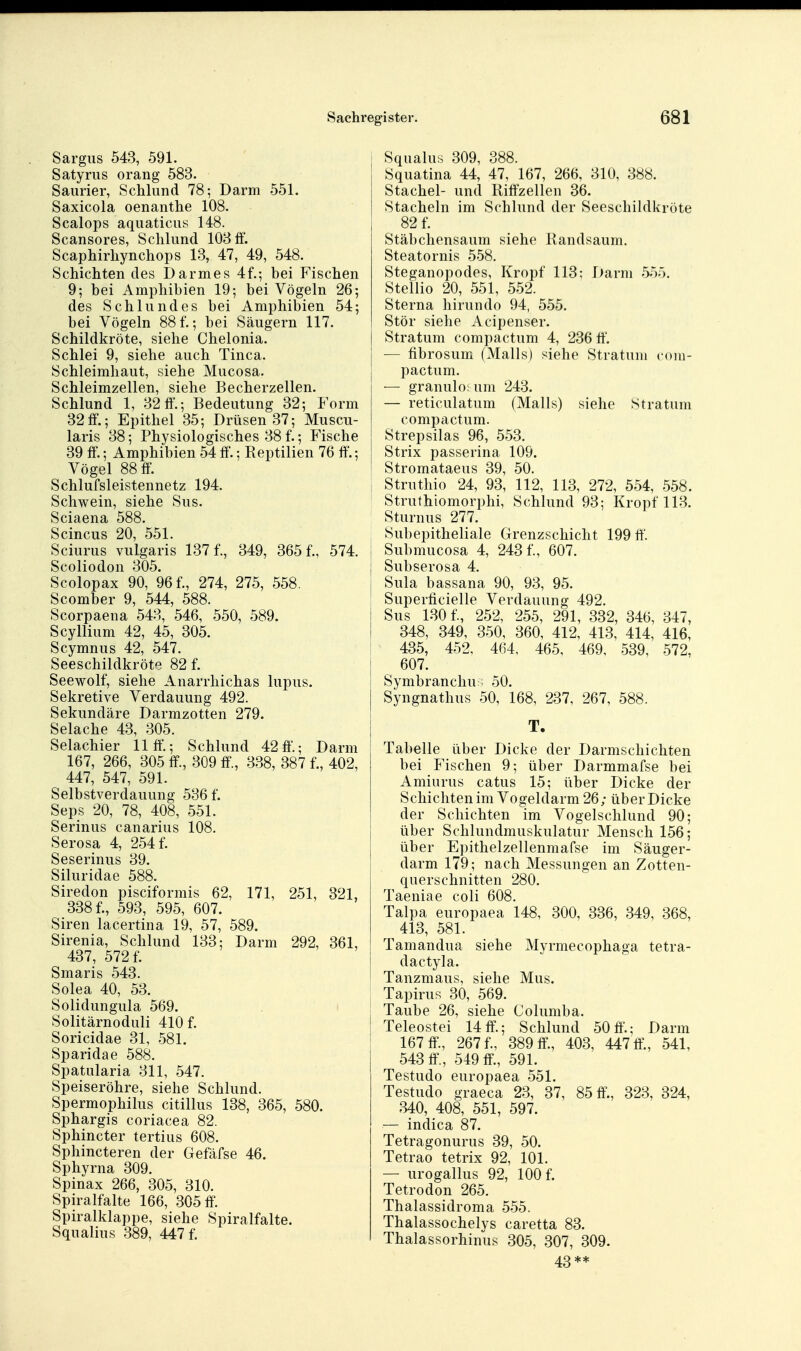 Sargus 543, 591. Satyrus orang 583. Saurier, Schlund 78; Darm 551. Saxicola oenanthe 108. Scalops aquaticus 148. Scansores, Schlund 103 ff. Scaphirhynchops 13, 47, 49, 548. Schichten des Darmes 4f.; bei Fischen 9; bei Amphibien 19; bei Vögeln 26; des Schlundes bei Amphibien 54; bei Vögeln 88f.; bei Säugern 117. Schildkröte, siehe Chelonia. Schlei 9, siehe auch Tinea. Schleimhaut, siehe Mucosa. Schleimzellen, siehe Becherzellen. Schlund 1, 32 ff.; Bedeutung 32; Form 32ff.; Epithel 35; Drüsen 37; Muscu- laris 38; Physiologisches 38 f.; Fische 39 ff.; Amphibien 54 ff.; Reptilien 76 ff'.; Vögel 88 ff. Schlufsleistennetz 194. Schwein, siehe Sus. Sciaena 588. Scincus 20, 551. Sciurus vulgaris 137 f., 349, 365 f., 574. Scoliodon 305. Scolopax 90, 96 f., 274, 275, 558, Scomber 9, 544, 588. Scorpaena 548, 546, 550, 589. Scyllium 42, 45, 305. Scymnus 42, 547. Seeschildkröte 82 f. Seewolf, siehe Anarrhichas lupus. Sekretive Verdauung 492. Sekundäre Darmzotten 279. Selache 43, 305. Selachier 11 ff'.; Schlund 42 ff'.; Darm 167, 266, 305 ff., 309 ff, 338, 387 f., 402, 447, 547, 591. Selbstverdauung 536 f. Seps 20, 78, 408, 551. Serinus canarius 108. Serosa 4, 254 f. Seserinus 39. Siluridae 588. Siredon pisciformis 62, 171, 251, 321, 338 f., 593, 595, 607. Siren lacertina 19, 57, 589. Sirenia, Schlund 133; Darm 292, 361, 437, 572 f. Smaris 543. Solea 40, 53. Solidungula 569. Solitärnoduli 410 f. Soricidae 31, 581. Sparidae 588. Spatularia 311, 547. Speiseröhre, siehe Schlund. Spermophilus citillus 138, 365, 580. Sphargis coriacea 82. Sphincter tertius 608. Sphincteren der Gefäfse 46. Sphyrna 309. Spinax 266, 305, 310. Spiralfalte 166, 305 ff. Spiralklappe, siehe Spiralfalte. Squalius 389, 447 f. j Squalus 309, 388. Squatina 44, 47, 167, 266, 310, 388. Stachel- und Riffzellen 36. Stacheln im Schlund der Seeschildkröte 82 f. Stäbchensaum siehe Randsaum. Steatornis 558. Steganopodes, Kropf 113; Darm 555. Stellio 20, 551, 552. Sterna hirundo 94, 555. Stör siehe Acipenser. Stratum compactum 4, 236 ff, j — fibrosum (Mails) siehe Stratum com- pactum. — granulo; um 243. — reticulatum (Mails) siehe Stratum compactum. Strepsilas 96, 553. Strix passerina 109. Stromataeus 39, 50. Struthio 24, 93, 112, 113, 272, 554, 558. Struthiomorphi, Schlund 93; Kropf 113. Sturnus 277. Subepitheliale Grenzschicht 199 ff'. Submucosa 4, 243 f., 607. Subserosa 4. Sula bassana 90, 93, 95. Superficielle Verdauung 492. Sus 130 f., 252, 255, 291, 332, 346, 347, 348, 349, 350, 360, 412, 413, 414, 416, 435, 452, 464, 465, 469, 539, 572, 607. Symbranchu ; 50. Syngnathus 50, 168, 237, 267, 588. T. Tabelle über Dicke der Darmschichten bei Fischen 9; über Darmmafse bei Amiurus catus 15; über Dicke der Schichten im Vogeldarm 26; über Dicke der Schichten im Vogelschlund 90; über Schlundmuskulatur Mensch 156; über Epithelzellenmafse im Säuger- darm 179; nach Messungen an Zotten- querschnitten 280. Taeniae coli 608. Talpa europaea 148, 300, 336, 849, 368, ^ 413, 581. Tamandua siehe Myrmecophaga tetra- dactyla. Tanzmaus, siehe Mus. j Tapirus 30, 569. Taube 26, siehe Columba. Teleostei 14 ff.; Schlund 50 ff'.; Darm 167 ff., 267 f., 389 ff., 403, 447 ff, 541, 543 ff, 549 ff., 591. Testudo europaea 551. Testudo graeca 23, 87, 85 ff'., 323, 324, 340, 408, 551, 597. — indica 87. Tetragonurus 39, 50. Tetrao tetrix 92, 101. — urogallus 92, 100 f. Tetrodon 265. Thalassidroma 555, Thalassochelys caretta 83. Thalassorhinus 305, 307, 309. 43**