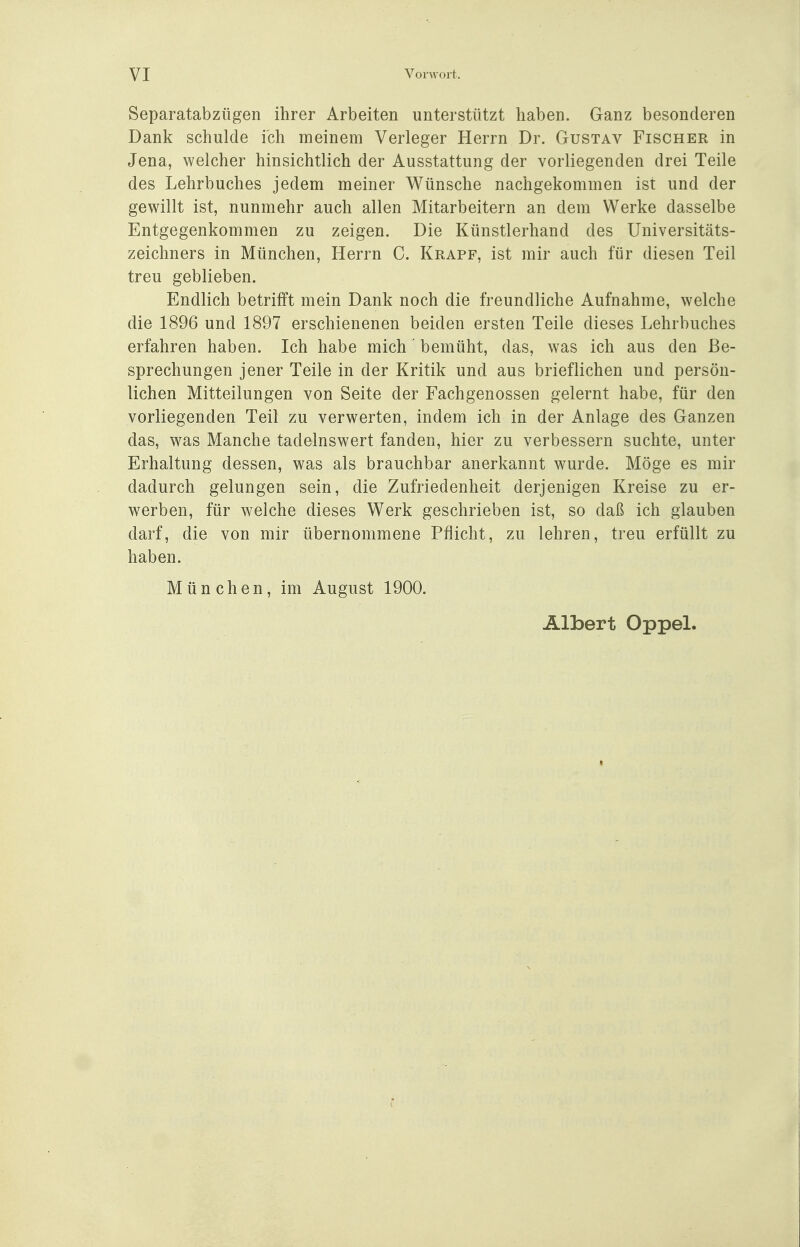 Separatabzügen ihrer Arbeiten unterstützt haben. Ganz besonderen Dank schulde ich meinem Verleger Herrn Dr. Gustav Fischer in Jena, welcher hinsichtlich der Ausstattung der vorliegenden drei Teile des Lehrbuches jedem meiner Wünsche nachgekommen ist und der gewillt ist, nunmehr auch allen Mitarbeitern an dem Werke dasselbe Entgegenkommen zu zeigen. Die Künstlerhand des Universitäts- zeichners in München, Herrn C. Krapf, ist mir auch für diesen Teil treu geblieben. Endlich betrifft mein Dank noch die freundliche Aufnahme, welche die 1896 und 1897 erschienenen beiden ersten Teile dieses Lehrbuches erfahren haben. Ich habe mich' bemüht, das, was ich aus den Be- sprechungen jener Teile in der Kritik und aus brieflichen und persön- lichen Mitteilungen von Seite der Fachgenossen gelernt habe, für den vorliegenden Teil zu verwerten, indem ich in der Anlage des Ganzen das, was Manche tadelnswert fanden, hier zu verbessern suchte, unter Erhaltung dessen, was als brauchbar anerkannt wurde. Möge es mir dadurch gelungen sein, die Zufriedenheit derjenigen Kreise zu er- werben, für welche dieses Werk geschrieben ist, so daß ich glauben darf, die von mir übernommene Pflicht, zu lehren, treu erfüllt zu haben. München, im August 1900. Albert Oppel.