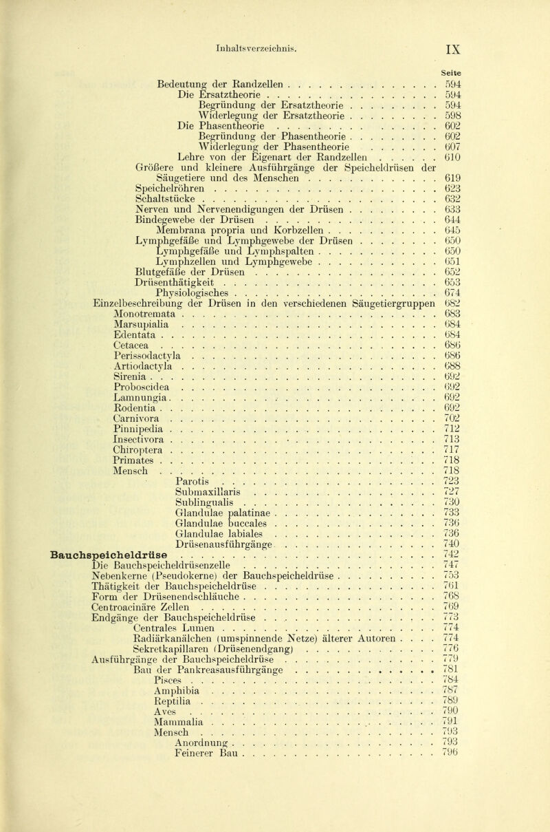 Seit« Bedeutung der Bandzellen 594 Die Ersatztheorie 594 Begründung der Ersatztheorie 594 Widerlegung der Ersatztheorie 598 Die Phasentheorie 602 Begründung der Phasentheorie 602 Widerlegung der Phasentheorie 607 Lehre von der Eigenart der Eandzellen 610 Größere und kleinere Ausführgänge der Speicheldrüsen der Säugetiere und des Menschen 619 Speichelröhren 623 Schaltstücke 632 Nerven und Nervenendigungen der Drüsen 633 Bindegewebe der Drüsen . 644 Membrana propria und Korbzellen 645 Lymphgefäße und Lymphgewebe der Drüsen 650 Lymphgefäße und Lymphspalten 650 Lymphzellen und Lymphgewebe 651 Blutgefäße der Drüsen 652 Drüsenthätigkeit . 653 Physiologisches 674 Einzelbeschreibung der Drüsen in den verschiedenen Säugetiergruppen 682 Monotremata 683 Marsupialia 684 Edentata . 684 Cetacea 686 Perissodactyla 686 Artiodactyfa 688 Sirenia 692 Proboscidea 692 Lamnungia 692 Rodentia 692 Carnivora 702 Pinnipedia 712 Insectivora • . . 713 Chiroptera . . . ....... 717 Primates 718 Mensch 718 Parotis 723 Submaxillaris 727 Sublingualis 730 Glandulae palatinae . . 733 Glandulae buccales 736 Glandulae labiales V36 Drüsenausführgänge 740 Bauchspeicheldrüse 742 Die Bauchspeicheldrüsenzelle 747 Nebenkerne (Pseudokerne) der Bauchspeicheldrüse 753 Thätigkeit der Bauchspeicheldrüse 761 Form der Drüsenendschläuche 768 Centroacinäre Zellen 769 Endgänge der Bauchspeicheldrüse . 773 Centrales Lumen i74 Radiärkanälchen (umspinnende Netze) älterer Autoren .... 774 Sekretkapillaren (Drüsenendgang) 776 Ausführgänge der Bauchspeicheldrüse . . . 779 Bau der Pankreasausführgänge <81 Pisces 784 Amphibia 787 Reptilia . . . 789 Aves <90 Mammalia 791 Mensch 793 Anordnung 793 Feinerer Bau 796