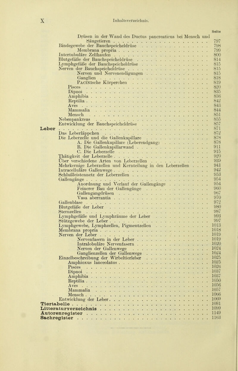 Seite Drüsen in der Wand des Ductus pancreaticus bei Mensch und Säugetieren 797 Bindegewebe der Bauchspeicheldrüse 798 Membrana propria 799 Intertubuläre Zellhaufen 800 Blutgefäße der Bauchspeicheldrüse 814 Lymphgefäße der Bauchspeicheldrüse 815 Nerven der Bauchspeicheldrüse 815 Nerven und Nervenendigungen 815 Ganglien 818 PACiNische Körperchen 819 Pisces 820 Dipnoi 835 Amphibia 836 Reptilia 842 Aves 843 Mammalia 844 Mensch . . 851 Nebenpankreas 855 Entwicklung der Bauchspeicheldrüse 857 Leber 871 Das Leberläppchen 8<2 Die Leberzelle und die Gallenkapillare 878 A. Die Gallenkapillare (Leberendgang) 8<8 B. Die Gallenkapillarwand 911 C. Die Leberzelle 915 Thätigkeit der Leberzelle 920 Über verschiedene Arten von Leberzellen 939 Mehrkernige Leberzellen und Kernteilung in den Leberzellen .... 941 Intracelluläre Gallenwege 942 Schlußleistennetz der Leberzellen 953 Gallengänge 954 Anordnung und Verlauf der Gallengänge 954 Feinerer Bau der Gallengänge 960 Gallengangdrüsen 9ö7 Vasa aberrantia 9<_0 Gallenblase 972 Blutgefäße der Leber 980 Stern zellen 987 Lymphgefäße und Lymphräume der Leber 993 Stützgewebe der Leber 997 Lymphgewebe, Lymphzellen, Pigmentzellen 1013 Membrana propria 1018 Nerven der Leber 1019 Nervenfasern in der Leber 1019 Intralobuläre Nervenfasern 1020 Nerven der Gallenwege 1024 Ganglienzellen der Gallenwege 1024 Einzelbeschreibung der Wirbeltierleber 1025 Amphioxus lanceolatus 1025 Pisces 1026 Dipnoi 1037 Amphibia 1031 Reptilia N 1050 Aves . 1056 Mammalia 105/ Mensch 1066 Entwicklung der Leber 1069 Tiertabelle 1081 Litteraturverzeichnis 1099 Autorenregister 1149 Sachregister . , 1163