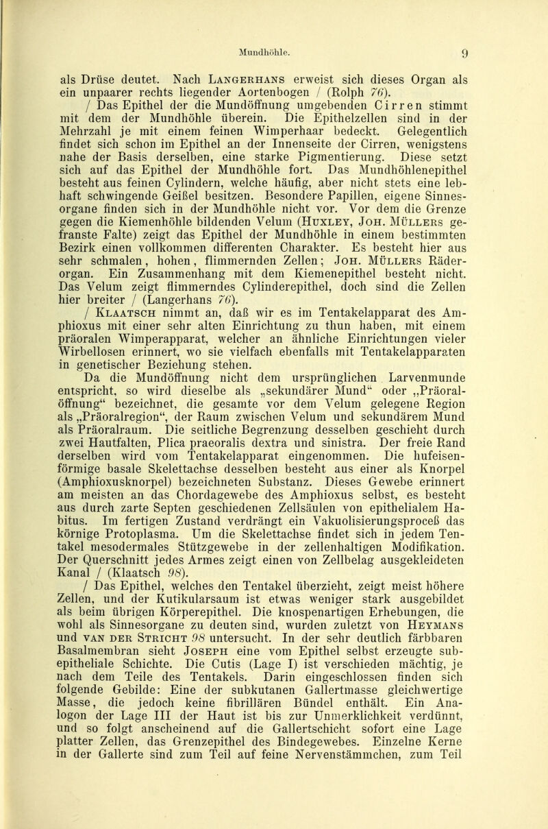 als Drüse deutet. Nach Langerhans erweist sich dieses Organ als ein unpaarer rechts liegender Aortenbogen / (Rolph 76). I Das Epithel der die Mundöffnung umgebenden Cirren stimmt mit dem der Mundhöhle überein. Die Epithelzellen sind in der Mehrzahl je mit einem feinen Wimperhaar bedeckt. Gelegentlich findet sich schon im Epithel an der Innenseite der Cirren, wenigstens nahe der Basis derselben, eine starke Pigmentierung. Diese setzt sich auf das Epithel der Mundhöhle fort. Das Mundhöhlenepithel besteht aus feinen Cylindern, welche häufig, aber nicht stets eine leb- haft schwingende Geißel besitzen. Besondere Papillen, eigene Sinnes- organe finden sich in der Mundhöhle nicht vor. Vor dem die Grenze gegen die Kiemenhöhle bildenden Velum (Huxley, Joh. Müllers ge- franste Falte) zeigt das Epithel der Mundhöhle in einem bestimmten Bezirk einen vollkommen differenten Charakter. Es besteht hier aus sehr schmalen, hohen, flimmernden Zellen; Joh. Müllers Räder- organ. Ein Zusammenhang mit dem Kiemenepithel besteht nicht. Das Velum zeigt flimmerndes Cylinderepithel, doch sind die Zellen hier breiter / (Langerhans 76). I Klaatsch nimmt an, daß wir es im Tentakelapparat des Am- phioxus mit einer sehr alten Einrichtung zu thun haben, mit einem präoralen Wimperapparat, welcher an ähnliche Einrichtungen vieler Wirbellosen erinnert, wo sie vielfach ebenfalls mit Tentakelapparaten in genetischer Beziehung stehen. Da die Mundöffnung nicht dem ursprünglichen Larvenmunde entspricht, so wird dieselbe als „sekundärer Mund oder „Präoral- öffnung bezeichnet, die gesamte vor dem Velum gelegene Region als „Präoralregion, der Raum zwischen Velum und sekundärem Mund als Präoralraum. Die seitliche Begrenzung desselben geschieht durch zwei Hautfalten, Plica praeoralis dextra und sinistra. Der freie Rand derselben wird vom Tentakelapparat eingenommen. Die hufeisen- förmige basale Skelettachse desselben besteht aus einer als Knorpel (Amphioxusknorpel) bezeichneten Substanz. Dieses Gewebe erinnert am meisten an das Chordagewebe des Amphioxus selbst, es besteht aus durch zarte Septen geschiedenen Zellsäulen von epithelialem Ha- bitus. Im fertigen Zustand verdrängt ein Vakuolisierungsproceß das körnige Protoplasma. Um die Skelettachse findet sich in jedem Ten- takel mesodermales Stützgewebe in der zellenhaltigen Modifikation. Der Querschnitt jedes Armes zeigt einen von Zellbelag ausgekleideten Kanal / (Klaatsch 98). I Das Epithel, welches den Tentakel überzieht, zeigt meist höhere Zellen, und der Kutikularsaum ist etwas weniger stark ausgebildet als beim übrigen Körperepithel. Die knospenartigen Erhebungen, die wohl als Sinnesorgane zu deuten sind, wurden zuletzt von Heymans und van der Stricht 98 untersucht. In der sehr deutlich färbbaren Basalmembran sieht Joseph eine vom Epithel selbst erzeugte sub- epitheliale Schichte. Die Cutis (Lage I) ist verschieden mächtig, je nach dem Teile des Tentakels. Darin eingeschlossen finden sich folgende Gebilde: Eine der subkutanen Gallertmasse gleichwertige Masse, die jedoch keine fibrillären Bündel enthält. Ein Ana- logon der Lage III der Haut ist bis zur Unmerklichkeit verdünnt, und so folgt anscheinend auf die Gallertschicht sofort eine Lage platter Zellen, das Grenzepithel des Bindegewebes. Einzelne Kerne in der Gallerte sind zum Teil auf feine Nervenstämmchen, zum Teil