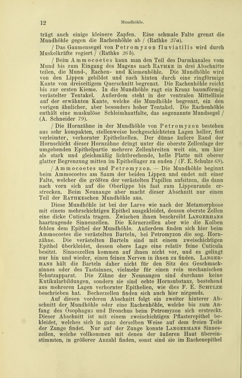 trägt auch einige kleinere Zapfen. Eine schmale Falte grenzt die Mundhöhle gegen die Rachenhöhle ab / (Rathke 27a). /Das Gaumensegel von P etr o m y z o n fluviatilis wird durch Muskelkräfte regiert / (Rathke 26 b). I Beim Ammocoetes kann man den Teil des Darmkanales vom Mund bis zum Eingang des Magens nach Rathke in drei Abschnitte teilen, die Mund-, Rachen- und Kiemenhöhle. Die Mundhöhle wird von den Lippen gebildet und nach hinten durch eine ringförmige Kante von dreiseitigem Querschnitt begrenzt. Die Rachenhöhle reicht bis zur ersten Kieme. In die Mundhöhle ragt ein Kranz baumförmig verästelter Tentakel. Außerdem steht in der ventralen Mittellinie auf der erwähnten Kante, welche die Mundhöhle begrenzt, ein den vorigen ähnlicher, aber besonders hoher Tentakel. Die Rachenhöhle enthält eine muskulöse Schleimhautfalte, das sogenannte Mundsegel / (A. Schneider 79). /Die Hornzähne in der Mundhöhle von Petromyzon bestehen aus sehr kompakten, stellenweise hochgeschichteten Lagen heller, fest verleimter, verhornter Epithelzellen. Der dünne äußere Rand der Hornschient dieser Hornzähne dringt unter die oberste Zellenlage der umgebenden Epithelpartie mehrere Zellenbreiten weit ein, um hier als stark und gleichmäßig lichtbrechende, helle Platte mit oberer glatter Begrenzung mitten im Epithellager zu enden / (F. E. Schulze 69). /Ammocoetes und Petromyzon. — Die Mundhöhle beginnt beim Ammocoetes am Saum der beiden Lippen und endet mit einer Falte, welcher die größten der verästelten Papillen aufsitzen, die dann nach vorn sich auf die Oberlippe bis fast zum Lippenrande er- strecken. Beim Neunauge aber macht dieser Abschnitt nur einen Teil der RATHKEschen Mundhöhle aus. Diese Mundhöhle ist bei der Larve wie nach der Metamorphose mit einem mehrschichtigen Epithel ausgekleidet, dessen oberste Zellen eine dicke Cuticula tragen. Zwischen ihnen beschreibt Langerhans haartragende Sinneszellen. Die Körnerzellen aber wie die Kolben fehlen dem Epithel der Mundhöhle. Außerdem finden sich hier beim Ammocoetes die verästelten Barteln, bei Petromyzon die sog. Horn- zähne. Die verästelten Barteln sind mit einem zweischichtigen Epithel überkleidet, dessen obere Lage eine relativ feine Cuticula besitzt. Sinneszellen kommen auf ihnen nicht vor, und es gelingt nur hin und wieder, einen feinen Nerven in ihnen zu finden. Langer- hans hält die Barteln daher nicht für den Sitz des Geschmack- sinnes oder des Tastsinnes, vielmehr für einen rein mechanischen Schutzapparat. Die Zähne der Neunaugen sind durchaus keine Kutikularbildungen, sondern sie sind echte Hornsubstanz, bestehend aus mehreren Lagen verhornter Epithelien, wie dies F. E. Schulze beschrieben hat. Becherzellen finden sich auch hier nirgends. Auf diesen vorderen Abschnitt folgt ein zweiter hinterer Ab- schnitt der Mundhöhle oder eine Rachenhöhle, welche bis zum An- fang des Ösophagus und Bronchus beim Petromyzon sich erstreckt. Dieser Abschnitt ist mit einem zweischichtigen Pflasterepithel be- kleidet, welches sich in ganz derselben Weise auf dem freien Teile der Zunge findet. Nur auf der Zunge konnte Langerhans Sinnes- zeilen, welche vollkommen mit denen der äußeren Haut überein- stimmten, in größerer Anzahl finden, sonst sind sie im Rachenepithel