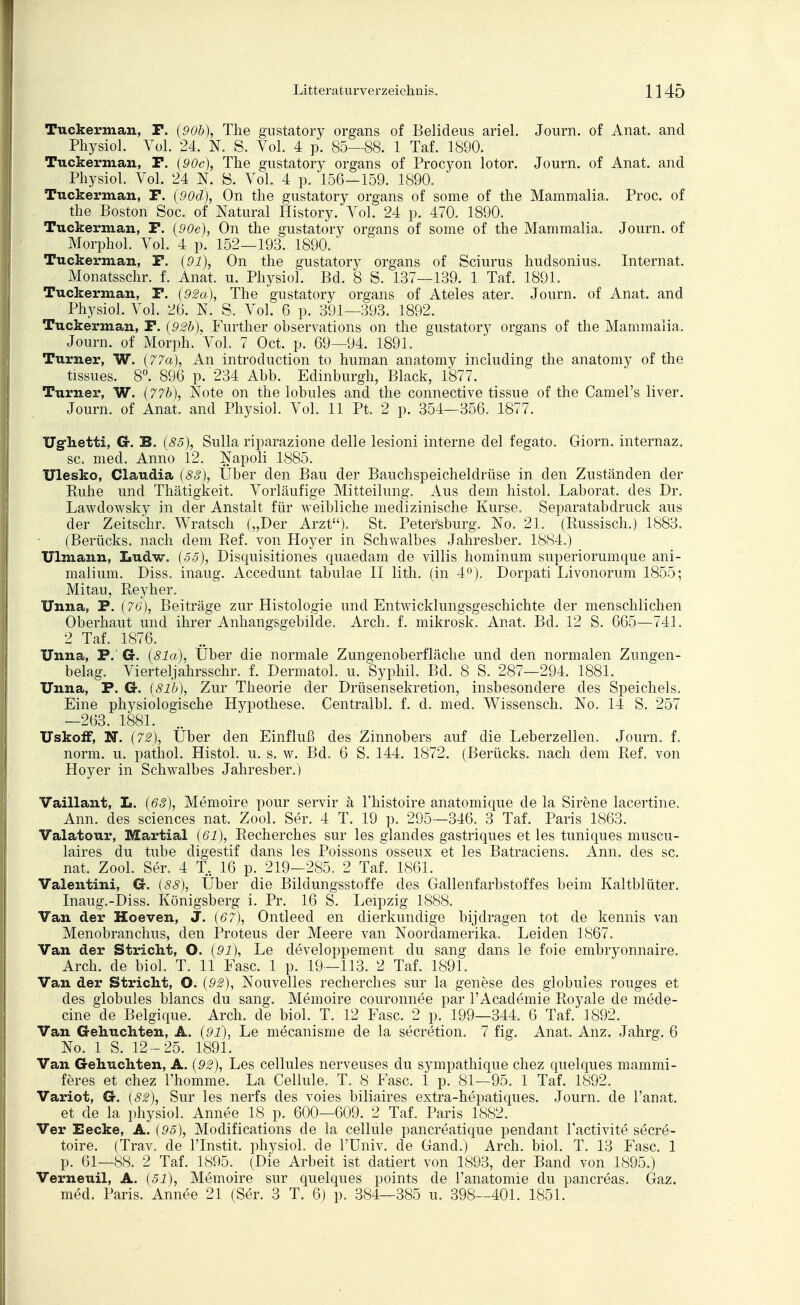 Tuckerman, P. {90b), The gustatory organs of Belideus ariel. Journ. of Anat. and Physiol. Vol. 24. N. S. Vol. 4 p. 85—88. 1 Taf. 1890. Tuckerman, F. (90c), The gustatory organs of Procyon lotor. Journ. of Anat. and Physiol. Vol. 24 N. B. Vol. 4 p. 156—159. 1890. Tuckerman, F. (90d), On the gustatory organs of some of the Mammalia. Proc. of the Boston Soc. of Natural History. Vol. 24 p. 470. 1890. Tuckerman, F. (90e), On the gustatory organs of some of the Mammalia. Journ. of Morphol. Vol. 4 p. 152—193. 1890. Tuckerman, F. (91), On the gustatory organs of Sciurus hudsonius. Internat. Monatsschr. f. Anat. u. Physiol. Bd. 8 S. 137—139. 1 Taf. 1891. Tuckerman, F. (92a), The gustatory organs of Ateles ater. Journ. of Anat. and Physiol. Vol. 26. N. S. Vol. 6 p. 391—393. 1892. Tuckerman, F. (92b), Further observations on the gustatory organs of the Mammalia. Journ. of Morph. Vol. 7 Oct. p. 69—94. 1891. Turner, W. (77a), An introduction to human anatomy including the anatomy of the tissues. 8°. 896 p. 234 Abb. Edinburgh, Black, 1877. Turner, W. (77b), Note on the lobules and the connective tissue of the Camel's liver. Journ. of Anat. and Physiol. Vol. 11 Pt. 2 p. 354—356. 1877. Ughetti, Gr. B. (85), Sulla riparazione delle lesioni interne del fegato. Giorn. internaz. sc. med. Anno 12. Napoli 1885. Ulesko, Claudia (83), Über den Bau der Bauchspeicheldrüse in den Zuständen der Kuhe und Thätigkeit. Vorläufige Mitteilung. Aus dem histol. Laborat. des Dr. Lawdowsky in der Anstalt für weibliche medizinische Kurse. Separatabdruck aus der Zeitschr. Wratsch („Der Arzt). St. Petersburg. No. 21. (Russisch.) 1883. (Berücks. nach dem Ref. von Hoyer in Schwalbes Jahresber. 1884.) Ulmann, Ludw. (55), Disquisitiones quaedam de villis hominum superiorumque ani- malium. Diss. inaug. Accedunt tabulae II lith. (in 4°). Dorpati Livonorum 1855; Mitau, Reyher. Unna, F. (76), Beiträge zur Histologie und Entwicklungsgeschichte der menschlichen Oberhaut und ihrer Anhangsgebüde. Arch. f. mikrosk. Anat. Bd. 12 S. 665—741. 2 Taf. 1876. Unna, P.' G. (81a), Über die normale Zungenoberfläche und den normalen Zungen- belag. Vierteljahrsschr. f. Dermatol. u. Syphil. Bd. 8 S. 287—294. 1881. Unna, P. Cr. (8l'b), Zur Theorie der Drüsensekretion, insbesondere des Speichels. Eine physiologische Hypothese. Centralbl. f. d. med. Wissensch. No. 14 S. 257 —263. 1881. UskofF, N. (72), Über den Einfluß des Zinnobers auf die Leberzellen. Journ. f. norm. u. pathol. Histol. u. s. w. Bd. 6 S. 144. 1872. (Berücks. nach dem Ref. von Hoyer in Schwalbes Jahresber.) Vaillant, L. (68), Memoire pour servir ä Thistoire anatomique de la Sirene lacertine. Ann. des sciences nat. Zool. Ser. 4 T. 19 p. 295—346. 3 Taf. Paris 1863. Valatour, Martial (61), Recherches sur les glandes gastriques et les tuniques muscu- laires du tube cligestif dans les Poissons osseux et les Batraciens. Ann. des sc. nat. Zool. Ser. 4 T. 16 p. 219-285. 2 Taf. 1861. Valentini, Cr. (88), Über die Bildungsstoffe des Gallenfarbstoffes beim Kaltblüter. Inaug.-Diss. Königsberg i. Pr. 16 S. Leipzig 1888. Van der Hoeven, J. (67), Ontleed en dierkundige bijdragen tot de kennis van Menobranchus, den Proteus der Meere van Noordamerika. Leiden 1867. Van der Stricht, O. (91), Le developpement du sang dans le foie embryonnaire. Arch. de biol. T. 11 Fase. 1 p. 19—113. 2 Taf. 1891. Van der Stricht, O. (92), Nouvelles recherches sur la genese des globules rouges et des globules blancs du sang. Memoire couronnee par l'Academie Royale de mede- cine de Belgique. Arch. de biol. T. 12 Fase. 2 p. 199—344. 6 Taf. 1892. Van Gehuchten, A. (91), Le mecanisme de la secretion. 7 fig. Anat. Anz. Jahrg. 6 No. 1 S. 12-25. 1891. Van Gehuchten, A. (92), Les cellules nerveuses du sympathique chez quelques mammi- feres et chez l'homme. La Cellule. T. 8 Fase. 1 p. 81—95. 1 Taf. 1892. Variot, G. (82), Sur les nerfs des voies biliaires extra-hepatiques. Journ. de l'anat. et de la physiol. Annee 18 p. 600—609. 2 Taf. Paris 1882. Ver Eecke, A. (95), Modifications de la cellule pancreatique pendant l'activite secre- toire. (Trav. de lTnstit. physiol. de FUniv. de Gand.) Arch. biol. T. 13 Fase. 1 p. 61—88. 2 Taf. 1895. (Die Arbeit ist datiert von 1893, der Band von 1895.) Verneuil, A. (51), Memoire sur quelques points de l'anatomie du pancreas. Gaz. med. Paris. Annee 21 (Ser. 3 T. 6) p. 384—385 u. 398—401. 1851.
