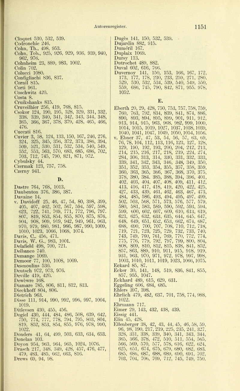 Cloquet 530, 532, 539. Coclronchie 246. Cohn, Th., 498, 953. Cohn, Tob., 925, 926, 929, 936, 939, 940, 962, 976. Cohnheim 23, 889, 983, 1002. Colin 702. Colucci 1080. Configliachi 836, 837. Cornil 815. Corti 961. Coschwitz 420. Costa 8. Cruikshanks 815. Cruveilhier 256, 419, 768, 815. Csokor 124, 190, 195, 328, 329, 331, 332, 338. 339, 340, 341, 342, 343, 344, 348, 365, 366, 367, 378, 379, 428, 465, 466, 476. Cuccati 816. Cuvier 3, 58, 124, 133, 150, 167, 246, 276, 324, 325, 345, 356, 372, 373, 386, 394, 509, 521, 530, 531, 532, 534, 540, 549, 552, 553, 563, 570, 683, 685, 686, 702, 703, 712, 745, 790, 821, 871, 972. Cybulsky 44. Czermak 123, 757, 758. Czerny 941. D. Dastre 764, 768, 1013. Daubenton 376, 386, 387. Davaine 14. v. Davidoff 25, 46, 47, 54, 80, 398, 399, 405, 407, 462, 502, 567, 594, 597, 598, 623, 722, 741, 769, 771, 772, 796, 797. 807, 819, 853, 854, 855, 870, 875, 876, 904, 908, 909, 919, 942, 949, 961, 963, 970, 979, 980, 981, 986, 987, 990, 1009, 1010, 1023, 1066, 1068, 1074. Davis, C, 456, 471. Davis, W. G., 983, 1001. Delafield 498, 700, 721. Delbanco 740. Demange 1069. Demoor 77, 100, 1008, 1009. Desmoulins 530. Deutsch 972, 973, 976. Deville 419, 420. Dewewre 168. Diamare 785, 806, 811, 812, 813. Dieckhoff 804, 806. Dietrich 963. Disse 111, 914, 990, 992, 996, 997, 1004, 1019. Ditlevsen 430, 455, 456. Dogiel 430, 444, 484, 486, 508, 639, 642, 750, 774, 777, 778, 794, 795, 803, 804, 819, 852, 853, 854, 855, 976, 978, 990, 1022. Donders 41, 64, 499, 503, 633, 634, 653. Donelan 103. Doyon 954, 963, 964, 965, 1024, 1076. Drasch 217, 348, 349, 428, 457, 476, 477, 479, 483, 485, 662, 663, 816. Drews 69, 94, 98. Duges 141, 150, 532, 539. • Dujardin 882, 915. Dumeril 167. Duplaix 1069. Dursy 113. Dutrochet 489, 882. Duval 602, 616, 766. Duvernoy 141, 150, 153, 166, 167, 172, 173, 177, 178, 230, 233, 259, 271, 280, 529, 530, 532, 534, 539, 540, 549, 550, 559, 686, 745, 790, 842, 871, 955. 978, 1052. E. Eberth 20, 29, 428, 750, 753, 757, 758, 759, 760, 763, 792, 834, 839, 841, 874, 886, 890, 893, 894, 895, 899, 901, 911, 912, 913, 914, 915, 963, 968, 982, 999, 1000, 1014, 1015, 1019, 1027, 1037,1038,1039, 1040, 1041, 1047, 1049, 1050,1054,1056. v. Ebner 37, 47, 53, 54, 56, 57, 63, 69, 76, 78, 104, 112, 113, 116, 123, 127, 128, 129, 190, 192, 193, 200, 204, 212, 213, 214, 215, 216, 217, 218, 219, 224, 274, 284, 306, 313, 314, 330, 331, 332, 333, 339, 341, 342, 343, 346, 348, 349, 350, 351, 352, 353, 354, 355, 357, 358, 359, 360,-363, 365, 366, 367, 368, 370, 375, 378, 380, 384, 385, 388, 394, 396, 401, 402, 403, 404, 407, 408, 409, 411, 412, 413, 416, 417, 418, 419, 420, 422, 425, 427, 433, 439, 461, 462, 463, 467, 473, 484, 485, 586, 493, 494, 495, 497, 499, 502, 503, 568, 571, 573, 576, 577, 579, 580, 581, 583, 589, 590, 592, 593, 594, 599, 600, 602, 607, 609, 610, 613, 619, 623, 625, 632, 633, 635, 644, 645, 647, 648, 649, 651, 652, 653, 662, 674, 687, 688, 690, 700, 707, 708, 710, 712, 718, 719, 721, 723, 725, 729, 732, 733, 740, 743, 749, 760, 761, 769, 770, 772, 774, 775, 776, 779, 792, 797, 799, 800, 804, 808, 809, 810, 812, 815, 838, 841, 852, 857, 863, 889, 910, 911, 915, 918, 919, 931, 963, 970, 971, 972, 978, 997, 998, 1003, 1010, 1011, 1019, 1023, 1066,1075. Eckard 85, 87. Ecker 30, 141, 148, 519, 836, 841, 855, 857, 955, 1047. Eckhard 489, 615, 629, 631. Eggeling 606, 684, 685. Ehlers 397, 398. Ehrlich 479, 482, 637, 701, 758, 774, 988, 1022. Ehrmann 717. Eimer 29, 143, 432, 438, 439. Eissig 441. Elin 45, 428. Ellenberger 38, 42, 43, 44, 45, 46, 58, 59,. 96, 98, 190, 217, 219, 225, 235, 241, 327, 328, 331, 338, 339, 340, 341, 343, 344, 365, 366, 378, 472, 510, 511. 554, 565, 566, 569, 570, 577, 578, 616, 622, 624, 625, 651, 674, 675, 679, 680, 682, 683, 685, 686, 687, 688, 689, 690, 691, 702, 703, 704, 706, 709, 712, 745, 749, 750.