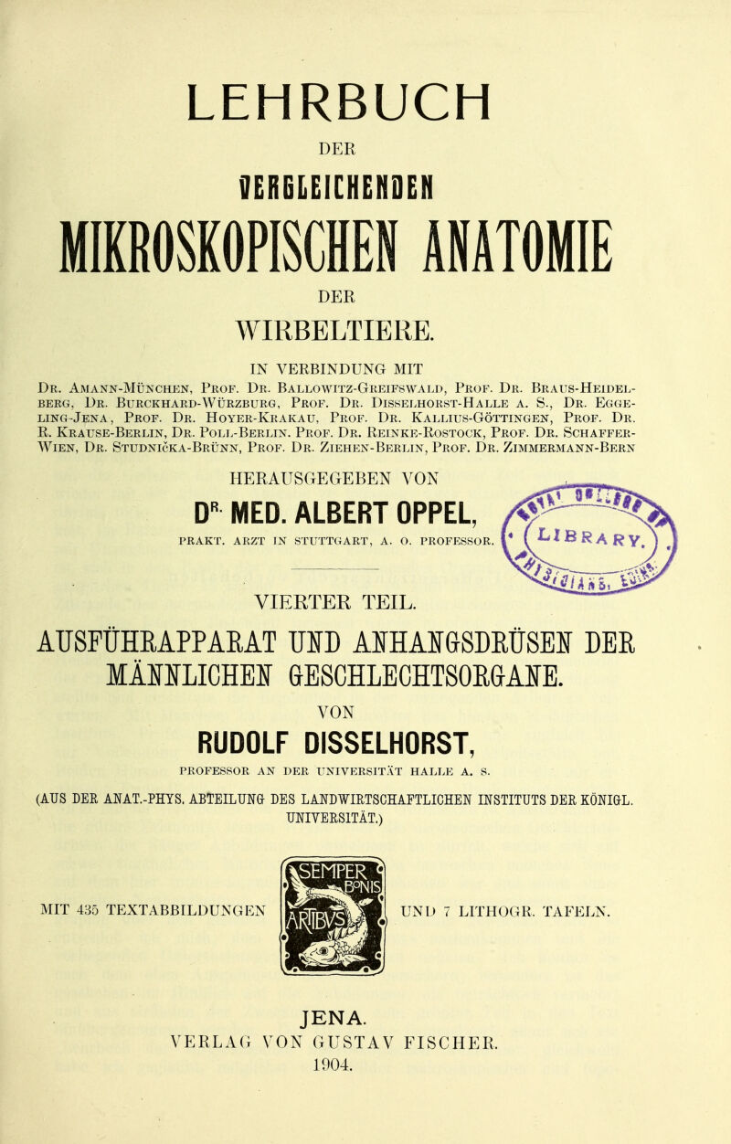 DER VERGLEICHENDEN MIKROSKOPISCHEN ANATOMIE DER WIRBELTIERE. IN VERBINDUNG MIT Dr. Amann-München, Prof. Dr. Ballowitz-Greifswald, Prof. Dr. Braus-Heidel- berg. Dr. Burckhard-Würzburg, Prof. Dr. Disselhorst-Halle a. S., Dr. Egge- ling-Jena, Prof. Dr. Hoyer-Krakau, Prof. Dr. Kallius-Göttingen, Prof. Dr. R. Krause-Berlin, Dr. Poll-Berlin. Prof. Dr. Reinke-Rostock, Prof. Dr. Schaffer- Wien, Dr. Studnicka-Brünn, Prof. Dr. Ziehen-Berlin, Prof. Dr. Zimmermann-Bern HERAUSGEGEBEN VON DR MED. ALBERT OPPEL, PRAKT. ARZT TN STUTTGART, A. O. PROFESSOR. VIERTER TEIL. AUSFÜHRAPPARAT MD AIHAMSDRÜSEI DER MÄJI1SI1ICHEI GESCHLECHTSORGANE. VON RUDOLF DISSELHORST, PROFESSOR AN DER UNIVERSITÄT HALLE A. S. (AUS DER ANAT.-PHYS. ABTEILUNG- DES LANDWIRTSCHAFTLICHEN INSTITUTS DER KÖNIGL. UNIVERSITÄT.) MIT 435 TEXTABBILDUNGEN UND 7 LITHOGR, TAFELN. JENA. VERLAG VON GUSTAV FISCHER, 1904.