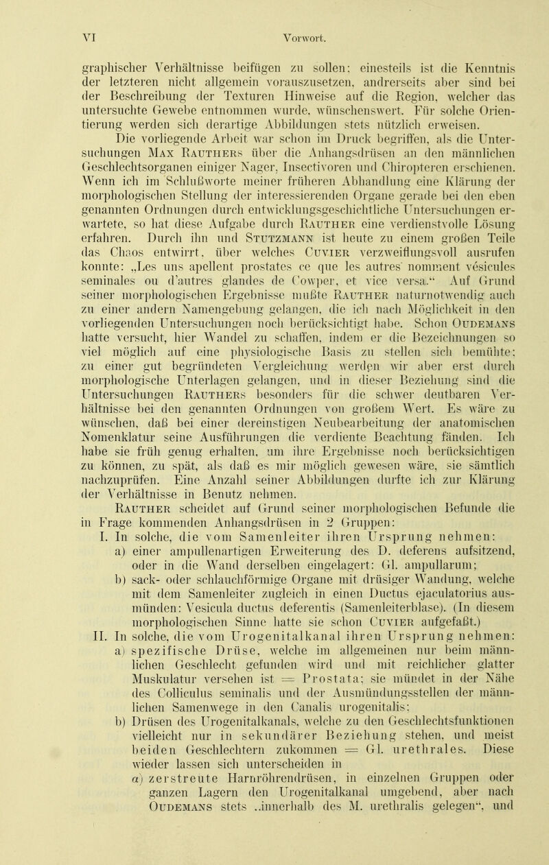 graphischer Verhältnisse beifügen zu sollen; einesteils ist die Kenntnis der letzteren nicht allgemein vorauszusetzen, andrerseits aber sind bei der Beschreibung der Texturen Hinweise auf die Region, welcher das untersuchte Gewebe entnommen wurde, wünschenswert. Für solche Orien- tierung werden sich derartige Abbildungen stets nützlich erweisen. Die vorliegende Arbeit war schon im Druck begriffen, als die Unter- suchungen Max Rauthers über die Anhangsdrüsen an den männlichen Geschlechtsorganen einiger Nager, Insectivoren und Chiropteren erschienen. Wenn ich im Schlußworte meiner früheren Abhandlung eine Klärung der morphologischen Stellung der interessierenden Organe gerade bei den eben genannten Ordnungen durch entwicklungsgeschichtliche Untersuchungen er- wartete, so hat diese Aufgabe durch Rauther eine verdienstvolle Lösung erfahren. Durch ihn und Stutzmann ist heute zu einem großen Teile das Chaos entwirrt, über welches Cuvier verzweiflungsvoll ausrufen konnte: „Les uns apellent prostates ce que les autres nomment vesicules seminales ou d'autres glandes de Cowper, et vice versa. Auf Grund seiner morphologischen Ergebnisse mußte Rauther naturnotwendig auch zu einer andern Namengebung gelangen, die ich nach Möglichkeit in den vorliegenden Untersuchungen noch berücksichtigt habe. Schon Oudemans hatte versucht, hier Wandel zu schaffen, indem er die Bezeichnungen so viel möglich auf eine physiologische Basis zu stellen sich bemühte; zu einer gut begründeten Vergleichung werden wir aber erst durch morphologische Unterlagen gelangen, und in dieser Beziehung sind die Untersuchungen Rauthers besonders für die schwer deutbaren Ver- hältnisse bei den genannten Ordnungen von großem Wert. Es wäre zu wünschen, daß bei einer dereinstigen Neubearbeitung der anatomischen Nomenklatur seine Ausführungen die verdiente Beachtung fänden. Ich habe sie früh genug erhalten, um ihre Ergebnisse noch berücksichtigen zu können, zu spät, als daß es mir möglich gewesen wäre, sie sämtlich nachzuprüfen. Eine Anzahl seiner Abbildungen durfte ich zur Klärung der Verhältnisse in Benutz nehmen. Rauther scheidet auf Grund seiner morphologischen Befunde die in Frage kommenden Anhangsdrüsen in 2 Gruppen: I. In solche, die vom Samenleiter ihren Ursprung nehmen: a) einer ampullenartigen Erweiterung des D. deferens aufsitzend, oder in die Wand derselben eingelagert: Gl. ampullarum; b) sack- oder schlauchförmige Organe mit drüsiger Wandung, welche mit dem Samenleiter zugleich in einen Ductus ejaculatorius aus- münden: Vesicula ductus deferentis (Samenleiterblase). (In diesem morphologischen Sinne hatte sie schon Cuvier aufgefaßt.) II. In solche, die vom Urogenitalkanal ihren Ursprung nehmen: a) spezifische Drüse, welche im allgemeinen nur beim männ- lichen Geschlecht gefunden wird und mit reichlicher glatter Muskulatur versehen ist = Prostata; sie mündet in der Nähe des Colliculus seminalis und der Ausmündungsstellen der männ- lichen Samenwege in den Canalis urogenitalis; b) Drüsen des Urogenitalkanals, welche zu den Geschlechtsfunktionen vielleicht nur in sekundärer Beziehung stehen, und meist beiden Geschlechtern zukommen = Gl. urethrales. Diese wieder lassen sich unterscheiden in a) zerstreute Harnröhrendrüsen, in einzelnen Gruppen oder ganzen Lagern den Urogenitalkanal umgebend, aber nach Oudemans stets ..innerhalb des M. urethralis gelegen'4, und