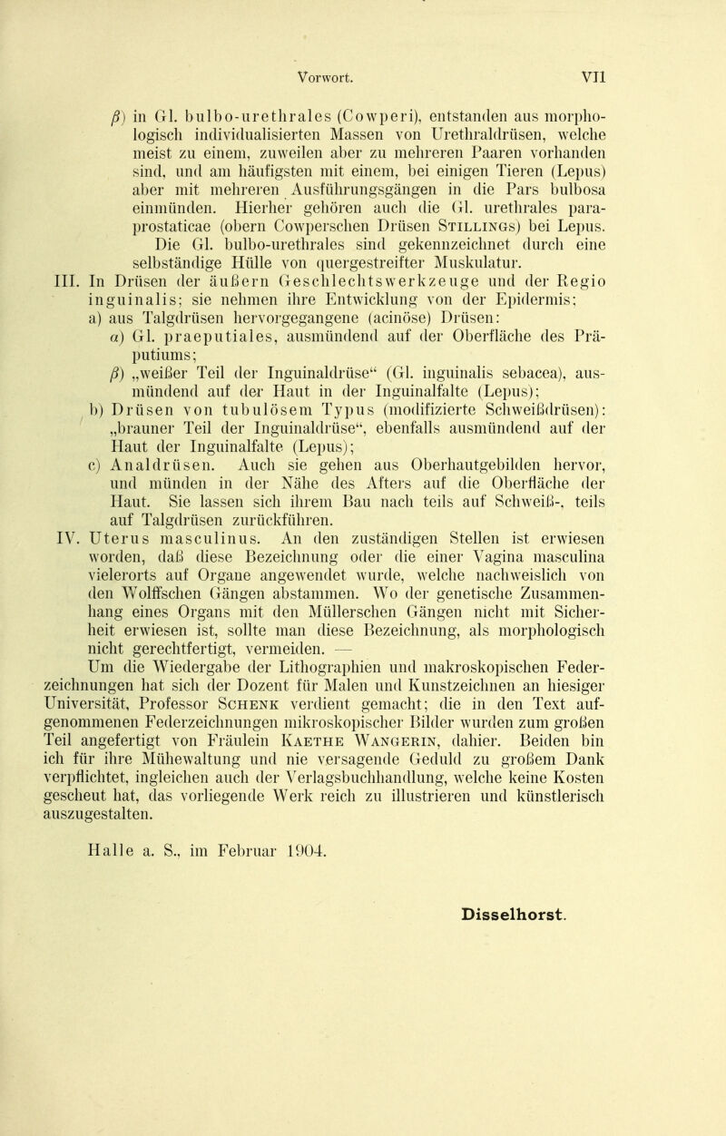 ß) in Gl. bulbo-urethrales (Cowperi), entstanden aus morpho- logisch individualisierten Massen von Urethraldrüsen, welche meist zu einem, zuweilen aber zu mehreren Paaren vorhanden sind, und am häufigsten mit einem, bei einigen Tieren (Lepus) aber mit mehreren Ausführungsgängen in die Pars bulbosa einmünden. Hierher gehören auch die Gl. urethrales para- prostaticae (obern Cowperschen Drüsen Stillings) bei Lepus. Die Gl. bulbo-urethrales sind gekennzeichnet durch eine selbständige Hülle von quergestreifter Muskulatur. III. In Drüsen der äußern Geschlechtswerkzeuge und der Regio inguinalis; sie nehmen ihre Entwicklung von der Epidermis; a) aus Talgdrüsen hervorgegangene (acinöse) Drüsen: a) Gl. praeputiales, ausmündend auf der Oberfläche des Prä- putiums; ß) „weißer Teil der Inguinaldrüse (Gl. inguinalis sebacea), aus- mündend auf der Haut in der Inguinalfalte (Lepus); b) Drüsen von tubulösem Typus (modifizierte Schweißdrüsen): „brauner Teil der Inguinaldrüse, ebenfalls ausmündend auf der Haut der Inguinalfalte (Lepus); c) Analdrüsen. Auch sie gehen aus Oberhautgebilden hervor, und münden in der Nähe des Afters auf die Oberfläche der Haut. Sie lassen sich ihrem Bau nach teils auf Schweiß-, teils auf Talgdrüsen zurückführen. IV. Uterus masculinus. An den zuständigen Stellen ist erwiesen worden, daß diese Bezeichnung oder die einer Vagina masculina vielerorts auf Organe angeAvendet wurde, welche nachweislich von den Wölfischen Gängen abstammen. Wo der genetische Zusammen- hang eines Organs mit den Müller sehen Gängen nicht mit Sicher- heit erwiesen ist, sollte man diese Bezeichnung, als morphologisch nicht gerechtfertigt, vermeiden. — Um die Wiedergabe der Lithographien und makroskopischen Feder- zeichnungen hat sich der Dozent für Malen und Kunstzeichnen an hiesiger Universität, Professor Schenk verdient gemacht; die in den Text auf- genommenen Federzeichnungen mikroskopischer Bilder wurden zum großen Teil angefertigt von Fräulein Kaethe Wangerin, dahier. Beiden bin ich für ihre Mühewaltung und nie versagende Geduld zu großem Dank verpflichtet, ingleichen auch der Verlagsbuchhandlung, welche keine Kosten gescheut hat, das vorliegende Werk reich zu illustrieren und künstlerisch auszugestalten. Halle a. S„ im Februar 1904. Disselhorst.