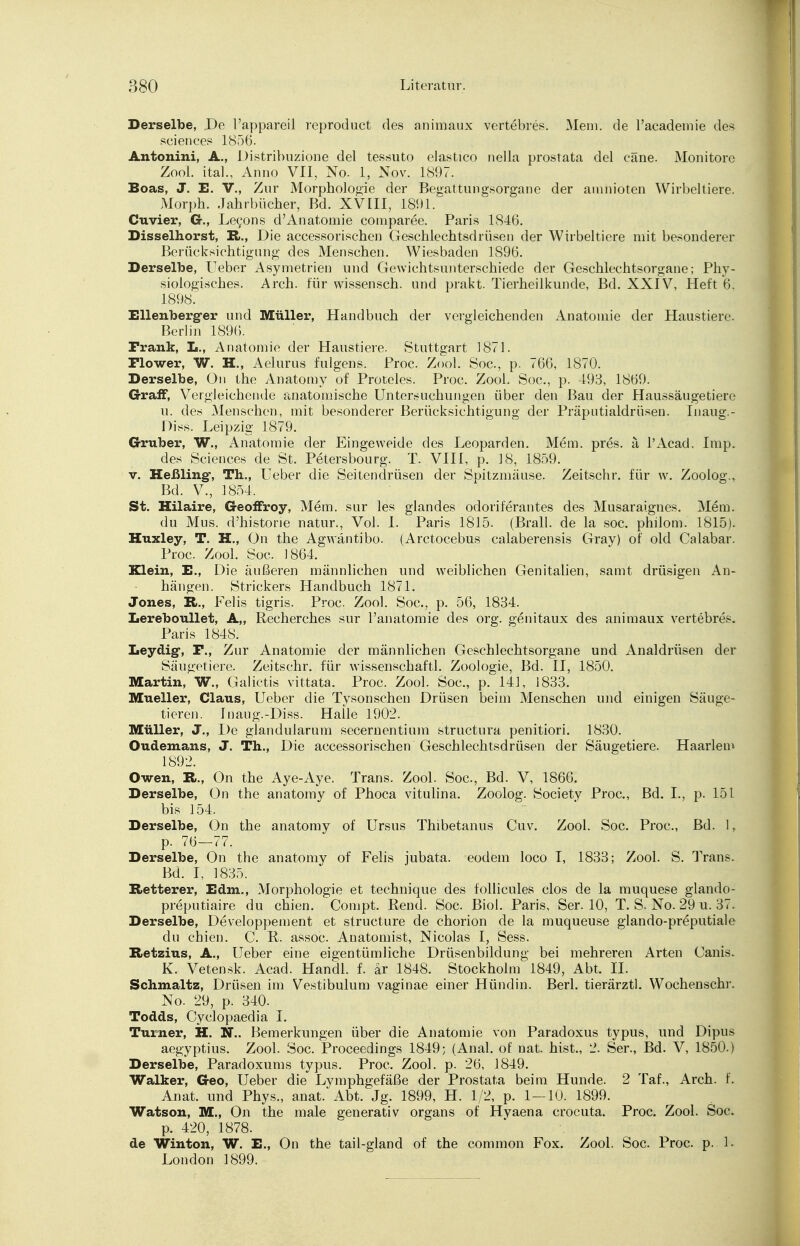 Derselbe, De Pappareil reproduct des animaux vertebres. Mem. de Pacademie des sciences 1856. Antonini, A., Distribuzione del tessuto elastico nella prostata del cäne. Monitore Zool. ital., Anno VII, No. 1, Nov. 1897. Boas, J. E. V., Zur Morphologie der Begattungsorgane der arahioten Wirbeltiere. Morph. Jahrbücher, Bd. XVIII, 1891. Cuvier, G., Leeons d'Anatomie comparee. Paris 1846. Disselhorst, R., Die accessorischen Geschlechtsdrüsen der Wirbeltiere mit besonderer Berücksichtigung des Menschen. Wiesbaden 1896. Derselbe, Heber Asymetrien und Gewichtsunterschiede der Geschlechtsorgane; Phy- siologisches. Arch. für wissensch. und prakt. Tierheilkunde, Bd. XXIV, Heft 6. 1898. Ellenberg-er und Müller, Handbuch der vergleichenden Anatomie der Haustiere. Berlin 1896. Frank, L., Anatomie der Haustiere. Stuttgart 1871. Flower, W. H., Aelurus fulgens. Proc. Zool. Soc, p. 766, 1870. Derselbe, On the Anatomy of Proteles. Proc. Zool. Soc, p. 493, 1869. G-raff, Vergleichende anatomische Untersuchungen über den Bau der Haussäugetiere u. des Menschen, mit besonderer Berücksichtigung der Präputialdrüsen. Inaug.- Diss. Leipzig 1879. Gruber, W., Anatomie der Eingeweide des Leoparden. Mem. pres. ä l'Acad. Imp. des Sciences de St. Petersbourg. T. VIII, p. 18, 1859. v. Heßling-, Th.., Ueber die Seitendrüsen der Spitzmäuse. Zeitschr. für w. Zoolog., Bd. V., 1854. St. Hilaire, Geoffroy, Mem. sur les glandes odoriferantes des Musaraignes. Mem. du Mus. d'historie natur., Vol. I. Paris 1815. (Brall. de la soc. philom. 1815). Huxley, T. H., On the Agwäntibo. (Arctocebus calaberensis Gray) of old Calabar. Proc. Zool. Soc. 1864. Klein, E., Die äußeren männlichen und weiblichen Genitalien, samt drüsigen An- hängen. Strickers Handbuch 1871. Jones, R., Felis tigris. Proc. Zool. Soc, p. 56, 1834. Lereboullet, A„ Recherches sur Panatomie des org. genitaux des animaux vertebres. Paris 1848. Leydig-, F., Zur Anatomie der männlichen Geschlechtsorgane und Analdrüsen der Säugetiere. Zeitschr. für Wissenschaft!. Zoologie, Bd. II, 1850. Martin, W., Galictis vittata. Proc. Zool. Soc, p. 141, 1833. Mueller, Claus, Ueber die Tysonschen Drüsen beim Menschen und einigen Säuge- tieren. Inaug.-Diss. Halle 1902. Müller, J., De glandularum secernentium structura penitiori. 1830. Oudemans, J. Th., Die accessorischen Geschlechtsdrüsen der Säugetiere. Haarlem 1892. Owen, R., On the Aye-Aye. Trans. Zool. Soc, Bd. V, 1866. Derselbe, On the anatomy of Phoca vitulina. Zoolog. Society Proc, Bd. L, p. 151 bis 154. Derselbe, On the anatomy of Ursus Thibetanus Cuv. Zool. Soc. Proc, Bd. 1, p. 76—77. Derselbe, On the anatomy of Felis jubata. eodem loco I, 1833; Zool. S. Trans. Bd. I, 1835. Retterer, Edm., Morphologie et technique des follicules clos de la muquese glando- preputiaire du chien. Compt. Bend. Soc. Biol. Paris, Ser. 10, T. S. No. 29 u. 37. Derselbe, Developpement et structure de chorion de la muqueuse glando-preputiale du chien. C. R. assoc. Anatomist, Nicolas I, Sess. Retzius, A., Ueber eine eigentümliche Drüsenbildung bei mehreren Arten Canis. K. Vetensk. Acad. Handl. f. är 1848. Stockholm 1849, Abt. II. Schmaltz, Drüsen im Vestibulum vaginae einer Hündin. Berl. tierärztl. Wochenschr. No. 29, p. 340. Todds, Cyclopaedia I. Turner, H. N.. Bemerkungen über die Anatomie von Paradoxus typus, und Dipus aegyptius. Zool. Soc Proceedings 1849; (Anal, of nat. hist., 2. Ser., Bd. V, 1850.) Derselbe, Paradoxums typus. Proc. Zool. p. 26, 1849. Walker, Geo, Ueber die Lymphgefäße der Prostata beim Hunde. 2 Taf., Arch. f. Anat. und Phys., anat. Abt. Jg. 1899, H. 1/2, p. 1—10. 1899. Watson, M., On the male generativ organs of Hvaena crocuta. Proc. Zool. Soc p. 420, 1878. de Winton, W. E., On the tail-gland of the common Fox. Zool. Soc. Proc. p. 1. London 1899.