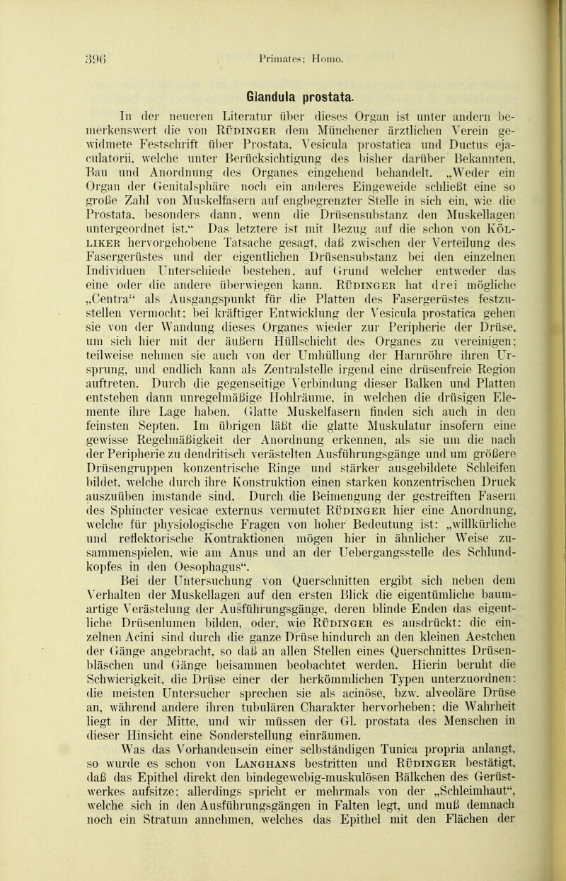 Glandula prostata. In der neueren Literatur über dieses Organ ist unter andern be- merkenswert die von Rüdinger dem Münchener ärztlichen Verein ge- widmete Festschrift über Prostata, Vesicula prostatica und Ductus eja- culatorii, welche unter Berücksichtigung des bisher darüber Bekannten, Bau und Anordnung des Organes eingehend behandelt. „Weder ein Organ der Genitalsphäre noch ein anderes Eingeweide schließt eine so große Zahl von Muskelfasern auf engbegrenzter Stelle in sich ein, wie die Prostata, besonders dann, wenn die Drüsensubstanz den Muskellagen untergeordnet ist. Das letztere ist mit Bezug auf die schon von Köl- liker hervorgehobene Tatsache gesagt, daß zwischen der Verteilung des Fasergerüstes und der eigentlichen Drüsensubstanz bei den einzelnen Individuen Unterschiede bestehen, auf Grund welcher entweder das eine oder die andere überwiegen kann. Rüdinger hat drei mögliche „Centra als Ausgangspunkt für die Platten des Fasergerüstes festzu- stellen vermocht; bei lcräftiger Entwicklung der Vesicula prostatica gehen sie von der Wandung dieses Organes wieder zur Peripherie der Drüse, um sich hier mit der äußern Hüllschicht des Organes zu vereinigen; teilweise nehmen sie auch von der Umhüllung der Harnröhre ihren Ur- sprung, und endlich kann als Zentralstelle irgend eine drüsenfreie Region auftreten. Durch die gegenseitige Verbindung dieser Balken und Platten entstehen dann unregelmäßige Hohlräume, in welchen die drüsigen Ele- mente ihre Lage haben. Glatte Muskelfasern finden sich auch in den feinsten Septen. Im übrigen läßt die glatte Muskulatur insofern eine gewisse Regelmäßigkeit der Anordnung erkennen, als sie um die nach der Peripherie zu dendritisch verästelten Ausführungsgänge und um größere Drüsengruppen konzentrische Ringe und stärker ausgebildete Schleifen bildet, welche durch ihre Konstruktion einen starken konzentrischen Druck auszuüben imstande sind. Durch die Beimengung der gestreiften Fasern des Sphincter vesicae externus vermutet Rüdinger hier eine Anordnung, welche für physiologische Fragen von hoher Bedeutung ist; „willkürliche und reflektorische Kontraktionen mögen hier in ähnlicher Weise zu- sammenspielen, wie am Anus und an der Uebergangsstelle des Schlund- kopfes in den Oesophagus. Bei der Untersuchung von Querschnitten ergibt sich neben dem Verhalten der Muskellagen auf den ersten Blick die eigentümliche baum- artige Verästelung der Ausführungsgänge, deren blinde Enden das eigent- liche Drüsenlumen bilden, oder, wie Rüdinger es ausdrückt: die ein- zelnen Acini sind durch die ganze Drüse hindurch an den kleinen Aestchen der Gänge angebracht, so daß an allen Stellen eines Querschnittes Drüsen- bläschen und Gänge beisammen beobachtet werden. Hierin beruht die Schwierigkeit, die Drüse einer der herkömmlichen Typen unterzuordnen: die meisten Untersucher sprechen sie als acinöse, bzw. alveoläre Drüse an, während andere ihren tubulären Charakter hervorheben; die Wahrheit liegt in der Mitte, und wir müssen der Gl. prostata des Menschen in dieser Hinsicht eine Sonderstellung einräumen. Was das Vorhandensein einer selbständigen Tunica propria anlangt, so wurde es schon von Langhans bestritten und Rüdinger bestätigt, daß das Epithel direkt den bindegewebig-muskulösen Bälkchen des Gerüst- werkes aufsitze; allerdings spricht er mehrmals von der „Schleimhaut, welche sich in den Ausführungsgängen in Falten legt, und muß demnach noch ein Stratum annehmen, welches das Epithel mit den Flächen der