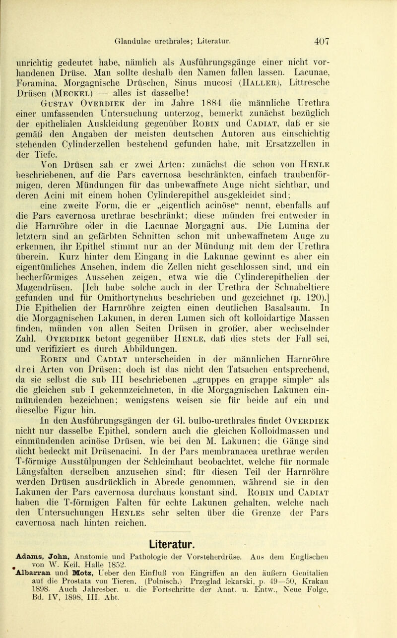 unrichtig gedeutet habe, nämlich als Ausführungsgänge einer nicht vor- handenen Drüse. Man sollte deshalb den Namen fallen lassen. Lacunae, Foramina, Morgagnische Drüschen, Sinus mucosi (Haller), Littresche Drüsen (Meckel) — alles ist dasselbe! Gustav Overdiek der im Jahre 1884 die männliche Urethra einer umfassenden Untersuchung unterzog, bemerkt zunächst bezüglich der epithelialen Auskleidung gegenüber Robin und Cadiat, daß er sie gemäß den Angaben der meisten deutschen Autoren aus einschichtig stehenden Cylinderzellen bestehend gefunden habe, mit Ersatzzellen in der Tiefe. Von Drüsen sah er zwei Arten: zunächst die schon von Henle beschriebenen, auf die Pars cavernosa beschränkten, einfach traubenför- migen, deren Mündungen für das unbewaffnete Auge nicht sichtbar, und deren Acini mit einem hohen Cylinderepithel ausgekleidet sind; eine zweite Form, die er „eigentlich acinöse' nennt, ebenfalls auf die Pars cavernosa urethrae beschränkt; diese münden frei entweder in die Harnröhre o'der in die Lacunae Morgagni aus. Die Lumina der letztern sind an gefärbten Schnitten schon mit unbewaffnetem Auge zu erkennen, ihr Epithel stimmt nur an der Mündung mit dem der Urethra überein. Kurz hinter dem Eingang in die Lakunae gewinnt es aber ein eigentümliches Ansehen, indem die Zellen nicht geschlossen sind, und ein becherförmiges Aussehen zeigen, etwa wie die Cylinderepithelien der Magendrüsen. [Ich habe solche auch in der Urethra der Schnabeltiere gefunden und für Omithortynchus beschrieben und gezeichnet (p. 120).] Die Epithelien der Harnröhre zeigten einen deutlichen Basalsaum. In die Morgagnischen Lakunen, in deren Lumen sich oft kolloidartige Massen finden, münden von allen Seiten Drüsen in großer, aber wechselnder Zahl. Overdiek betont gegenüber Henle, daß dies stets der Fall sei, und verifiziert es durch Abbildungen. Robin und Cadiat unterscheiden in der männlichen Harnröhre drei Arten von Drüsen; doch ist das nicht den Tatsachen entsprechend, da sie selbst die sub III beschriebenen „gruppes en grappe simple als die gleichen sub I gekennzeichneten, in die Morgagnischen Lakunen ein- mündenden bezeichnen; wenigstens weisen sie für beide auf ein und dieselbe Figur hin. In den Ausführungsgängen der Gl. bulbo-urethrales findet Overdiek nicht nur dasselbe Epithel, sondern auch die gleichen Kolloidmassen und einmündenden acinöse Drüsen, wie bei den M. Lakunen; die Gänge sind dicht bedeckt mit Drüsenacini. In der Pars membranacea urethrae werden T-förmige Ausstülpungen der Schleimhaut beobachtet, welche für normale Längsfalten derselben anzusehen sind; für diesen Teil der Harnröhre werden Drüsen ausdrücklich in Abrede genommen, während sie in den Lakunen der Pars cavernosa durchaus konstant sind. Pöbln und Cadiat haben die T-förmigen Falten für echte Lakunen gehalten, welche nach den Untersuchungen Henles sehr selten über die Grenze der Pars cavernosa nach hinten reichen. Literatur. Adams, John, Anatomie und Pathologie der Vorsteherdrüse. Aus dem Englischen von W. Keil, Halle 1852. Albarran und Motz, Ueber den Einfluß von Eingriffen an den äußern Genitalien auf die Prostata von Tieren. (Polnisch.) Przeglad lekarski, p. 49—50, Krakau 1898. Auch Jahresber. u. die Fortschritte der Anat. u. Entw., Neue Folge, Bd. IV, 1898, III. Abt.