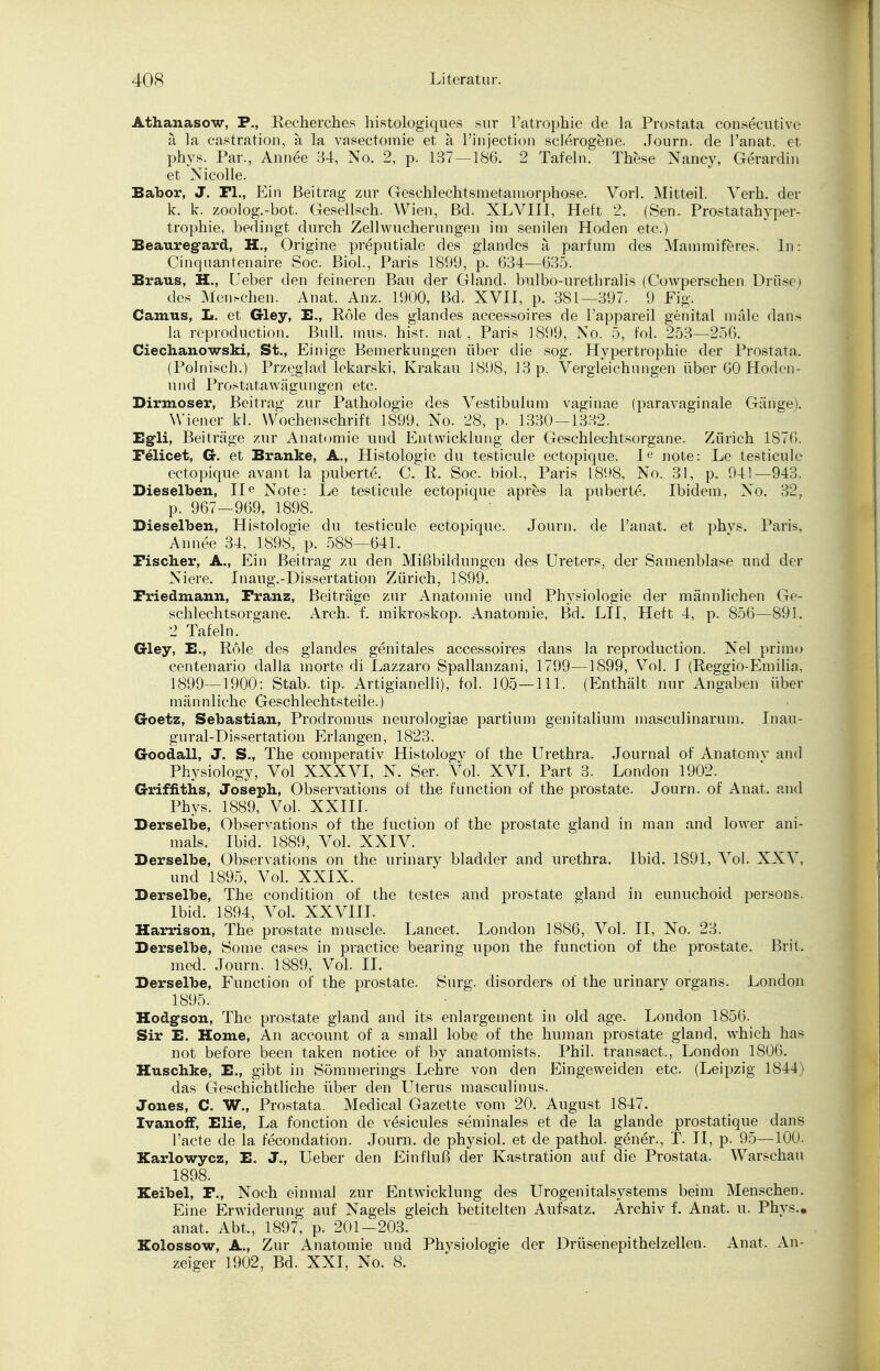 Athanasow, P., Recherches histologiques sur l'atrophie de la Prostata consecutivc ä la castration, ä la vasectomie et a l'injection selerogene. .Tourn. de l'anat. et phys. Par., Annee 34, No. 2, p. 137 — 186. 2 Tafeln. These Nancy, Gerardin et Nicolle. Babor, J. Fl., Ein Beitrag zur Geschlechtsmetamorphose. Vorl. Mitteil. Verh. der k. k. zoolog.-bot. Gesellsch. Wien, Bd. XLVIII, Heft 2. (Sen. Prostatahyper- trophie, bedingt durch Zellwucherungen im senilen Hoden etc.) Beauregard, H., Origine preputiale des glandes ä parfum des Mammiferes. In: Cinquantenaire Soc. Biol., Paris 1899, p. 634—635. Braus, H., Ueber den feineren Bau der Gland. bulbo-urethralis (Cowperschen Drüse > des Mei^chen. Anat. Anz. 1900, Bd. XVII, p. 381—397, 9 Fig. Camus, L. et Gley, E., Röle des glandes accessoires de Tappareil genital nulle dans la reproduction. Bull. inus. hist, nat, Paris 1899, No. 5, fol. 253—256. Ciechanowski, St., Einige Bemerkungen über die sog. Hypertrophie der Prostata. (Polnisch.) Przeglad lekarski, Krakau 1898, 13 p. Vergleicht] n gen über 60 Hoden - und Prostatawägungen etc. Dirmoser, Beitrag zur Pathologie des Vestibulum vaginae (paravaginale Gänge). Wiener kl. Wochenschrift 1899, No. 28, p. 1330 — 1332. Egli, Beiträge zur Anatomie und Entwicklung der Geschlechtsorgane. Zürich 1S76. Feiicet, G. et Branke, A., Histologie du testicule ectopique. I« note: Le testicule ectopique avant la puberte. C. R. Soc. biol., Paris 1898, No. 31, p. 941—943. Dieselben, He Note: Le testicule ectopique apres la puberte. Ibidem, No. 32, p. 967—969, 1898. Dieselben, Histologie du testicule ectopique. Journ. de l'anat. et phvs. Paris, Annee 34, 1898, p. 588—641. Fischer, A., Ein Beitrag zu den Mißbildungen des Ureters, der Samen blase und der Niere. Inaug.-Dissertation Zürich, 1899. Friedmann, Franz, Beiträge zur Anatomie und Physiologie der männlichen Ge- schlechtsorgane. Arch. f. mikroskop. Anatomie, Bd. LH, Heft 4, p. 856—891. 2 Tafeln. Gley, E., Röle des glandes genitales accessoires dans la reproduction. Nel primo centenario dalla morte di Lazzaro Spallanzani, 1799—1899, Vol. I (Reggio-Emilia, 1899—1900: Stab. tip. Artigianelli), fol. 105—111. (Enthält nur Angaben über männliche Geschlechtsteile.) Goetz, Sebastian, Prodromus neurologiae partium genitalium masculinarum. Inau- gural-Dissertatiou Erlangen, 1823. Goodall, J. S., The comperativ Histologv of the Urethra. Journal of Anatomv and Physiology, Vol XXXVI, N. Ser. Vol. XVI, Part 3. London 1902. Griffiths, Joseph, Observations of the funetion of the prostate. Journ. of Anat. and Phys. 1889, Vol. XXIII. Derselbe, Observations of the fuetion of the prostate gland in man and lower ani- mals. Ibid. 1889, Vol. XXIV. Derselbe, Observations on the urinary bladder and Urethra. Ibid. 1891, Vol. XXV, und 1895, Vol. XXIX. Derselbe, The condition of the festes and prostate gland in eunuchoid persons. Ibid. 1894, Vol. XXVIII. Harrison, The prostate muscle. Lancet. London 1886, Vol. II, No. 23. Derselbe, Some cases in practice bearing upon the funetion of the prostate, ßrit. med. Journ. 1889, Vol. II. Derselbe, Function of the prostate. Surg. disorders of the urinary organs. London 1895. Hodg-son, The prostate gland and its enlargement in old age. London 1856. Sir E. Home, An aecount of a small lobe of the human prostate gland, which has not before been taken notice of by anatomists. Phil, transact., London 1806. Huschke, E., gibt in Sömmerings. Lehre von den Eingeweiden etc. (Leipzig 1844) das Geschichtliche über den Uterus masculinus. Jones, C. W., Prostata. Medical Gazette vom 20. August 1847. Ivanoff, Elie, La fonetion de vesicules seminales et de la glande prostatique dans l'acte de la fecondation. Journ. de physiol. et de pathol. gener., T. II, p. 95—100. Karlowycz, E. J., Ueber den Einfluß der Kastration auf die Prostata. Warschau 1898. Keibel, F., Noch einmal zur Entwicklung des Urogenitalsystems beim Menschen. Eine Erwiderung auf Nagels gleich betitelten Aufsatz. Archiv f. Anat. u. Phys., anat. Abt., 1897, p. 201—203. Kolossow, A., Zur Anatomie und Physiologie der Drüsenepithelzellen. Anat. An- zeiger 1902, Bd. XXI, No. 8.