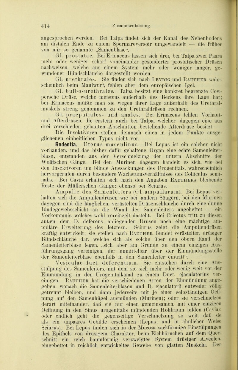 angesprochen werden. Bei Talpa findet sich der Kanal des Nebenhodens am distalen Ende zu einem Spermareversoir umgewandelt — die früher von mir so genannte „Samenblaseu. Gl. prostatae. Bei Ermaceus lassen sich drei, bei Talpa zwei Paare mehr oder weniger scharf voneinander gesonderter prostatischer Drüsen nachweisen, welche aus einem System mehr oder weniger langer, ge- wundener Blindschläuche dargestellt werden. Gl. urethrales. Sie finden sich nach Leydig und Rauther wahr- scheinlich beim Maulwurf, fehlen aber dem europäischen Igel. Gl. bulbo-urethrales. Talpa besitzt eine konkret begrenzte Cow- persche Drüse, welche meistens außerhalb des Beckens ihre Lage hat; bei Erinaceus müßte man sie wegen ihrer Lage außerhalb des Urethral muskels streng genommen zu den Urethraldrüsen rechnen. Gl. praeputiales- und anales. Bei Erinaceus fehlen Vorhaut- und Afterdrüsen, die erstem auch bei Talpa, welcher dagegen eine aus drei verschieden gebauten Abschnitten bestehende Afterdrüse besitzt. Die Insektivoren stellen demnach einen in jedem Punkte ausge- glichenen einheitlichen Typus nicht vor. Rodentia. Uterus masculinus. Bei Lepus ist ein solcher nicht vorhanden, und das bisher dafür gehaltene Organ eine echte Samenleiter- blase, entstanden aus der Verschmelzung der untern Abschnitte der Wölfischen Gänge. Bei den Murinen dagegen handelt es sich, wie bei den Insektivoren um blinde Aussackungen des Urogenitals, wahrscheinlich hervorgerufen durch besondere Wachstumsverhältnisse des Colliculus semi- nalis. Bei Cavia erhalten sich nach den Angaben Rauthers bleibende Reste der Müllerschen Gänge; ebenso bei Sciurus. Ampulle des Samenleiters (Gl. ampuHarum). Bei Lepus ver- halten sich die Ampullendrüsen wie bei andern Säugern, bei den Murinen dagegen sind die länglichen, verästelten Drüsenschläuche durch eine dünne Bindegewebsschicht an die Wand des Samenleiters angeheftet — ein Vorkommnis, welches wohl vereinzelt dasteht. Bei Cricetus tritt zu diesen außen dem D. deferens anliegenden Drüsen noch eine mächtige ain- pulläre Erweiterung des letztern. Sciurus zeigt die Ampullendrüsen kräftig entwickelt; sie stellen nach Rauther Bündel verästelter. drüsiger Blindschläuche dar. welche sich als solche über den obern Rand der Samenleiterblase legen, „sich aber am Grunde zu einem einzigen Aus- führungsgang vereinigen, der unmittelbar über der Einmündungsstelle der Samenleiterblase ebenfalls in den Samenleiter eintritt, Vesiculae du ct. deferentium. Sie entstehen durch eine Aus- stülpung des Samenleiters, mit dem sie sich mehr oder wenig weit vor der Einmündung in den Urogenitalkanal zu einem Duct. ejaculatorius ver- einigen. Rauther hat die verschiedenen Arten der Einmündung ange- geben, wonach die Samenleiterblasen und D. ejaculatorii entweder völlig getrennt bleiben, und dann jederseits mit je einer selbständigen Oetf- nung auf den Samenhügel ausmünden (Murinen); oder sie verschmelzen derart miteinander, daß sie nur einen gemeinsamen, mit einer einzigen Oeffnung in den Sinus urogenitalis mündenden Hohlraum bilden (Cavia); oder endlich geht die gegenseitige Verschmelzung so weit, daß sie als ein unpaares Gebilde erscheinen (Lepus, und in ähnlicher Weise Sciurus). Bei Lepus finden sich in der Mucosa sackförmige Einstülpungen des Epithels von drüsigem Charakter, beim Eichhörnchen auf dem Quer- schnitt ein reich baumförmig verzweigtes System drüsiger Alveolen, eingebettet in reichlich entwickeltes Gewebe von glatten Muskeln. Der