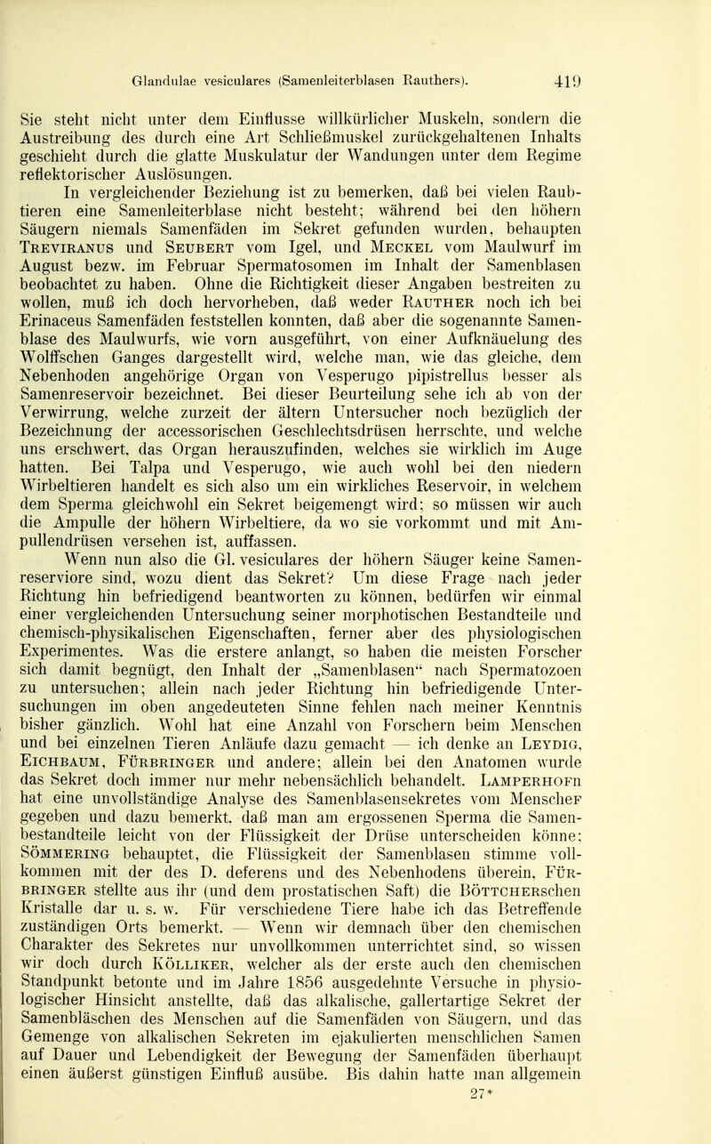 Sie steht nicht unter dem Einflüsse willkürlicher Muskeln, sondern die Austreibung des durch eine Art Schließmuskel zurückgehaltenen Inhalts geschieht durch die glatte Muskulatur der Wandungen unter dem Regime reflektorischer Auslösungen. In vergleichender Beziehung ist zu bemerken, daß bei vielen Raub- tieren eine Samenleiterblase nicht besteht; während bei den höhern Säugern niemals Samenfäden im Sekret gefunden wurden, behaupten Treviranus und Seubert vom Igel, und Meckel vom Maulwurf im August bezw. im Februar Spermatosomen im Inhalt der Samenblasen beobachtet zu haben. Ohne die Richtigkeit dieser Angaben bestreiten zu wollen, muß ich doch hervorheben, daß weder Rauther noch ich bei Erinaceus Samenfäden feststellen konnten, daß aber die sogenannte Samen- blase des Maulwurfs, wie vorn ausgeführt, von einer Aufknäuelung des Wolffschen Ganges dargestellt wird, welche man, wie das gleiche, dein Nebenhoden angehörige Organ von Vesperugo pipistrellus besser als Samenreservoir bezeichnet. Bei dieser Beurteilung sehe ich ab von der Verwirrung, welche zurzeit der ältern Untersucher noch bezüglich der Bezeichnung der accessorischen Geschlechtsdrüsen herrschte, und welche uns erschwert, das Organ herauszufinden, welches sie wirklich im Auge hatten. Bei Talpa und Vesperugo, wie auch wohl bei den niedern Wirbeltieren handelt es sich also um ein wirkliches Reservoir, in welchem dem Sperma gleichwohl ein Sekret beigemengt wird; so müssen wir auch die Ampulle der höhern Wirbeltiere, da wo sie vorkommt und mit Am- pullendrüsen versehen ist, auffassen. Wenn nun also die Gl. vesiculares der höhern Säuger keine Samen- reserviore sind, wozu dient das Sekret? Um diese Frage nach jeder Richtung hin befriedigend beantworten zu können, bedürfen wir einmal einer vergleichenden Untersuchung seiner morphotischen Bestandteile und chemisch-physikalischen Eigenschaften, ferner aber des physiologischen Experimentes. Was die erstere anlangt, so haben die meisten Forscher sich damit begnügt, den Inhalt der „Samenblasen nach Spermatozoon zu untersuchen; allein nach jeder Richtung hin befriedigende Unter- suchungen im oben angedeuteten Sinne fehlen nach meiner Kenntnis bisher gänzlich. Wohl hat eine Anzahl von Forschern beim Menschen und bei einzelnen Tieren Anläufe dazu gemacht — ich denke an Leydig, Eichbaum, Fürbringer und andere; allein bei den Anatomen wurde das Sekret doch immer nur mehr nebensächlich behandelt. LAMPERHOFn hat eine unvollständige Analyse des Samenblasensekretes vom MenscheF gegeben und dazu bemerkt, daß man am ergossenen Sperma die Samen- bestandteile leicht von der Flüssigkeit der Drüse unterscheiden könne; Sömmering behauptet, die Flüssigkeit der Samenblasen stimme voll- kommen mit der des D. deferens und des Nebenhodens überein, Für- bringer stellte aus ihr (und dem prostatischen Saft) die BÖTTCHERschen Kristalle dar u. s. w. Für verschiedene Tiere habe ich das Betreffende zuständigen Orts bemerkt. - - Wenn wir demnach über den chemischen Charakter des Sekretes nur unvollkommen unterrichtet sind, so wissen wir doch durch Kölliker, welcher als der erste auch den chemischen Standpunkt betonte und im Jahre 1856 ausgedehnte Versuche in physio- logischer Hinsicht anstellte, daß das alkalische, gallertartige Sekret der Samenbläschen des Menschen auf die Samenfäden von Säugern, und das Gemenge von alkalischen Sekreten im ejakulierten menschlichen Samen auf Dauer und Lebendigkeit der Bewegung der Samenfäden überhaupt einen äußerst günstigen Einfluß ausübe. Bis dahin hatte man allgemein 27*