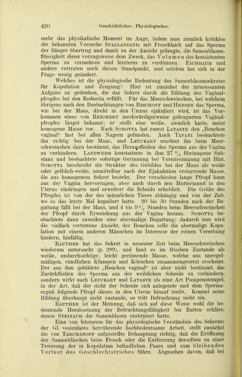 mehr das physikalische Moment im Auge, indem man ziemlich kritiklos die bekannten Versuche Spallanzanis mit Froschlaich auf das Sperma der Säuger übertrug und damit zu der Ansicht gelangte, die Samenblasen- flüssigkeit diene vorzugsweise dem Zweck, das Volumen des konsistenten Sperma zu vermehren und letzteres zu verdünnen. Eichbaum und andere vertraten noch diesen Standpunkt, und seitdem hat sich in der Frage wenig geändert. Welches ist die physiologische Bedeutung des Samenblasensekretes für Kopulation und Zeugung? Hier ist zunächst der interessanten Aufgabe zu gedenken, die das Sekret durch die Bildung des Vaginal- pfropfes bei den Rodentia erfüllt. Für das Meerschweinchen, bei welchem übrigens nach den Beobachtungen von Bischoff und Hensen das Sperma, wie bei der Maus, direkt in den Uterus ejakuliert wird, ist das Vor- kommen eines von Reichert merkwürdigerweise geleugneten Vaginal- pfropfes längst bekannt; er stellt eine weiße, ziemlich harte, meist homogene Masse vor. Nach Sobotta hat zuerst Lataste den „Bouchon vaginal fast bei allen Nagern gefunden. Auch Tafani beobachtete ihn richtig bei der Maus, und Leuckart erachtet ihn beim Meer- schweinchen dazu bestimmt, das Herausfließen des Sperma aus der Vagina zu verhindern. Landwehr konstatierte in ihm 27 % fibrinogene Sub- stanz und beobachtete sofortige Gerinnung bei Verunreinigung mit Blut. Sobotta beschreibt die Struktur des Gebildes bei der Maus als weiße oder gelblich-weiße, unmittelbar nach der Ejakulation erstarrende Masse, die aus homogenem Sekret besteht. Der verschieden lange Pfropf kann aus der Vagina hervorragen, aber auch durch den Muttermund in den Uterus eindringen und erweitert die Scheide erheblich. Die Größe des Pfropfes ist von der des männlichen Tieres abhängig und von der Zeit, wo es das letzte Mal kopuliert hatte. 20 bis 30 Stunden nach der Be- gattung fällt bei der Maus, und 4 bis 91/2 Stunden beim Meerschweinchen der Pfropf durch Erweichung aus der Vagina heraus. Sobotta be- obachtete dann zuweilen eine abermalige Begattung; dadurch nun wird die vielfach vertretene Ansicht, der Bouchon solle die abermalige Kopu- lation mit einem anderen Männchen im Interesse der reinen Vererbung hindern, hinfällig. Rauther hat das Sekret in neuester Zeit beim Meerschweinchen wiederum untersucht (p. 289), und fand es im frischen Zustande als weiße, undurchsichtige, leicht gerinnende Masse, welche aus unregel- mäßigen, rundlichen Klumpen und Körnchen zusammengesetzt erscheint. Der aus ihm gebildete „Bouchon vaginal ist aber nicht bestimmt, das Zurückfließen des Sperma aus der weiblichen Scheide zu verhindern, sondern wirkt nach Leuckart und Lataste als eine Art Pumpenstempel, in der Art, daß der dicht der Scheide sich anlegende und dem Sperma- erguß folgende Pfropf dieses in den Uterus hinauf treibt. Kommt seine Bildung überhaupt nicht zustande, so tritt Befruchtung nicht ein. Rauther ist der Meinung, daß sich auf diese Weise wohl die be- deutende Herabsetzung der Befruchtungsfähigkeit bei Ratten erkläre, denen Steinach . die Samenblasen exstirpiert hatte. Eine von letzterem für das physiologische Verständnis des Sekretes der GL vesiculares herrührende nochbedeutsame Arbeit, stellt zunächst die von Tarchanoff aufgestellte Behauptung richtig, daß die Eröffnung der Samenbläschen beim Frosch oder die Entfernung derselben zu einer Trennung der in Kopulation befindlichen Paare und zum bleibenden Verlust des Geschlechtstriebes führe. Abgesehen davon, daß bei