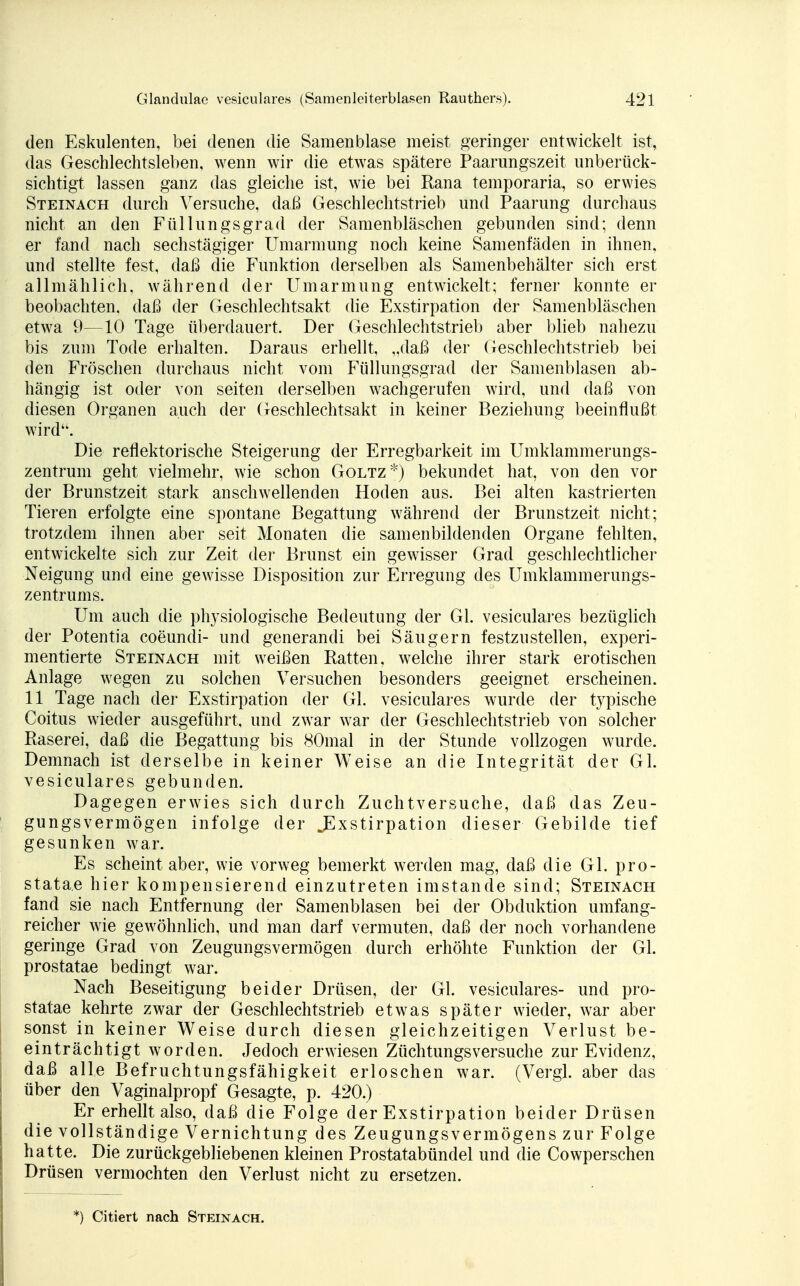 den Eskulenten, bei denen die Samenblase meist geringer entwickelt ist, das Geschlechtsleben, wenn wir die etwras spätere Paarungszeit unberück- sichtigt lassen ganz das gleiche ist, wie bei Rana temporaria, so erwies Steinach durch Versuche, daß Geschlechtstrieb und Paarung durchaus nicht an den Füllungsgrad der Samenbläschen gebunden sind; denn er fand nach sechstägiger Umarmung noch keine Samenfäden in ihnen, und stellte fest, daß die Funktion derselben als Samenbehälter sich erst allmählich, Avährend der Umarmung entwickelt; ferner konnte er beobachten, daß der Geschlechtsakt die Exstirpation der Samenbläschen etwa 9—10 Tage überdauert. Der Geschlechtstrieb aber blieb nahezu bis zum Tode erhalten. Daraus erhellt, „daß der Geschlechtstrieb bei den Fröschen durchaus nicht vom Füllungsgrad der Samenblasen ab- hängig ist oder von seiten derselben wachgerufen wird, und daß von diesen Organen auch der Geschlechtsakt in keiner Beziehung beeinflußt wird. Die reflektorische Steigerung der Erregbarkeit im Umklammerungs- zentrum geht vielmehr, wie schon Goltz*) bekundet hat, von den vor der Brunstzeit stark anschwellenden Hoden aus. Bei alten kastrierten Tieren erfolgte eine spontane Begattung während der Brunstzeit nicht; trotzdem ihnen aber seit Monaten die samenbildenden Organe fehlten, entwickelte sich zur Zeit der Brunst ein gewisser Grad geschlechtlicher Neigung und eine gewisse Disposition zur Erregung des Umklammerungs- zentrums. Um auch die physiologische Bedeutung der Gl. vesiculares bezüglich der Potentia coeundi- und generandi bei Säugern festzustellen, experi- mentierte Steinach mit weißen Ratten, welche ihrer stark erotischen Anlage wegen zu solchen Versuchen besonders geeignet erscheinen. 11 Tage nach der Exstirpation der Gl. vesiculares wurde der typische Coitus wieder ausgeführt, und zwar war der Geschlechtstrieb von solcher Raserei, daß die Begattung bis 80mal in der Stunde vollzogen wurde. Demnach ist derselbe in keiner Weise an die Integrität der Gl. vesiculares gebunden. Dagegen erwies sich durch Zuchtversuche, daß das Zeu- gungsvermögen infolge der ^Exstirpation dieser Gebilde tief gesunken war. Es scheint aber, wie vorweg bemerkt werden mag, daß die Gl. pro- stata.e hier kompensierend einzutreten imstande sind; Steinach fand sie nach Entfernung der Samenblasen bei der Obduktion umfang- reicher wie gewöhnlich, und man darf vermuten, daß der noch vorhandene geringe Grad von Zeugungsvermögen durch erhöhte Funktion der Gl. prostatae bedingt war. Nach Beseitigung beider Drüsen, der Gl. vesiculares- und pro- statae kehrte zwar der Geschlechtstrieb etwas später wieder, war aber sonst in keiner Weise durch diesen gleichzeitigen Verlust be- einträchtigt worden. Jedoch erwiesen Züchtungsversuche zur Evidenz, daß alle Befruchtungsfähigkeit erloschen war. (Vergl. aber das über den Vaginalpropf Gesagte, p. 420.) Er erhellt also, daß die Folge der Exstirpation beider Drüsen die vollständige Vernichtung des Zeugungsvermögens zur Folge hatte. Die zurückgebliebenen kleinen Prostatabündel und die Cowperschen Drüsen vermochten den Verlust nicht zu ersetzen. *) Citiert nach Steinach.