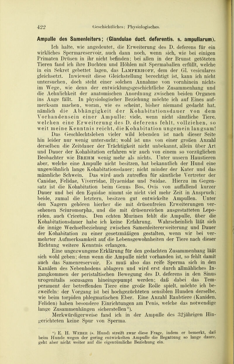 Ampulle des Samenleiters; (Glandulae duct. deferentis, s. ampullarum). Ich halte, wie angedeutet, die Erweiterung des D. deferens für ein wirkliches Spermareservoir, auch dann noch, wenn sich, wie bei einigen Primaten Drüsen in ihr nicht befinden; bei allen in der Brunst getöteten Tieren fand ich ihre Buchten und Höhlen mit Spermaballen erfüllt, welche in ein Sekret gebettet lagen, das Lamperhoff, dem der Gl. vesiculares gleichsetzt. Inwieweit diese Gleichstellung berechtigt ist, kann ich nicht untersuchen, doch steht einer solchen Annahme von vornhinein nichts im Wege, wie denn der entwicklungsgeschichtliche Zusammenhang und die Aehnlichkeit der anatomischen Anordnung zwischen beiden Organen ins Auge fällt. In physiologischer Beziehung möchte ich auf Eines auf- merksam machen, woran, wie es scheint, bisher niemand gedacht hat. nämlich die Abhängigkeit der Kohabitationsdauer von dem Vorhandensein einer Ampulle: viele, wenn nicht sämtliche Tiere, welchen eine Erweiterung des D. deferens fehlt, vollziehen, so weit meine Kenntnis reicht, die Kohabitation ungemein langsam! Das Geschlechtsleben vieler wild lebenden ist nach dieser Seite hin leider nur wenig untersucht; wohl ist uns von einer großen Anzahl derselben die Zeitdauer der Trächtigkeit nicht unbekannt, allein über Art und Dauer der Kohabitation erfahren wir auch von einem so vorzüglichen Beobachter wie Brehm wenig mehr als nichts. Unter unsern Haustieren aber, welche eine Ampulle nicht besitzen, hat bekanntlich der Hund eine ungewöhnlich lange Kohabitationsdauer; nicht minder der Kater und das männliche Schwein. Das wird auch zutreffen für sämtliche Vertreter der Canidae, Felidae, Viverridae, Hvaenidae und Suidae. Hierzu im Gegen- satz ist die Kohabitation beim Genus Bos, Ovis von auffallend kurzer Dauer und bei den Equidae nimmt sie nicht viel mehr Zeit in Anspruch; beide, zumal die letztern, besitzen gut entwickelte Ampullen. Unter den Nagern gehören hierher die mit drüsenfreien Erweiterungen ver- sehenen Sciuromorpha, und die mit drüsenreichen ausgestatteten Lepo- riden, auch Cricetus. Den echten Murinen fehlt die Ampulle, über die Kohabitationsdauer habe ich keine Erfahrung. Wahrscheinlich läßt sich die innige Wechselbeziehung zwischen Samenleitererweiterung und Dauer der Kohabitation zu einer gesetzmäßigen gestalten, wenn wir bei ver- mehrter Aufmerksamkeit auf die Lebensgewohnheiten der Tiere nach dieser Richtung weitere Kenntnis erlangen. Eine ungezwungene Erklärung für den gedachten Zusammenhang läßt sich wohl geben; denn wenn die Ampulle nicht vorhanden ist, so fehlt damit auch das Samenreservoir. Es muß also das reife Sperma sich in den Kanälen des Nebenhodens ablagern und wird erst durch allmähliches In- gangkommen der peristaltischen Bewegung des D. deferens in den Sinus urogenitalis sozusagen hineingepumpt werden; daß dabei das Tem- perament der betreffenden Tiere eine große Rolle spielt, möchte ich be- zweifeln: der Vorgang ist bei hochgezüchteten sensiblen Hunden derselbe, wie beim torpiden phlegmatischen Eber. Eine Anzahl Raubtiere (Kaniden. Fehden) haben besondere Einrichtungen am Penis, welche das notwendige lange Zusammenhängen sicherstellen*). Merkwürdigerweise fand ich in der Ampulle des 32jährigen Hin- gerichteten keine Spur von Sperma. *)■ E. H. Weber (a. Hund) streift zwar diese Frage, indem er bemerkt, daß beim Hunde wegen der gering entwickelten Ampulle die Begattung so lange daure, geht aber nicht weiter auf die eigentümliche Beziehung ein.