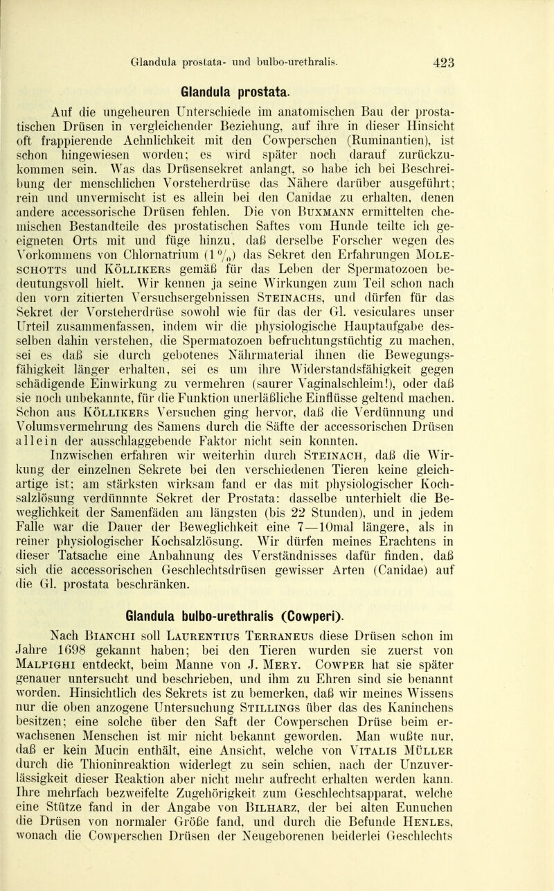 Glandula prostata. Auf die ungeheuren Unterschiede im anatomischen Bau der prosta- tischen Drüsen in vergleichender Beziehung, auf ihre in dieser Hinsicht oft frappierende Aehnlichkeit mit den Cowperschen (Ruminantien), ist schon hingewiesen worden; es wird später noch darauf zurückzu- kommen sein. Was das Drüsensekret anlangt, so habe ich bei Beschrei- bung der menschlichen Vorsteherdrüse das Nähere darüber ausgeführt; rein und unvermischt ist es allein bei den Canidae zu erhalten, denen andere accessorische Drüsen fehlen. Die von Buxmann ermittelten che- mischen Bestandteile des prostatischen Saftes vom Hunde teilte ich ge- eigneten Orts mit und füge hinzu, daß derselbe Forscher wegen des Vorkommens von Chlornatrium (1 %) das Sekret den Erfahrungen Mole- schotts und Köllikers gemäß für das Leben der Spermatozoen be- deutungsvoll hielt. Wir kennen ja seine Wirkungen zum Teil schon nach den vorn zitierten Versuchsergebnissen Steinachs, und dürfen für das Sekret der Vorsteherdrüse sowohl wie für das der Gl. vesiculares unser Urteil zusammenfassen, indem wir die physiologische Hauptaufgabe des- selben dahin verstehen, die Spermatozoen befruchtungstüchtig zu machen, sei es daß sie durch gebotenes Nährmaterial ihnen die Bewegungs- fähigkeit länger erhalten, sei es um ihre Widerstandsfähigkeit gegen schädigende Einwirkung zu vermehren (saurer Vaginalschleim!), oder daß sie noch unbekannte, für die Funktion unerläßliche Einflüsse geltend machen. Schon aus Köllikers Versuchen ging hervor, daß die Verdünnung und Volumsvermehrimg des Samens durch die Säfte der accessorischen Drüsen allein der ausschlaggebende Faktor nicht sein konnten. Inzwischen erfahren wir weiterhin durch Stein ach, daß die Wir- kung der einzelnen Sekrete bei den verschiedenen Tieren keine gleich- artige ist; am stärksten wirksam fand er das mit physiologischer Koch- salzlösung verdünnnte Sekret der Prostata: dasselbe unterhielt die Be- weglichkeit der Samenfäden am längsten (bis 22 Stunden), und in jedem Falle war die Dauer der Beweglichkeit eine 7—lOmal längere, als in reiner physiologischer Kochsalzlösung. Wir dürfen meines Erachtens in dieser Tatsache eine Anbahnung des Verständnisses dafür finden, daß sich die accessorischen Geschlechtsdrüsen gewisser Arten (Canidae) auf die Gl. prostata beschränken. Glandula bulbo-urethralis (Cowperi). Nach Bianchi soll Laurentius Terraneus diese Drüsen schon im Jahre 1698 gekannt haben; bei den Tieren wurden sie zuerst von Malpighi entdeckt, beim Manne von J. Mery. Cowper hat sie später genauer untersucht und beschrieben, und ihm zu Ehren sind sie benannt worden. Hinsichtlich des Sekrets ist zu bemerken, daß wir meines Wissens nur die oben anzogene Untersuchung Stillings über das des Kaninchens besitzen; eine solche über den Saft der Cowperschen Drüse beim er- wachsenen Menschen ist mir nicht bekannt geworden. Man wußte nur, daß er kein Mucin enthält, eine Ansicht, welche von Vitalis Müller durch die Thioninreaktion widerlegt zu sein schien, nach der Unzuver- lässigkeit dieser Reaktion aber nicht mehr aufrecht erhalten werden kann. Ihre mehrfach bezweifelte Zugehörigkeit zum Geschlechtsapparat, welche eine Stütze fand in der Angabe von Bilharz, der bei alten Eunuchen die Drüsen von normaler Größe fand, und durch die Befunde Henles, wonach die Cowperschen Drüsen der Neugeborenen beiderlei Geschlechts