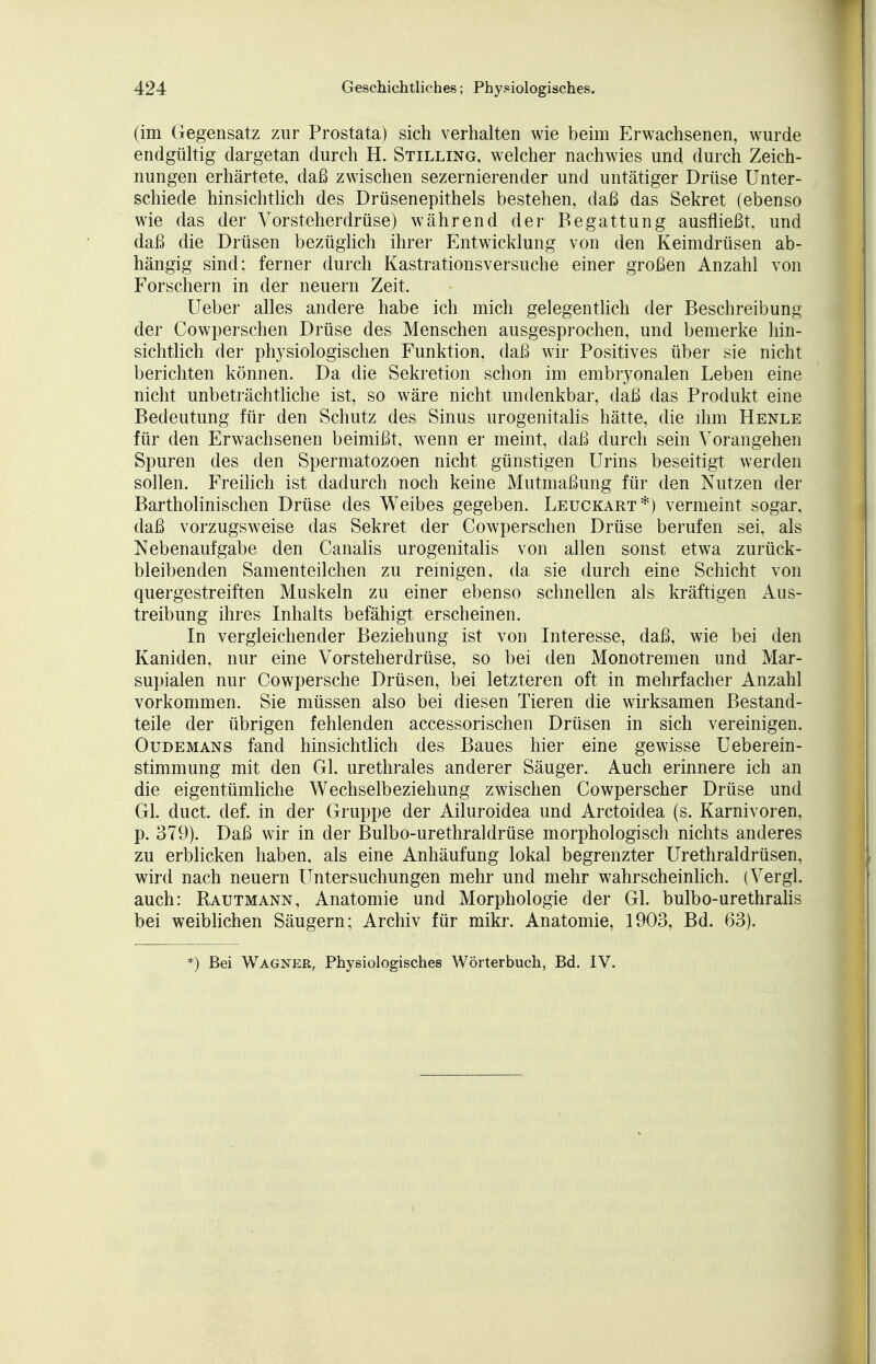 (im Gegensatz zur Prostata) sich verhalten wie beim Erwachsenen, wurde endgültig dargetan durch H. Stilling, welcher nachwies und durch Zeich- nungen erhärtete, daß zwischen sezernierender und untätiger Drüse Unter- schiede hinsichtlich des Drüsenepithels bestehen, daß das Sekret (ebenso wie das der Vorsteherdrüse) während der Begattung ausfließt, und daß die Drüsen bezüglich ihrer Entwicklung von den Keimdrüsen ab- hängig sind; ferner durch Kastrationsversuche einer großen Anzahl von Forschern in der neuern Zeit, Ueber alles andere habe ich mich gelegentlich der Beschreibung der Cowperschen Drüse des Menschen ausgesprochen, und bemerke hin- sichtlich der physiologischen Funktion, daß wir Positives über sie nicht berichten können. Da die Sekretion schon im embryonalen Leben eine nicht unbeträchtliche ist, so wäre nicht undenkbar, daß das Produkt eine Bedeutung für den Schutz des Sinus urogenitalis hätte, die ihm Henle für den Erwachsenen beimißt, wenn er meint, daß durch sein Vorangehen Spuren des den Spermatozoon nicht günstigen Urins beseitigt werden sollen. Freilich ist dadurch noch keine Mutmaßung für den Nutzen der Bartholinischen Drüse des Weibes gegeben. Leuckart*) vermeint sogar, daß vorzugsweise das Sekret der Cowperschen Drüse berufen sei, als Nebenaufgabe den Canalis urogenitalis von allen sonst etwa zurück- bleibenden Samenteilchen zu reinigen, da sie durch eine Schicht von quergestreiften Muskeln zu einer ebenso schnellen als kräftigen Aus- treibung ihres Inhalts befähigt erscheinen. In vergleichender Beziehung ist von Interesse, daß, wie bei den Kaniden, nur eine Vorsteherdrüse, so bei den Monotremen und Mar- supialen nur Cowpersche Drüsen, bei letzteren oft in mehrfacher Anzahl vorkommen. Sie müssen also bei diesen Tieren die wirksamen Bestand- teile der übrigen fehlenden accessorischen Drüsen in sich vereinigen. Oudemans fand hinsichtlich des Baues hier eine gewisse Ueberein- stimmung mit den Gl. urethrales anderer Säuger. Auch erinnere ich an die eigentümliche Wechselbeziehung zwischen Cowperscher Drüse und Gl. duct. def. in der Gruppe der Ailuroidea und Arctoidea (s. Karnivoren, p. 379). Daß wir in der Bulbo-urethraldrüse morphologisch nichts anderes zu erblicken haben, als eine Anhäufung lokal begrenzter Urethraldrüsen, wird nach neuern Untersuchungen mehr und mehr wahrscheinlich. (Vergl. auch: Rautmann, Anatomie und Morphologie der Gl. bulbo-urethralis bei weiblichen Säugern; Archiv für mikr. Anatomie, 1903, Bd. 63). *) Bei Wagner, Physiologisches Wörterbuch, Bd. IV.