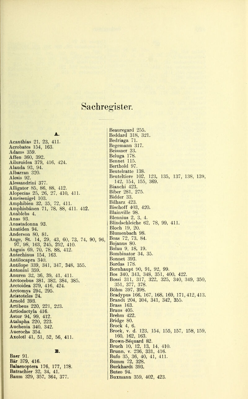 Sachregister. A. Acanthias 21, 23, 411. Acrobates 154, 163. Adams 359. Affen 360, 392. Ailuroidea 379, 416, 424. Alauda 93, 94. Albarran 320. Alesis 92. Alessandrini 377. Alligator 85, 86, 88, 412. Alopecias 25, 26, 27, 410, 411. Ameisenigel 103. Amphibien 32, 35, 72, 411. Amphisbänen 71, 78, 88, 411. 412. Anablebs 4. Anas 93. Anastadonna 93. Anatiden 94. Anderson 80, 81. Ange, St. 14, 29, 43, 60, 73, 74, 90, 96, 97, 98, 163, 245, 252, 410. Anguis 69, 70, 78, 88, 412. Antechinus 154, 163. Antilocapra 340. Antilope 339, 341, 347, 348, 355. Antonini 359. Anuren 32, 36, 39, 41, 411. Arctocebus 381, 382, 384, 385. Arctoidea 379, 416, 424. Arctomys 294, 295. Aristoteles 24. Arnold 393. Artibeus 220, 221, 223. Artiodactyla 416. Astur 94, 99, 412. Atalapha 220, 223. Auchenia 340, 342. Auerochs 354. Axolotl 41, 51, 52, 56, 411. B. Baer 91. Bär 379, 416. Balaenoptera 176, 177, 178. Batrachier 32, 34, 41. Baum 329, 357, 364, 377. Beauregard 255. Beddard 318, 321. Bedriaga 71. Begemann 317. Beissner 33. Beluga 178. Bennet 115. Berthold 97. Beutel ratte 138. Beuteltiere 102, 123, 135, 137, 138, 139, 142, 154, 155, 369. Bianchi 423. Biber 281, 275. Bidder 33. Bilharz 423. Bischoff 403, 420. Blainville 98. Blennius 2, 3, 4. Blindschleiche 62, 78, 99, 411. Bloch 19, 20. Blumenbach 98. Boas 72, 73, 84. Bojanus 80. Bolau 9, 18, 19. Bombinator 34, 35. Bonnet 393. Bordas 178. Bornhaupt 90, 91, 92, 99. Bos 340, 343, 348, 351, 400, 422. Bossi 311, 317, 322, 325, 340, 349, 350, 351, 377, 378. Böhm 397, 398. Bradypus 166, 167, 168, 169, 171,412,413. Brandt 204, 304, 341, 342, 355. Brass 163. Braus 405. Brehm 422. Bridge 80. Brock 4, 6. Broek, v. d. 123, 154, 155, 157, 158, 159, 160, 162, 163. Brown-Sdquard 82. Bruch 10, 12, 13, 14, 410. Brunn, v. 236, 331, 416. Bufo 35, 36, 40, 41, 411. Bumm 72, 328. Burkhardt 393. Buteo 94. Buxmann 359, 402, 423.