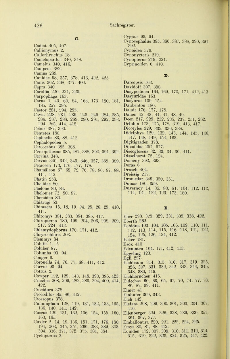 C. Cadiat 405, 407. Callionymus 2. Callorhynchus 18. Camelopardus 340, 348. Camelus 340, 416. Campens 382. Camus 289. Canidae 98, 357, 378, 416, 422, 423. Canis 362, 368, 377, 400. Capra 340. Carollia 220, 221, 223. Carpophaga 163. Carus 1, 43, 60, 84, 163, 173, 180, 181, 185, 257, 295. Castor 281, 294, 295. Cavia 228, 231, 239, 243, 249, 284, 285, 286, 287, 288, 289, 290, 291, 292, 293, 294, 295, 414, 415. Cebus 387, 390. Centetes 180. Cephaelis 83, 88, 412. Cephalopoden 5. Cercocebus 385, 388. Cercopithecus 385, 487, 388, 390, 391, 392. Cervina 348. Cervus 340, 342, 343, 346, 357, 359, 389. Cetaceen 173, 176, 177, 178. Chamäleon 67, 68, 72, 76, 78, 86, 87, 88, 411, 412. Chatin 258. Chelidae 80. Chelone 80, 84. Chelonier 73, 80, 87. Chersiden 80. Chiarugi 53. Chimaera 15, 18, 19, 24, 25, 26, 29, 410, 411. Chiromys 381, 383, 384, 385, 417. Chiropteren 180, 199, 204, 206, 208, 209, 217, 224, 413. Chlamydophorus 170, 171, 412. Chrysochloris 203. Clemmys 84. Cobitis 1, 2. Coluber 87. Columba 93, 94. Conger 6. Coronella 74, 76, 77, 88, 411, 412. Corvus 93, 94. Cottus 2. Cowper 122, 129, 143, 148, 393, 396, 423. Cricetus 208, 209, 282, 283, 294, 400, 414, 422. Crocidura 378. Crocodilus 85, 86, 412. Crossopus 378. Cunningham 128, 119, 131, 132, 133, 135, 136, 140, 141, 142. Cuscus 129, 131, 132, 136, 154, 155, 160, 163, 165. Cuvier 2, 14, 19, 136, 151, 171, 176, 180, 194, 203, 245, 251, 266, 283, 289, 303, 304, 336, 371, 372, 375, 381, 384. Cyclopterus 2. Cygnus 93, 94. Cynocephalus 385, 386, 387, 388, 390, 391, 392. Cynoidea 379. Cynonycteris 219. Cynopterus 219, 221. Cyprinoiden 6, 410. D. Darcopsis 163. Davidoff 397, 398. Dasypodiden 164, 169, 170, 171, 412, 413. Dasyuridae 163. Dasyurus 139, 154. Daubenton 180. Daudt 176, 177, 178. Dauen 42, 43, 44, 47, 48, 49. Deen 217, 229, 232, 235, 237, 251, 262. Delphin 173, 175, 178, 319, 413, 417. Dicotyles 329, 333, 336, 338. Didelphys 129, 132, 143, 144, 145, 146, 147, 148, 149, 154, 163. Digitigraden 378. Dipodidae 257, 377. Discoglossus 32, 33, 34, 36, 411. Disselhorst 72, 124. Domeny 392, 393. Doras 6. Drasch 404. Dreissig 217. Dromedar 349, 350, 351. Dumas 180, 359. Duvernoy 14, 35, 80, 81, 104, 112, 113, 114, 121, 122, 123, 173, 180. E. Eber 298, 328, 329, 331, 335, 338, 422. Eberth 262. Echidna 103, 104, 105, 106, 109, 110, 111, 112, 113, 114, 115, 116, 118, 121, 122, 124, 125, 126, 134, 412. Ecker 181. Esox 410. Edentaten 164, 171, 412, 413. Eggeling 123. Egli 227. Eichbaum 314. 315, 316, 317, 319, 325, 326, 327. 331, 332, 342, 343, 344, 345, 348, 380, 419. Eichhörnchen 415. Eidechse 60, 63, 65, 67, 70, 74, 77, 78, 86, 87, 99, 411. Eimer 41. Einhufer 309, 343. Elch 142. Elefant 298, 299, 300, 301, 303, 304, 307, 416. Ellenberger 324, 326, 328, 239, 330, 357, 364, 367, 377. Emballonura 220, 221, 222, 224, 225. Emys 80, 81, 88, 412. Equiden 172, 307, 309, 310, 311, 312, 314, 315, 319, 322, 323, 324, 325, 417, 422.