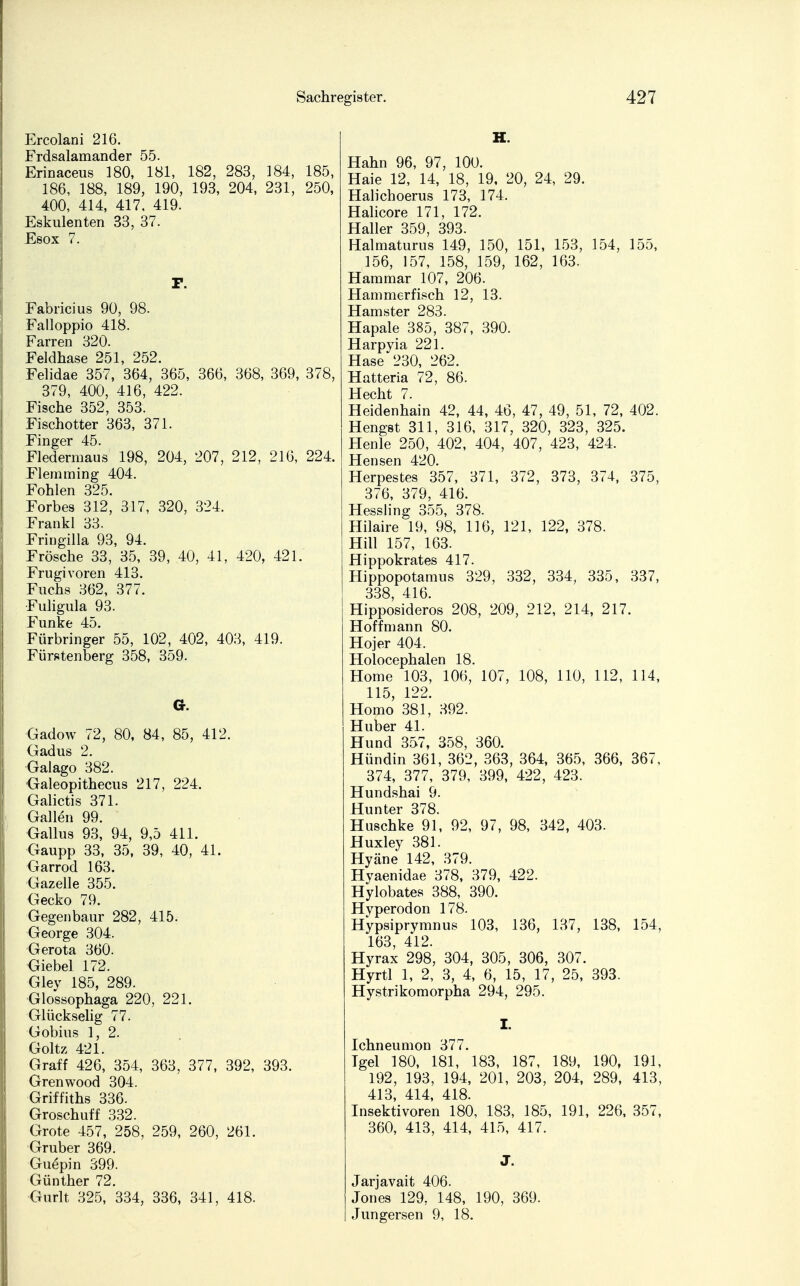 Ercolani 216. Frdsalamander 55. Erinaceus 180, 181, 182, 283, 184, 185, 186, 188, 189, 190, 193, 204, 231, 250, 400, 414, 417, 419. Eskulenten 33, 37. Esox 7. F. Fabricius 90, 98. Falloppio 418. Farren 320. Feldhase 251, 252. Felidae 357, 364, 365, 366, 368, 369, 378, 379, 400, 416, 422. Fische 352, 353. Fischotter 363, 371. Finger 45. Fledermaus 198, 204, 207, 212, 216, 224. Flemming 404. Fohlen 325. Forbes 312, 317, 320, 324. Frankl 33. Fringilla 93, 94. Frösche 33, 35, 39, 40, 41, 420, 421. Frugivoren 413. Fuchs 362, 377. Fuligula 93. Funke 45. Fürbringer 55, 102, 402, 403, 419. Fürstenberg 358, 359. G. Gadow 72, 80, 84, 85, 412. Gadus 2. Galago 382. Galeopithecus 217, 224. Galictis 371. Gallen 99. Gallus 93, 94, 9,5 411. Gaupp 33, 35, 39, 40, 41. Garrod 163. Gazelle 355. Gecko 79. Gegenbaur 282, 415. George 304. Gerota 360. Giebel 172. Gley 185, 289. Glossophaga 220, 221. Glückselig 77. Gobius 1, 2. Goltz 421. Graff 426, 354, 363, 377, 392, 393. Grenwood 304. Griffiths 336. Groschuff 332. Grote 457, 258, 259, 260, 261. Gruber 369. Guepin 399. Günther 72. Gurlt 325, 334, 336, 341, 418. H. Hahn 96, 97, 100. Haie 12, 14, 18, 19, 20, 24, 29. Halichoerus 173, 174. Halicore 171, 172. Haller 359 393. Halmaturus 149, 150, 151, 153, 154, 155, 156, 157, 158, 159, 162, 163. Hammar 107, 206. Hammer fisch 12, 13. Hamster 283. Hapale 385, 387, 390. Harpyia 221. Hase 230, 262. Hatteria 72, 86. Hecht 7. Heidenhain 42, 44, 46, 47, 49, 51, 72, 402. Hengst 311, 316, 317, 320, 323, 325. Henle 250, 402, 404, 407, 423, 424. Hensen 420. Herpestes 357, 371, 372, 373, 374, 375, 376, 379, 416. Hessling 355, 378. Hilaire 19, 98, 116, 121, 122, 378. Hill 157, 163. Hippokrates 417. Hippopotamus 329, 332, 334, 335, 337, 338, 416. Hipposideros 208, 209, 212, 214, 217. Hoff mann 80. Hojer 404. Holocephalen 18. Home 103, 106, 107, 108, 110, 112, 114, 115, 122. Homo 381, 392. Huber 41. Hund 357, 358, 360. Hündin 361, 362, 363, 364, 365, 366, 367, 374, 377, 379, 399, 422, 423. Hundshai 9. Hunter 378. Huschke 91, 92, 97, 98, 342, 403. Huxley 381. Hyäne 142, 379. Hyaenidae 378, 379, 422. Hylobates 388, 390. Hyperodon 178. Hypsiprymnus 103, 136, 137, 138, 154, 163, 412. Hvrax 298, 304, 305, 306, 307. Hyrtl 1, 2, 3, 4, 6, 15, 17, 25, 393. Hystrikomorpha 294, 295. I. Ichneumon 377. Igel 180, 181, 183, 187, 189, 190, 191, 192, 193, 194, 201, 203, 204, 289, 413, 413, 414, 418. Insektivoren 180, 183, 185, 191, 226, 357, 360, 413, 414, 415, 417. J. Jarjavait 406. Jones 129, 148, 190, 369. Jungersen 9, 18.