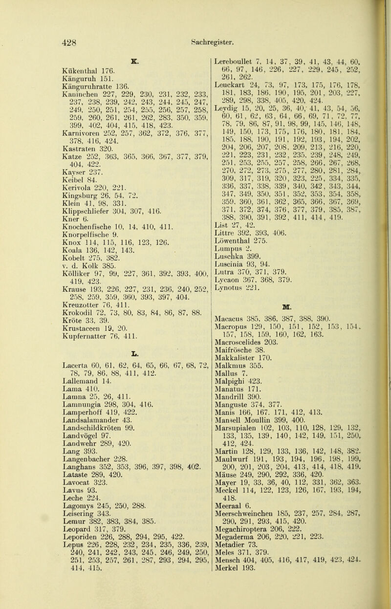 K. Küken thal 176. Känguruh 151. Känguruhratte 136. Kaninchen 227, 229, 280, 231, 232, 233, 237, 238, 239, 242, 243, 244, 245, 247, 249, 250, 251, 254, 255, 256, 257, 258, 259, 260, 261, 261, 262, 283, 350, 359, 399, 402, 404, 415, 418, 423. Karnivoren 252, 257, 362, 372, 376, 377, 378, 416, 424. Kastraten 320. Katze 252, 363, 365, 366, 367, 377, 379, 404, 422. Kayser 237. Keibel 84. Kerivola 220, 221. Kingsburg 26, 54. 72. Klein 41, 98, 331. Klippschliefer 304, 307, 416. Kner 6. Knochenfische 10, 14, 410, 411. Knorpelfische 9. Knox 114, 115, 116, 123, 126. Koala 136, 142, 143. Kobelt 275, 382. v. d. Kolk 385. Kölliker 97, 99, 227, 361, 392, 393, 400, 419, 423. Krause 193, 226, 227, 231, 236, 240, 252, 258, 259, 359, 360, 393, 397, 404. Kreuzotter 76, 411. Krokodil 72, 73, 80, 83, 84, 86, 87, 88. Kröte 33, 39. Krustaceen 19, 20. Kupfernatter 76, 411. Ii. Lacerta 60, 61, 62, 64, 65, 66, 67, 68, 72, 78, 79, 86, 88, 411, 412. Lallemand 14. Lama 410. Lamna 25, 26, 411. Lamnungia 298, 304, 416. Lamperhoff 419, 422. Landsalamander 43. Landschildkröten 99. Landvögel 97. Landwehr 289, 420. Lang 393. Langenbacher 228. Langhans 352, 353, 396, 397, 398, 402. Lataste 289, 420. Lavocat 323. Lavus 93. Leche 224. Lagomys 245, 250, 288. Leisering 343. Lemur 382, 383, 384, 385. Leopard 317, 379. Leporiden 226, 288, 294, 295, 422. Lepus 226, 228, 232, 234, 235, 336, 239, 240, 241, 242, 243, 245, 246, 249, 250, 251, 253, 257, 261, 287, 293, 294, 295, 414, 415. Lereboullet 7, 14, 37, 39, 41, 43, 44, 60, 66, 97, 146, 226, 227, 229, 245, 252, 261, 262. Leuckart 24, 73, 97, 173, 175, 176, 178, 181, 183, 186, 190, 195, 201, 203, 227, 289, 298, 338, 405, 420, 424. Levdig 15, 20, 25, 36, 40/ 41, 43, 54, 56, 60, 61, 62, 63, 64, 66, 69, 71, 72, 77, 78, 79, 86, 87, 91, 98, 99, 145, 146, 148, 149, 150, 173, 175, 176, 180, 181, 184, 185, 188, 190, 191, 192, 193, 194, 202, 204, 206, 207, 208, 209, 213, 216, 220, 221, 223, 231, 232, 235, 239, 248, 249, 251, 253, 255, 257, 258, 266, 267, 268, 270, 272, 273, 275, 277, 280, 281, 284, 309, 317, 319, 320, 323, 225, 334, 335, 336, 337, 338, 339, 340, 342, 343, 344, 347, 349, 350, 351, 352, 353, 354, 358, 359, 360, 361, 362, 365, 366, 367, 369, 371, 372, 374, 376, 377, 379, 385, 387, 388, 390, 391, 392, 411, 414, 419. List 27, 42. Littre 392, 393, 406. Löwenthal 275. Lumpus 2. Luschka 399. Luscinia 93, 94. Lutra 370, 371, 379. Lycaon 367, 368, 379. Lynotus 221. M. Macacus 385, 386, 387, 388, 390. Macropus 129, 150, 151, 152, 153, 154, 157, 158, 159, 160, 162, 163. Macroscelides 203. Maifrösche 38. Makkalister 170. Malkmus 355. Mall us 7. Malpighi 423. Manatus 171. Mandrill 390. Manguste 374, 377. Manis 166, 167. 171, 412, 413. Mansell Moullin 399, 400. Marsupialen 102, 103, 110, 128, 129, 132, 133, 135, 139, 140, 142, 149, 151, 250, 412, 424. Martin 128, 129, 133, 136, 142, 148, 382. Maulwurf 191, 193, 194, 196, 198, 199, 200, 201, 203, 204, 413, 414, 418, 419. Mäuse 249, 290, 292, 336, 420. Mayer 19, 33, 36, 40, 112, 331, 362, 363. Meckel 114, 122, 123, 126, 167, 193, 194, 418. JVt66rji£il 6 Meerschweinchen 185, 237, 257, 284, 287, 290, 291, 293, 415, 420. Megachiroptera 206, 222. Megaderma 206, 220, 221, 223. Metadier 73. Meies 371 379. Mensch 404, 405, 416, 417, 419, 423, 424. Merkel 193.