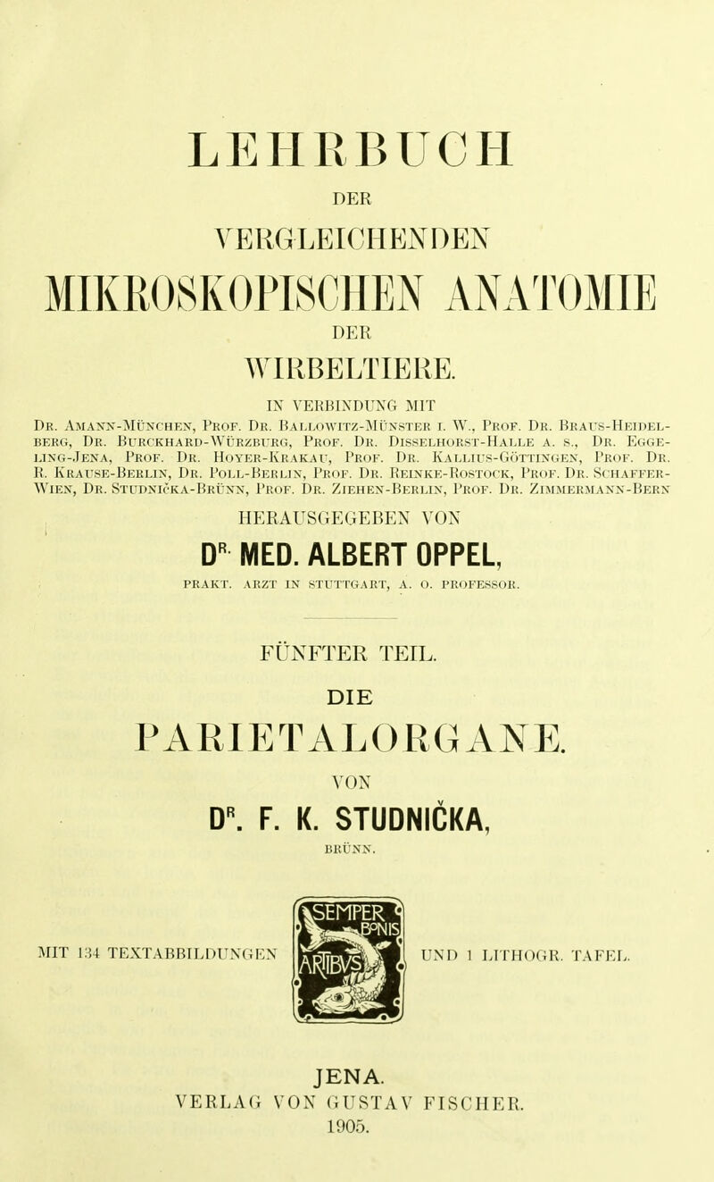 DER VERGLEICHENDEN DER WIRBELTIERE. IX VERBINDUNG MIT Dr. Amann-München, Prof. Dr. Ballowitz-Münster r. W., Prof. Dr. Braus-Heidel- berg, Dr. Burckhard-Würzburg, Prof. Dr. Disselhorst-Halle a. s., Dr. Egge- ling-Jena, Prof. Dr. Hoter-Krakau, Prof. Dr. Kallius-Göttingen, Prof. Dr. R. Krause-Berlin, Dr. Poll-Berlin, Prof. Dr. Reinke-Bostock, Prof. Dr. Suhaffer- Wien, Dr. Studniöka-Brünn, Prof. Dr. Ziehen-Berlin, Prof. Dr. Zimmermann-Bern HERAUSGEGEBEN VON DR MED. ALBERT OPPEL, PRAKT. ARZT IN STUTTGART, A. O. PROFESSOR. FÜNFTER TEIL. DIE PARI ETALORGAN E. VON D\ F. K. STUDNICKA, BRÜNN. UND 1 L1THOCR. TAFKL. JENA. VERLAG VON GUSTAV FISCHER. 1905.
