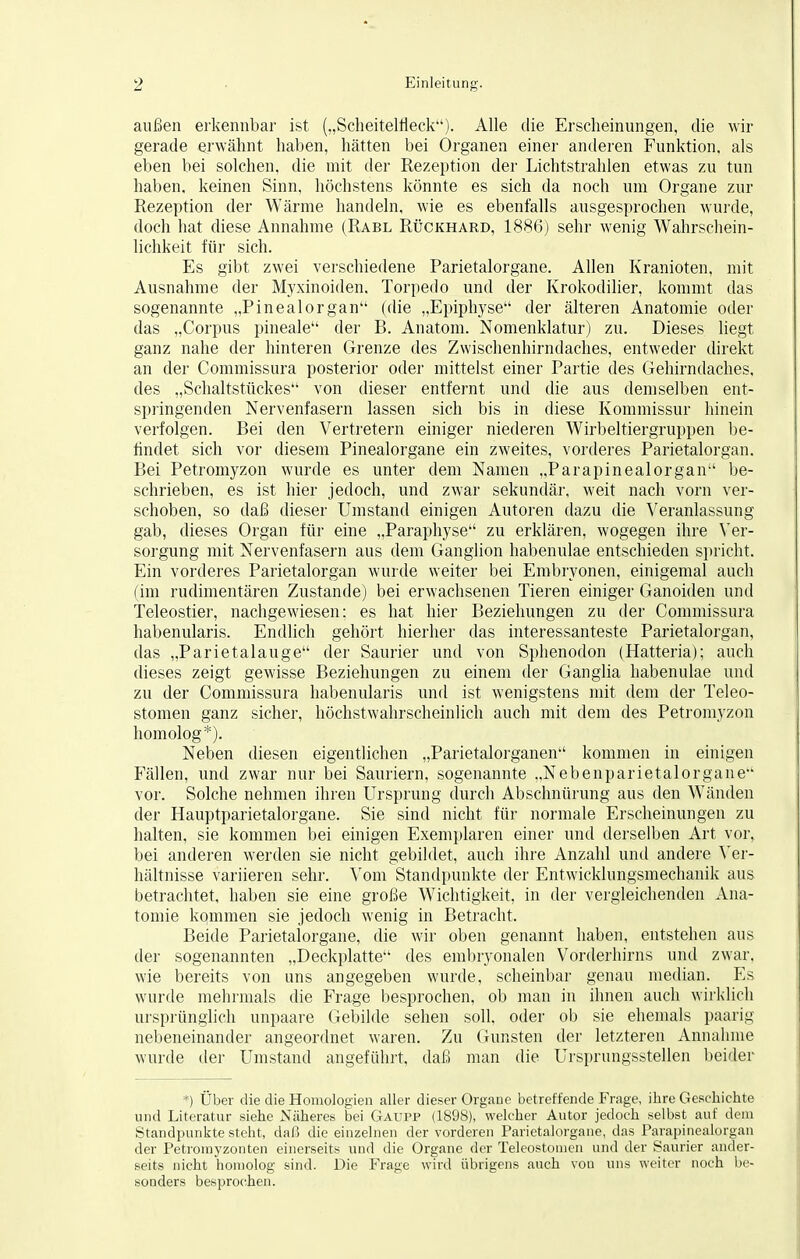außen erkennbar ist („Scheitelfleck). Alle die Erscheinungen, die wir gerade erwähnt haben, hätten bei Organen einer anderen Funktion, als eben bei solchen, die mit der Rezeption der Lichtstrahlen etwas zu tun haben, keinen Sinn, höchstens könnte es sich da noch um Organe zur Rezeption der Wärme handeln, wie es ebenfalls ausgesprochen wurde, doch hat diese Annahme (Rabl Rückhard, 1886) sehr wenig Wahrschein- lichkeit für sich. Es gibt zwei verschiedene Parietalorgane. Allen Kranioten, mit Ausnahme der Myxinoiden. Torpedo und der Krokodilier, kommt das sogenannte „Pinealorgan (die „Epiphyse der älteren Anatomie oder das „Corpus pineale der B. Anatom. Nomenklatur) zu. Dieses liegt ganz nahe der hinteren Grenze des Zwischenhirndaches, entweder direkt an der Commissura posterior oder mittelst einer Partie des Gehirndaches, des „Schaltstückes von dieser entfernt und die aus demselben ent- springenden Nervenfasern lassen sich bis in diese Kommissur hinein verfolgen. Bei den Vertretern einiger niederen Wirbeltiergruppen be- findet sich vor diesem Pinealorgane ein zweites, vorderes Parietalorgan. Bei Petromyzon wurde es unter dem Namen „Parapinealorgan be- schrieben, es ist hier jedoch, und zwar sekundär, weit nach vorn ver- schoben, so daß dieser Umstand einigen Autoren dazu die Veranlassung gab, dieses Organ für eine „Paraphyse zu erklären, wogegen ihre Ver- sorgung mit Nervenfasern aus dem Ganglion habenulae entschieden spricht. Ein vorderes Parietalorgan wurde weiter bei Embryonen, einigemal auch (im rudimentären Zustande) bei erwachsenen Tieren einiger Ganoiden und Teleostier, nachgewiesen; es hat hier Beziehungen zu der Commissura habenularis. Endlich gehört hierher das interessanteste Parietalorgan, das „Parietalauge der Saurier und von Sphenodon (Hatteria); auch dieses zeigt gewisse Beziehungen zu einem der Ganglia habenulae und zu der Commissura habenularis und ist wenigstens mit dem der Teleo- stomen ganz sicher, höchstwahrscheinlich auch mit dem des Petromyzon homolog*). Neben diesen eigentlichen „Parietalorganen kommen in einigen Fällen, und zwar nur bei Sauriern, sogenannte „Nebenparietalorgane vor. Solche nehmen ihren Ursprung durch Abschnürung aus den Wänden der Hauptparietalorgane. Sie sind nicht für normale Erscheinungen zu halten, sie kommen bei einigen Exemplaren einer und derselben Art vor, bei anderen werden sie nicht gebildet, auch ihre Anzahl und andere Ver- hältnisse variieren sehr. Vom Standpunkte der Entwicklungsmechanik aus betrachtet, haben sie eine große Wichtigkeit, in der vergleichenden Ana- tomie kqmmen sie jedoch wenig in Betracht. Beide Parietalorgane, die wir oben genannt haben, entstehen aus der sogenannten „Deckplatte des embryonalen Vorderhirns und zwar, wie bereits von uns angegeben wurde, scheinbar genau median. Es wurde mehrmals die Frage besprochen, ob man in ihnen auch wirklich ursprünglich unpaare Gebilde sehen soll, oder ob sie ehemals paarig nebeneinander angeordnet waren. Zu Gunsten der letzteren Annahme wurde der Umstand angeführt, daß man die Ursprungsstellen beider *) Über die die Homologien aller dieser Organe betreffende Frage, ihre Geschichte und Literatur siehe Näheres bei Gaupp (1898), welcher Autor jedoch selbst auf dem Standpunkte steht, daß die einzelnen der vorderen Parietalorgane, das Parapinealorgan der Petroinyzonten einerseits und die Organe der Teleostomen und der Saurier ander- seits nicht homolog sind. Die Frage wird übrigens auch von uns weiter noch be- sonders besprochen.