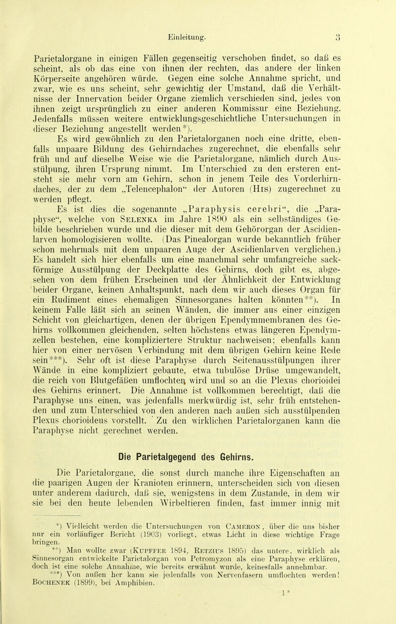 Parietalorgane in einigen Fällen gegenseitig verschoben findet, so daß es scheint, als ob das eine von ihnen der rechten, das andere der linken Körperseite angehören würde. Gegen eine solche Annahme spricht, und zwar, wie es uns scheint, sehr gewichtig der Umstand, daß die Verhält- nisse der Innervation beider Organe ziemlich verschieden sind, jedes von ihnen zeigt ursprünglich zu einer anderen Kommissur eine Beziehung. Jedenfalls müssen weitere entwicklungsgeschichtliche Untersuchungen in dieser Beziehung angestellt werden*). Es wird gewöhnlich zu den Parietalorganen noch eine dritte, eben- falls unpaare Bildung des Gehirndaches zugerechnet, die ebenfalls sehr früh und auf dieselbe Weise wie die Parietalorgane, nämlich durch Aus- stülpung, ihren Ursprung nimmt. Im Unterschied zu den ersteren ent- steht sie mehr vorn am Gehirn, schon in jenem Teile des Vorderhirn- daches, der zu dem „Telencephalon'- der Autoren (His) zugerechnet zu werden pflegt. Es ist dies die sogenannte „Paraphysis cerebri, die .,Para- physe, welche von Selenka im Jahre 1890 als ein selbständiges Ge- bilde beschrieben wurde und die dieser mit dem Gehörorgan der Ascidien- larven homologisieren wollte. (Das Pinealorgan wurde bekanntlich früher schon mehrmals mit dem unpaaren Auge der Ascidienlarven verglichen.) Es handelt sich hier ebenfalls um eine manchmal sehr umfangreiche sack- förmige Ausstülpung der Deckplatte des Gehirns, doch gibt es, abge- sehen von dem frühen Erscheinen und der Ähnlichkeit der Entwicklung beider Organe, keinen Anhaltspunkt, nach dem wir auch dieses Organ für ein Rudiment eines ehemaligen Sinnesorganes halten könnten**). In keinem Falle läßt sich an seinen Wänden, die immer aus einer einzigen Schicht von gleichartigen, denen der übrigen Ependymmembranen des Ge- hirns vollkommen gleichenden, selten höchstens etwas längeren Ependym- zellen bestehen, eine kompliziertere Struktur nachweisen; ebenfalls kann hier von einer nervösen Verbindung mit dem übrigen Gehirn keine Rede sein***). Sehr oft ist diese Paraphyse durch Seitenausstülpungen ihrer Wände in eine kompliziert gebaute, etwa tubulöse Drüse umgewandelt, die reich von Blutgefäßen umflochten wird und so an die Plexus chorioidei des Gehirns erinnert. Die Annahme ist vollkommen berechtigt, daß die Paraphyse uns einen, was jedenfalls merkwürdig ist, sehr früh entstehen- den und zum Unterschied von den anderen nach außen sich ausstülpenden Plexus chorioideus vorstellt, ' Zu den wirklichen Parietalorganen kann die Paraphyse nicht gerechnet werden. Die Parietalgegend des Gehirns. Die Parietalorgane, die sonst durch manche ihre Eigenschaften an die paarigen Augen der Kranioten erinnern, unterscheiden sich von diesen unter anderem dadurch, daß sie, wenigstens in dem Zustande, in dem wir sie bei den heute lebenden Wirbeltieren finden, fast immer innig mit *) Vielleicht werden die Untersuchungen von Cameron , über die uns bisher nur ein vorläufiger Bericht (1903) vorliegt, etwas Licht in diese wichtige Frage bringen. **) Man wollte zwar (Kupffer 1894, Retzius 1895) das untere, wirklich als Sinnesorgan entwickelte Parietalorgan von Petromyzon als eine Paraphyse erklären, doch ist eine solche Annahue, wie bereits erwähnt wurde, keinesfalls annehmbar. ***) Von außen her kann sie jedenfalls von Nervenfasern umflochten werden! Bochenek (1899), bei Amphibien. 1 *