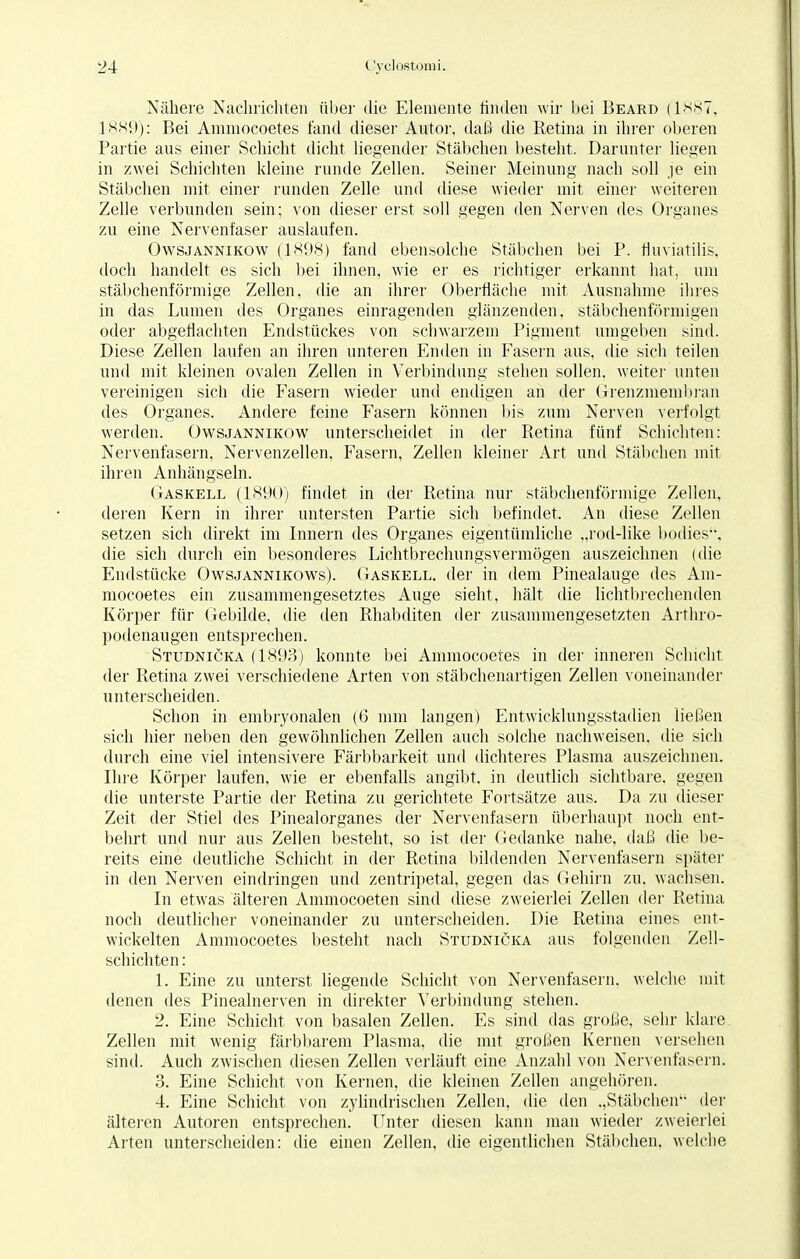 Nähere Nachrichten über die Elemente finden wir bei Beard (1887, 1889): Bei Ammocoetes fand dieser Autor, daß die Retina in ihrer oberen Partie aus einer Schicht dicht liegender Stäbchen besteht. Darunter liegen in zwei Schichten kleine runde Zellen. Seiner Meinung nach soll je ein Stäbchen mit einer runden Zelle und diese wieder mit einer weiteren Zelle verbunden sein; von dieser erst soll gegen den Nerven des Organes zu eine Nervenfaser auslaufen. Owsjannikow (1X98) fand ebensolche Stäbchen bei P. flüviatilis, doch handelt es sich bei ihnen, wie er es richtiger erkannt hat, um stäbchenförmige Zellen, die an ihrer Oberfläche mit Ausnahme ihres in das Lumen des Organes einragenden glänzenden, stäbchenförmigen oder abgeflachten Endstückes von schwarzem Pigment umgeben sind. Diese Zellen laufen an ihren unteren Enden in Fasern aus, die sich teilen und mit kleinen ovalen Zellen in Verbindung stehen sollen, weiter unten vereinigen sich die Fasern wieder und endigen an der Grenzmembran des Organes. Andere feine Fasern können bis zum Nerven verfolgt werden. Owsjannikow unterscheidet in der Retina fünf Schichten: Nervenfasern, Nervenzellen, Fasern, Zellen kleiner Art und Stäbchen mit ihren Anhängseln. Gaskell (1890) findet in der Retina nur stäbchenförmige Zellen, deren Kern in ihrer untersten Partie sich befindet. An diese Zellen setzen sich direkt im Innern des Organes eigentümliche „rod-like bodies, die sich durch ein besonderes Lichtbrechungsvermögen auszeichnen (die Endstücke Owsjannikows). Gaskell, der in dem Pinealauge des Am- mocoetes ein zusammengesetztes Auge sieht, hält die lichtbrechenden Körper für Gebilde, die den Rhabditen der zusammengesetzten Arthro- podenaugen entsprechen. Studnicka (1893) konnte bei Ammocoetes in der inneren Schicht der Retina zwei verschiedene Arten von stäbchenartigen Zellen voneinander unterscheiden. Schon in embryonalen (6 mm langen) Entwicklungsstadien ließen sich hier neben den gewöhnlichen Zellen auch solche nachweisen, die sich durch eine viel intensivere Färbbarkeit und (lichteres Plasma auszeichnen. Ihre Körper laufen, wie er ebenfalls angibt, in deutlich sichtbare, gegen die unterste Partie der Retina zu gerichtete Fortsätze aus. Da zu dieser Zeit der Stiel des Pinealorganes der Nervenfasern überhaupt noch ent- behrt und nur aus Zellen bestellt, so ist der Gedanke nahe, daß die be- reits eine deutliche Schicht in der Retina bildenden Nervenfasern später in den Nerven eindringen und zentripetal, gegen das Gehirn zu, wachsen. In etwas älteren Ammocoeten sind diese zweierlei Zellen der Retina noch deutlicher voneinander zu unterscheiden. Die Retina eines ent- wickelten Ammocoetes besteht nach Studnicka aus folgenden Zell- schichten : 1. Eine zu unterst liegende Schicht von Nervenfasern, welche mit denen des Pinealnerven in direkter Verbindung stehen. 2. Eine Schicht von basalen Zellen. Es sind das große, sehr klare Zellen mit wenig färbbarem Plasma, die mit großen Kernen versehen sind. Auch zwischen diesen Zellen verläuft eine Anzahl von Nervenfasern. 3. Eine Schicht von Kernen, die kleinen Zellen angehören. 4. Eine Schicht von zylindrischen Zellen, die den .,Stäbchen der älteren Autoren entsprechen. Unter diesen kann man wieder zweierlei Arten unterscheiden: die einen Zellen, die eigentlichen Stäbchen, welche