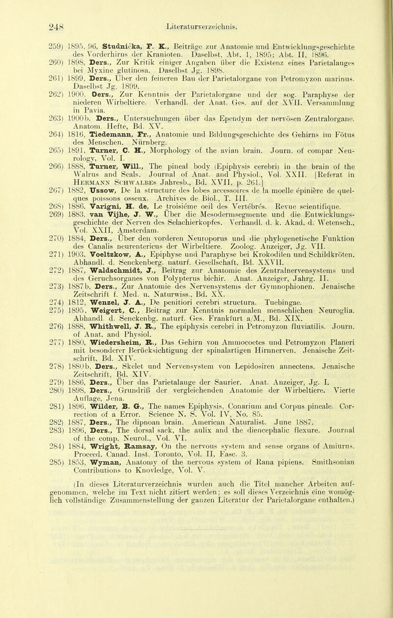 1895, 96, Studnicka, F. K., Beiträge zur Anatomie und Entwicklungsgeschichte des Vorderhirns der Kranioten. Daselbst, Abt. 1, 1895; Abt. II, 1896. 1898, Ders., Zur Kritik einiger Angaben über die Existenz eines Parietalauges bei Myxine glutinosa. Daselbst Jg. 1898. 1899, Bers., Uber den feineren Bau der Parietalorgane von Petronivzon marinus. Daselbst Jg. 1899. 1900, Oers., Zur Kenntnis der Parietalorgane und der sog. Paraphyse der niederen Wirbeltiere. Verhandl. der Anat. Ges. auf der XVII. Versammlung in Pavia. 1900b, Ders., Untersuchungen über das Ependvm der nervösen Zentralorgane. Anatom. Hefte, Bd. XV. 181b', Tiedemann, Fr., Anatomie und Bildungsgeschichte des Gehirns im Fötus des Menschen. Nürnberg. 1891, Turner, C. H., Morphology of the avian brain. Journ. of compar Neu- rology, Vol. I. 1888, Turner, Will., The pineal body (Epiphysis cerebri) iu the brain of the Walrus and Seals. Journal of Anat. and Physiol., Vol. XXII. [Referat in Hermann Schwalbes Jahresb., Bd. XVII, p. 261.] 1882, Ussow, De la structure des lobes accessoires de la moelle epiniere de quel- ques poissons osseux. Archives de Biol., T. III. 1886, Varig-ni, H. de, Le troisieme oeil des Vert£bres. Revue scientifique. 1883, van Vijhe, J. W., Uber die Mesodermsegmente und die Entwicklungs- geschichte der Nerven des Selachierkopfes. Verhandl. d. k. Akad. d. Wetensch., Vol. XXII, Amsterdam. 1884, Ders., Uber den vorderen Neuroporus und die phylogenetische Funktion des Canalis neurentericus der Wirbeltiere. Zoolog. Anzeiger, Jg. VII. 1903, Voeltzkow, A., Epiphyse und Paraphyse bei Krokodilen und Schildkröten. Abhandl. d. Senckenberg. naturf. Gesellschaft, Bd. XXVII. 1887, Waldschmidt, J., Beitrag zur Anatomie des Zentralnervensystems und des Geruchsorganes von Polypterus bichir. Anat. Anzeiger, Jahrg. II. 1887 b, Ders., Zur Anatomie des Nervensystems der Gymnophionen. Jenaische Zeitschrift f. Med. u. Naturwiss., Bd. XX. 1812, Wenzel, J. A., De penitiori cerebri structura. Tuebingae. 1895, Weigert, C, Beitrag zur Kenntnis normalen menschlichen Neuroglia. Abhandl. d. Senckenbg. naturf. Ges. Frankfurt a/M., Bd. XIX. 1888, Whithwell, J. K.., The epiphysis cerebri in Petromyzon fluviatilis. Journ. of Anat. and Physiol. 1880, Wiedersheim, R., Das Gehirn von Ammocoetes und Petromyzon Pianeri mit besonderer Berücksichtigung der spinalartigen Hirnnerven. Jenaische Zeit- schrift, Bd. XIV. 1880 b, Ders., Skelet und Nervensystem von Lepidosiren annectens. Jenaische Zeitschrift, Bd. XIV. 1886, Ders., Uber das Parietalauge der Saurier. Anat. Anzeiger, Jg. I. 1898, Ders., Grundriß der vergleichenden Anatomie der Wirbeltiere. Vierte Auflage, Jena. 1896, Wilder, B. G., The names Epiphysis, Conarium and Corpus pineale. Cor- rection of a Error. Science N. S. Vol. IV, No. 85. 1887, Ders., The dipnoan brain. American Naturalist. June 1887. 1896, Ders., The dorsal sack, the aulix and the diencephalic flexure. Journal of the comp. Neurol., Vol. VI. 1884, Wrig'h.t, Ramsay, On the nervous System and sense organs of Amiurus. Proceed. Canad. Inst. Toronto, Vol. II, Fase. 3. 1853, Wyman, Anatomy of the nervous System of Rana pipiens. Smithsonian Contributions to Knovledge, Vol. V. (In dieses Literaturverzeichnis wurden auch die Titel mancher Arbeiten auf- genommen, welche im Text nicht zitiert werden; es soll dieses Verzeichnis eine womög- lich vollständige Zusammenstellung der ganzen Literatur der Parietalorgane enthalten.)