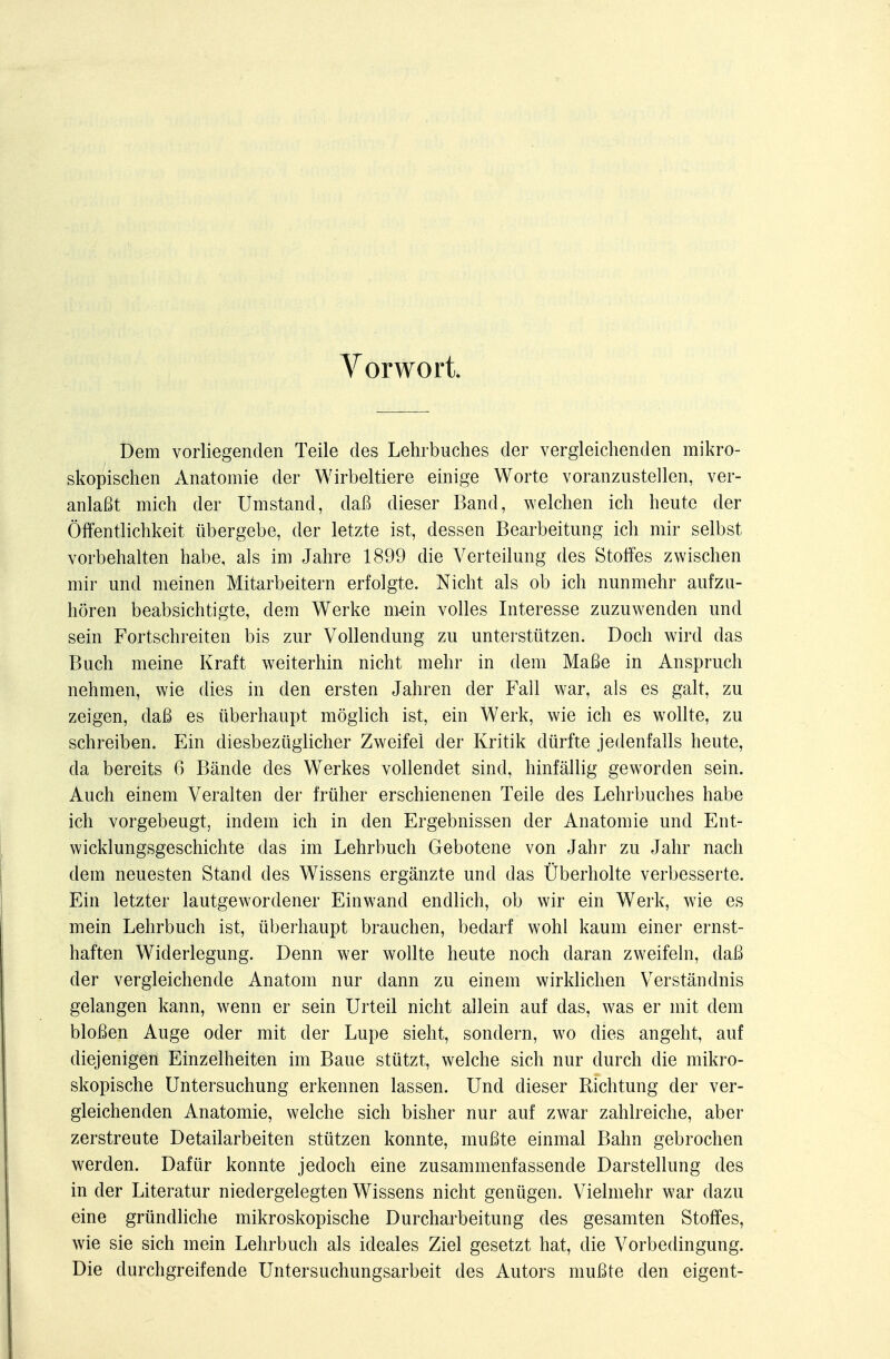 Vorwort Dem vorliegenden Teile des Lehrbuches der vergleichenden mikro- skopischen Anatomie der Wirbeltiere einige Worte voranzustellen, ver- anlaßt mich der Umstand, daß dieser Band, welchen ich heute der Öffentlichkeit übergebe, der letzte ist, dessen Bearbeitung ich mir selbst vorbehalten habe, als im Jahre 1899 die Verteilung des Stoffes zwischen mir und meinen Mitarbeitern erfolgte. Nicht als ob ich nunmehr aufzu- hören beabsichtigte, dem Werke m-ein volles Interesse zuzuwenden und sein Fortschreiten bis zur Vollendung zu unterstützen. Doch wird das Buch meine Kraft weiterhin nicht mehr in dem Maße in Anspruch nehmen, wie dies in den ersten Jahren der Fall war, als es galt, zu zeigen, daß es überhaupt möglich ist, ein Werk, wie ich es wollte, zu schreiben. Ein diesbezüglicher Zweifel der Kritik dürfte jedenfalls heute, da bereits 6 Bände des Werkes vollendet sind, hinfällig geworden sein. Auch einem Veralten der früher erschienenen Teile des Lehrbuches habe ich vorgebeugt, indem ich in den Ergebnissen der Anatomie und Ent- wicklungsgeschichte das im Lehrbuch Gebotene von Jahr zu Jahr nach dem neuesten Stand des Wissens ergänzte und das Überholte verbesserte. Ein letzter lautgewordener Einwand endlich, ob wir ein Werk, wie es mein Lehrbuch ist, überhaupt brauchen, bedarf wohl kaum einer ernst- haften Widerlegung. Denn wer wollte heute noch daran zweifeln, daß der vergleichende Anatom nur dann zu einem wirklichen Verständnis gelangen kann, wenn er sein Urteil nicht allein auf das, was er mit dem bloßen Auge oder mit der Lupe sieht, sondern, wo dies angeht, auf diejenigen Einzelheiten im Baue stützt, welche sich nur durch die mikro- skopische Untersuchung erkennen lassen. Und dieser Richtung der ver- gleichenden Anatomie, welche sich bisher nur auf zwar zahlreiche, aber zerstreute Detailarbeiten stützen konnte, mußte einmal Bahn gebrochen werden. Dafür konnte jedoch eine zusammenfassende Darstellung des in der Literatur niedergelegten Wissens nicht genügen. Vielmehr war dazu eine gründliche mikroskopische Durcharbeitung des gesamten Stoffes, wie sie sich mein Lehrbuch als ideales Ziel gesetzt hat, die Vorbedingung. Die durchgreifende Untersuchungsarbeit des Autors mußte den eigent-