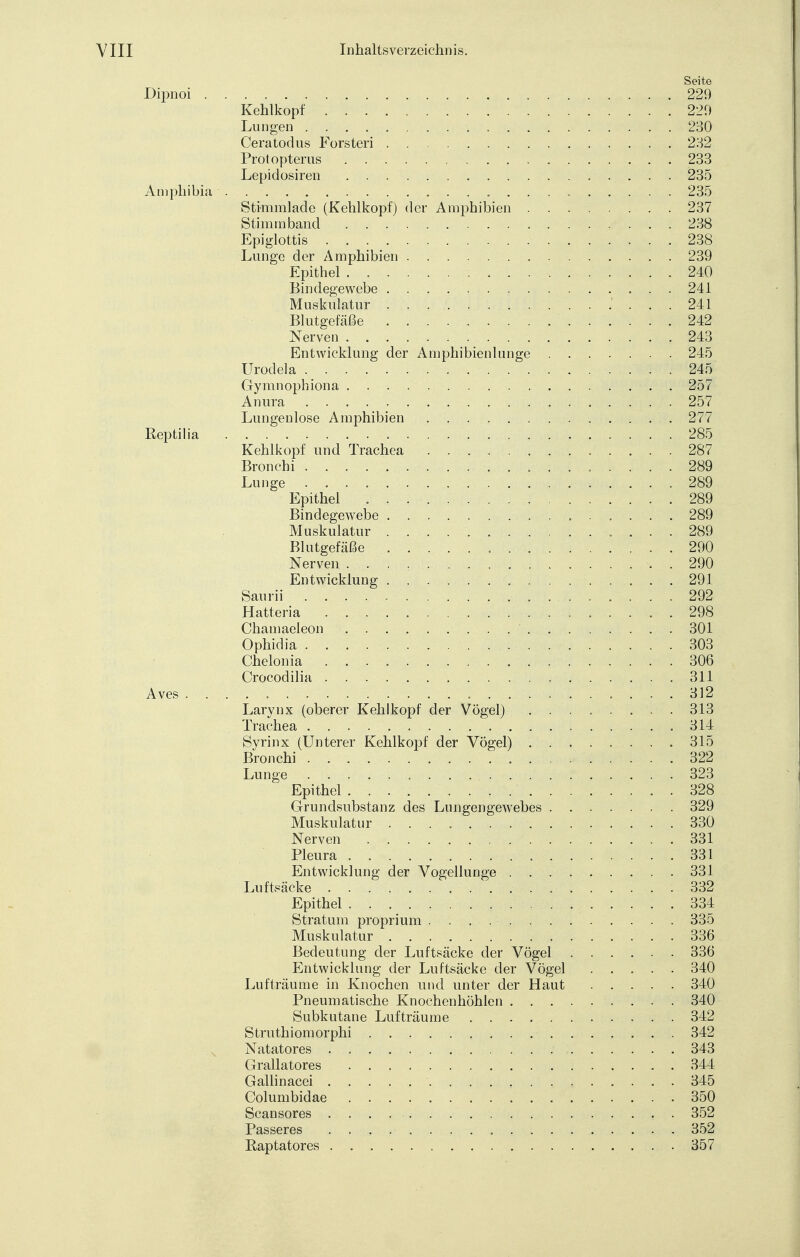 Seite Dipnoi 229 Kehlkopf 220 Lungen 230 Ceratodus Forsteri 232 Protopterus . 233 Lepidosiren 235 Amphibia 235 Stimmlade (Kehlkopf) der Amphibien 237 Stimm band 238 Epiglottis 238 Lunge der Amphibien 239 Epithel 240 Bindegewebe 241 Muskulatur ' ... 241 Blutgefäße 242 Nerven 243 Entwicklung der Amphibienlunge 245 Urodela . .'■»■■*>245: Gymnophiona 257 Anura 257 Lungenlose Amphibien 277 Reptil ia 285 Kehlkopf und Trachea 287 Bronchi - 289 Lunge 289 Epithel 289 Bindegewebe 289 Muskulatur . . . 289 Blutgefäße 290 Nerven . . . , . 290 Entwicklung 291 Saudi 292 Hatteria 298 Chamaeleon 301 Ophidia 303 Chelonia 306 Crocodilia 311 Aves 312 Larynx (oberer Kehlkopf der Vögel) ........ 3.13 Trachea 314 Syrinx (Unterer Kehlkopf der Vögel) ........ 315 Bronchi 322 Lunge 323 Epithel 328 Grundsubstanz des Lungengewebes 329 Muskulatur 330 Nerven . 331 Pleura 331 Entwicklung der Vogellunge 331 Luftsäcke 332 Epithel 334 Stratum proprium 335 Muskulatur 336 Bedeutung der Luftsäcke der Vögel 336 Entwicklung der Luftsäcke der Vögel ..... 340 Lufträume in Knochen und unter der Haut 340 Pneumatische Knochenhöhlen 340 Subkutane Lufträume 342 Struthiomorphi 342 N Natatores 343 Grallatores 344 Gallinacei 345 Columbidae . 350 Scansores 352 Passeres 352 Raptatores 357
