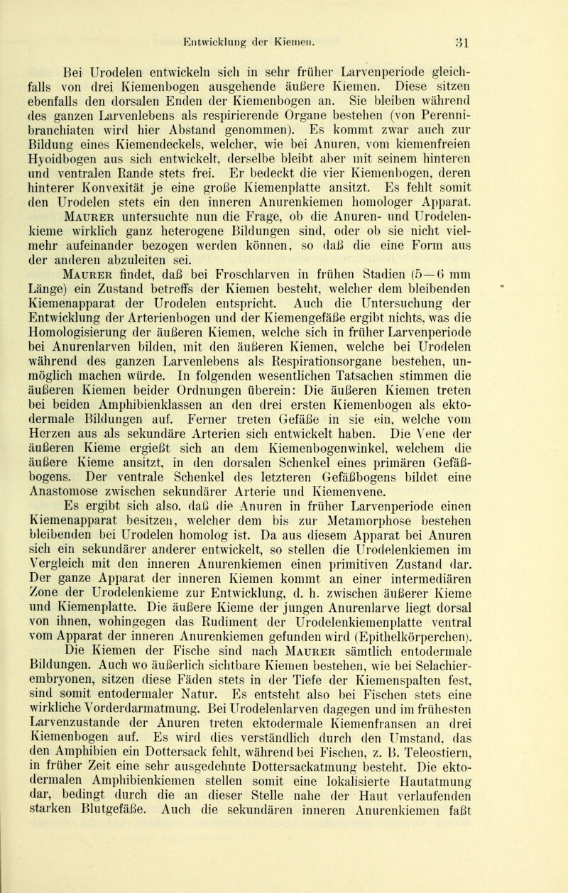Bei Urodelen entwickeln sich in sehr früher Larvenperiode gleich- falls von drei Kiemenbogen ausgehende äußere Kiemen. Diese sitzen ebenfalls den dorsalen Enden der Kiemenbogen an. Sie bleiben während des ganzen Larvenlebens als respirierende Organe bestehen (von Perenni- branchiaten wird hier Abstand genommen). Es kommt zwar auch zur Bildung eines Kiemendeckels, welcher, wie bei Anuren, vom kiemenfreien Hyoidbogen aus sich entwickelt, derselbe bleibt aber mit seinem hinteren und ventralen Rande stets frei. Er bedeckt die vier Kiemenbogen, deren hinterer Konvexität je eine große Kiemenplatte ansitzt. Es fehlt somit den Urodelen stets ein den inneren Anurenkiemen homologer Apparat. Maurer untersuchte nun die Frage, ob die Anuren- und Urodelen- kieme wirklich ganz heterogene Bildungen sind, oder ob sie nicht viel- mehr aufeinander bezogen werden können, so daß die eine Form aus der anderen abzuleiten sei. Maurer findet, daß bei Froschlarven in frühen Stadien (5—6 mm Länge) ein Zustand betreffs der Kiemen besteht, welcher dem bleibenden Kiemenapparat der Urodelen entspricht. Auch die Untersuchung der Entwicklung der Arterienbogen und der Kiemengefäße ergibt nichts, was die Homologisierung der äußeren Kiemen, welche sich in früher Larvenperiode bei Anurenlarven bilden, mit den äußeren Kiemen, welche bei Urodelen während des ganzen Larvenlebens als Respirationsorgane bestehen, un- möglich machen würde. In folgenden wesentlichen Tatsachen stimmen die äußeren Kiemen beider Ordnungen überein: Die äußeren Kiemen treten bei beiden Amphibienklassen an den drei ersten Kiemenbogen als ekto- dermale Bildungen auf. Ferner treten Gefäße in sie ein, welche vom Herzen aus als sekundäre Arterien sich entwickelt haben. Die Vene der äußeren Kieme ergießt sich an dem Kiemenbogenwinkel, welchem die äußere Kieme ansitzt, in den dorsalen Schenkel eines primären Gefäß- bogens. Der ventrale Schenkel des letzteren Gefäßbogens bildet eine Anastomose zwischen sekundärer Arterie und Kiemenvene. Es ergibt sich also, daß die Anuren in früher Larvenperiode einen Kiemenapparat besitzen, welcher dem bis zur Metamorphose bestehen bleibenden bei Urodelen homolog ist. Da aus diesem Apparat bei Anuren sich ein sekundärer anderer entwickelt, so stellen die Urodelenkiemen im Vergleich mit den inneren Anurenkiemen einen primitiven Zustand dar. Der ganze Apparat der inneren Kiemen kommt an einer intermediären Zone der Urodelenkieme zur Entwicklung, d. h. zwischen äußerer Kieme und Kiemenplatte. Die äußere Kieme der jungen Anurenlarve liegt dorsal von ihnen, wohingegen das Rudiment der Urodelenkiemenplatte ventral vom Apparat der inneren Anurenkiemen gefunden wird (Epithelkörperchen). Die Kiemen der Fische sind nach Maurer sämtlich entodermale Bildungen. Auch wo äußerlich sichtbare Kiemen bestehen, wie bei Selachier- embryonen, sitzen diese Fäden stets in der Tiefe der Kiemenspalten fest, sind somit entodermaler Natur. Es entsteht also bei Fischen stets eine wirkliche Vorderdarmatmung. Bei Urodelenlarven dagegen und im frühesten Larvenzustande der Anuren treten ektodermale Kiemenfransen an drei Kiemenbogen auf. Es wird dies verständlich durch den Umstand, das den Amphibien ein Dottersack fehlt, während bei Fischen, z. B. Teleostiern, in früher Zeit eine sehr ausgedehnte Dottersackatmung besteht. Die ekto- dermalen Amphibienkiemen stellen somit eine lokalisierte Hautatmung dar, bedingt durch die an dieser Stelle nahe der Haut verlaufenden starken Blutgefäße. Auch die sekundären inneren Anurenkiemen faßt