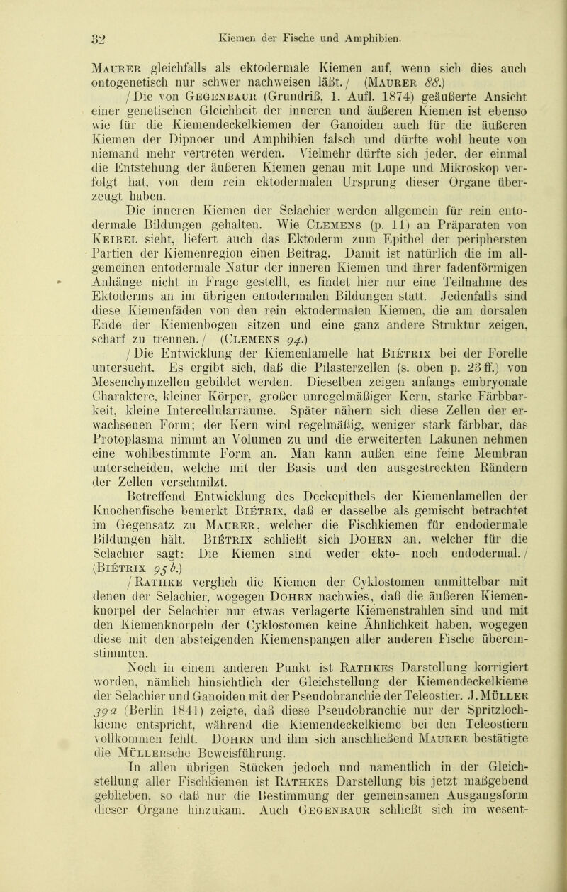 Maurer gleichfalls als ektodermale Kiemen auf, wenn sich dies auch ontogenetisch nur schwer nachweisen läßt./ (Maurer 88.) /Die von Gegenbaur (Grundriß, 1. Aufl. 1874) geäußerte Ansicht einer genetischen Gleichheit der inneren und äußeren Kiemen ist ebenso wie für die Kiemendeckelkiemen der Ganoiden auch für die äußeren Kiemen der Dipnoer und Amphibien falsch und dürfte wohl heute von niemand mehr vertreten werden. Vielmehr dürfte sich jeder, der einmal die Entstehung der äußeren Kiemen genau mit Lupe und Mikroskop ver- folgt hat, von dem rein ektodermalen Ursprung dieser Organe über- zeugt haben. Die inneren Kiemen der Selachier werden allgemein für rein ento- dermale Bildungen gehalten. Wie Clemens (p. 11) an Präparaten von Keibel sieht, liefert auch das Ektoderm zum Epithel der periphersten Partien der Kiemenregion einen Beitrag. Damit ist natürlich die im all- gemeinen entodermale Natur der inneren Kiemen und ihrer fadenförmigen Anhänge nicht in Frage gestellt, es findet hier nur eine Teilnahme des Ektoderms an im übrigen entodermalen Bildungen statt. Jedenfalls sind diese Kiemenfäden von den rein ektodermalen Kiemen, die am dorsalen Ende der Kiemenbogen sitzen und eine ganz andere Struktur zeigen, scharf zu trennen./ (Clemens 94.) I Die Entwicklung der Kiemenlamelle hat Bietrix bei der Forelle untersucht. Es ergibt sich, daß die Pilasterzellen (s. oben p. 23 ff.) von Mesenchymzellen gebildet werden. Dieselben zeigen anfangs embryonale Charaktere, kleiner Körper, großer unregelmäßiger Kern, starke Färbbar- keit, kleine Intercellularräume. Später nähern sich diese Zellen der er- wachsenen Form; der Kern wird regelmäßig, weniger stark färbbar, das Protoplasma nimmt an Volumen zu und die erweiterten Lakunen nehmen eine wohlbestimmte Form an. Man kann außen eine feine Membran unterscheiden, welche mit der Basis und den ausgestreckten Rändern der Zellen verschmilzt. Betreffend Entwicklung des Deckepithels der Kiemenlamellen der Knochenfische bemerkt Bietrix, daß er dasselbe als gemischt betrachtet im Gegensatz zu Maurer, welcher die Fischkiemen für endodermale Bildungen hält. Bietrix schließt sich Dohrn an, welcher für die Selachier sagt: Die Kiemen sind weder ekto- noch endodermal. / (Bietrix 95 b.) /Rathke verglich die Kiemen der Cykiostomen unmittelbar mit denen der Selachier, wogegen Dohrn nachwies, daß die äußeren Kiemen- knorpel der Selachier nur etwas verlagerte Kiemenstrahlen sind und mit den Kiemenknorpeln der Cykiostomen keine Ähnlichkeit haben, wogegen diese mit den absteigenden Kiemenspangen aller anderen Fische überein- stimmten. Noch in einem anderen Punkt ist Rathkes Darstellung korrigiert worden, nämlich hinsichtlich der Gleichstellung der Kiemendeckelkieme der Selachier und Ganoiden mit der Pseudobranchie der Teleostier. J. Müller jga (Berlin 1841) zeigte, daß diese Pseudobranchie nur der Spritzloch- kieme entspricht, während die Kiemendeckelkieme bei den Teleostiern vollkommen fehlt, Dohrn und ihm sich anschließend Maurer bestätigte die MÜLLERSche Beweisführung. In allen übrigen Stücken jedoch und namentlich in der Gleich- stellung aller Fischkiemen ist Rathkes Darstellung bis jetzt maßgebend geblieben, so daß nur die Bestimmung der gemeinsamen Ausgangsform dieser Organe hinzukam. Auch Gegenbaur schließt sich im wesent-