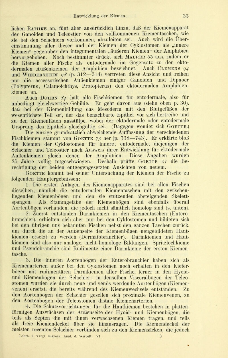 liehen Rathke an, fügt aber ausdrücklich hinzu, daß der Kiemenapparat der Ganoiden und Teleostier von den vollkommenen Kiementaschen, wie sie bei den Selachiern vorkommen, abzuleiten sei. Auch wird die Über- einstimmung aller dieser und der Kiemen der Cyklostomen als „innere Kiemen gegenüber den integumentalen „äußeren Kiemen der Amphibien hervorgehoben. Noch bestimmter drückt sich Maurer 88 aus, indem er die Kiemen aller Fische als entodermale im Gegensatz zu den ekto- dermalen Außenkiemen der Amphibien bezeichnet. Auch Clemens 94 und Wiedersheim 98 (p. 312—314) vertreten diese Ansicht und reihen nur die accessorischen Außenkiemen einiger Ganoiden und Dipnoer (Polypterus, Calamoichthys, Protopterus) den ektodermalen Amphibien- kiemen an. Auch Dohrn 84 hält alle Fischkiemen für entodermale, also für unbedingt gleichwertige Gebilde. Er geht davon aus (siehe oben p. 30). daß bei der Kiemenbildung das Mesoderm mit den Blutgefäßen der wesentlichste Teil sei, der das benachbarte Epithel vor sich hertreibe und zu den Kiemenfäden ausstülpe, wobei der ektodermale oder entodermale Ursprung des Epithels gleichgültig sei. (Dagegen wendet sich Goette.) Die einzige grundsätzlich abweichende Auffassung der verschiedenen Fischkiemen stammt von Goette 75 her (p. 738—743). Er erklärte bloß die Kiemen der Cyklostomen für innere, entodermale, diejenigen der Selachier und Teleostier nach Ausweis ihrer Entwicklung für ektodermale Außenkiemen gleich denen der Amphibien. Diese Angaben wurden 25 Jahre völlig totgeschwiegen. Deshalb prüfte Goette 01 die Be- rechtigung der beiden entgegengesetzten Ansichten von neuem. Goette kommt bei seiner Untersuchung der Kiemen der Fische zu folgenden Hauptergebnissen: 1. Die ersten Anlagen des Kiemenapparates sind bei allen Fischen dieselben, nämlich die entodermalen Kiementaschen mit den zwrischen- liegenden Kiemenbögen und den sie stützenden absteigenden Skelett- spangen. Als Stammgefäße der Kiemenbögen sind ebenfalls überall Aortenbögen vorhanden, die jedoch nicht sämtlich homolog sind (s. unten). 2. Zuerst entstanden Darmkiemen in den Kiementaschen (Entero- branchier), erhielten sich aber nur bei den Cyklostomen und bildeten sich bei den übrigen uns bekannten Fischen nebst den ganzen Taschen zurück, um durch die an der Außenseite der Kiemenbögen neugebildeten Haut- kiemen ersetzt zu werden (Dermatobranchier). Darmkiemen und Haut- kiemen sind also nur analoge, nicht homologe Bildungen. Spritzlochkieme und Pseudobranchie sind Rudimente einer Darmkieme der ersten Kiemen- tasche. 3. Die inneren Aortenbögen der Enterobranchier haben sich als Kiemenarterien außer bei den Cyklostomen noch erhalten in den Kiefer- bögen mit rudimentären Darmkiemen aller Fische, ferner in den Hyoid- und Kiemenbögen der Selachier; in denselben Visceralbögen der Teleo- stomen wurden sie durch neue und venös werdende Aortenbögen (Kiemen- venen) ersetzt, die bereits während des Kiemenwechsels entstanden. Zu den Aortenbögen der Selachier gesellen sich proximale Kiemenvenen, zu den Aortenbögen der Teleostomen distale Kiemenarterien. 4. Die Schutzvorrichtungen für die Hautkiemen bestehen in platten- förmigen Auswüchsen der Außenseite der Hyoid- und Kiemenbögen, die teils als Septen die mit ihnen verwachsenen Kiemen tragen, und teils als freie Kiemendeckel über sie hinausragen. Die Kiemendeckel der meisten recenten Selachier verbinden sich zu den Kiemensäcken, die jedoch Lehrt», d. vergl. mikrosk. Anat. d. Wirbelt. VI. 3