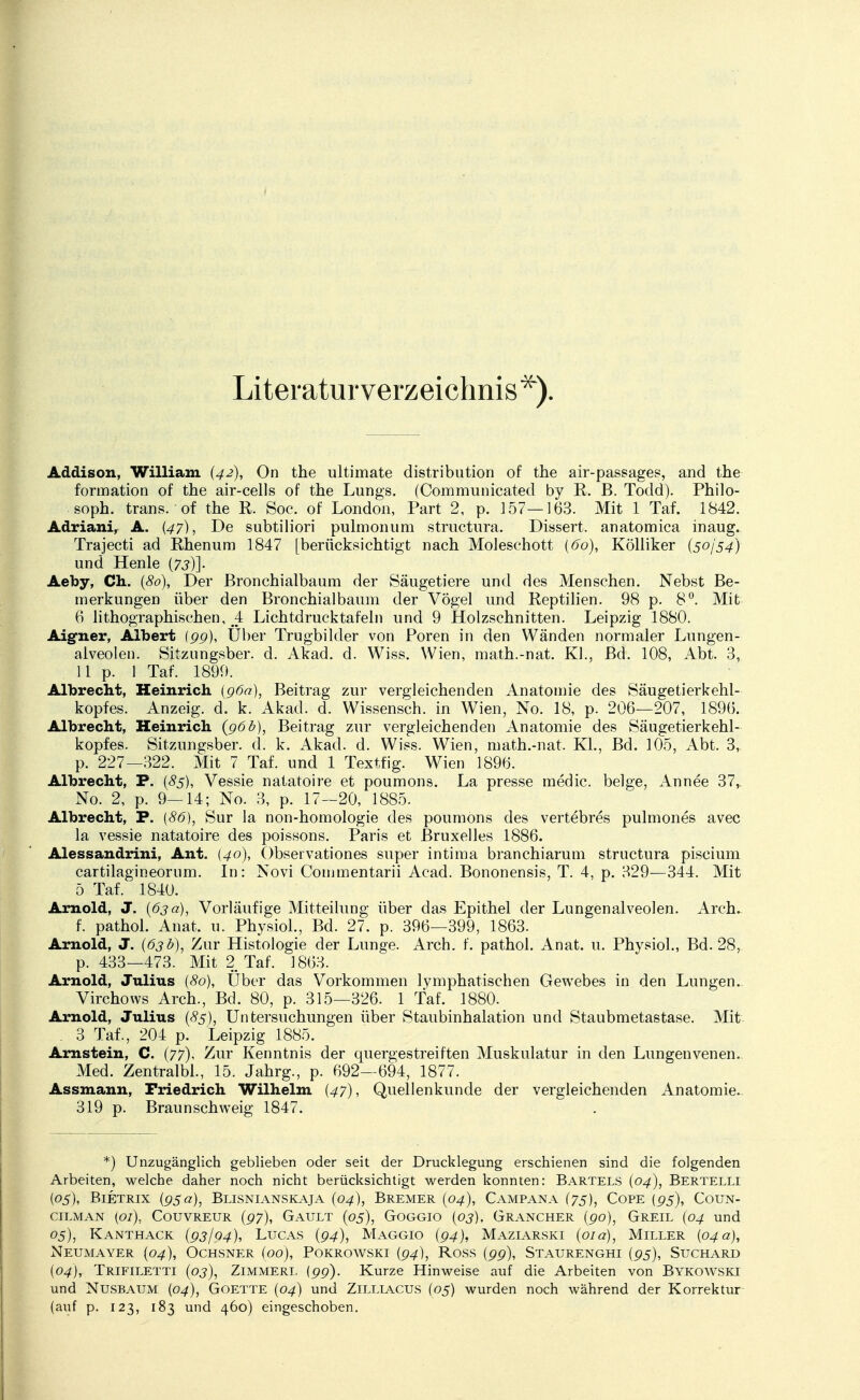 Literaturverzeichnis*). Addison, William (42), On the ultimate distribution of the air-passages, and the formation of the air-cells of the Lungs. (Communicated by R. B. Todd). Philo- soph, trans. of the R. Soc. of London, Part 2, p. 157—163. Mit 1 Taf. 1842. Adriani, A. (47), De subtiliori pulmonum structura. Dissert. anatomica inaug. Trajecti ad Rhenum 1847 [berücksichtigt nach Moleschott {60), Kölliker {50154) und Henle {7s)]. Aeby, Ch. {80), Der Bronchialbaum der Säugetiere und des Menschen. Nebst Be- merkungen über den Bronchialbaum der Vögel und Reptilien. 98 p. 8°. Mit 6 lithographischen, 4 Lichtdrucktafeln und 9 Holzschnitten. Leipzig 1880. Aigner, Albert (pp), Uber Trugbilder von Poren in den Wänden normaler Lungen- alveolen. Sitzungsber. d. Akad. d. Wiss. Wien, math.-nat. Kl., Bd. 108, Abt. 3, 11 p. 1 Taf. 1899. Albrecht, Heinrich (96a), Beitrag zur vergleichenden Anatomie des Säugetierkehl- kopfes. Anzeig. d. k. Akad. d. Wissensch, in Wien, No. 18, p. 206—207, 1896. Albrecht, Heinrich (96b), Beitrag zur vergleichenden Anatomie des Säugetierkehl- kopfes. Sitzungsber. d. k. Akad. d. Wiss. Wien, math.-nat, KL, Bd. 105, Abt. 3, p. 227—322. Mit 7 Taf. und 1 Textfig. Wien 1896. Albrecht, P. {85), Vessie natatoire et poumons. La presse medic. beige, Annee 37, No. 2, p. 9—14; No. 3, p. 17—20, 1885. Albrecht, P. {86), Sur la non-homologie des poumons des vertebres pulmones avec la vessie natatoire des poissons. Paris et Bruxelles 1886. Alessandrini, Ant. {40), Observationes super intima branchiarum structura piscium cartilagineorum. In: Novi Commentarii Acad. Bononensis, T. 4, p. 329—344. Mit 5 Taf. 1840. Arnold, J. {63a), Vorläufige Mitteilung über das Epithel der Lungenalveolen. Arch. f. pathol. Anat. u. Physiol., Bd. 27. p. 396—399, 1863. Arnold, J. {63 b), Zur Histologie der Lunge. Arch. f. pathol. Anat. u. Physiol., Bd. 28, p. 433—473. Mit 2 Taf. 1863. Arnold, Julius (80), Uber das Vorkommen lymphatischen Gewebes in den Lungen. Virchows Arch., Bd. 80, p. 315—326. 1 Taf. 1880. Arnold, Julius {85), Untersuchungen über Staubinhalation und Staubmetastase. Mit . 3 Taf., 204 p. Leipzig 1885. Arnstein, C. (77), Zur Kenntnis der quergestreiften Muskulatur in den Lungenvenen. Med. Zentralbl., 15. Jahrg., p. 692—694, 1877. Assmann, Friedrich Wilhelm {47), Quellenkunde der vergleichenden Anatomie. 319 p. Braunschweig 1847. *) Unzugänglich geblieben oder seit der Drucklegung erschienen sind die folgenden Arbeiten, welche daher noch nicht berücksichtigt werden konnten: Bartels {04), Bertelli (05), Bietrix {95a), Blisnianskaja {04), Bremer {04), Campana (75), Cope (95), Coun- cilman (01), Couvreur {97), Gault (05), Goggio (03), Grancher (po), Greil (04 und 05), Kanthack {93/94), Lucas {94), Maggio (94), Maziarski {01 a), Miller {04 a), Neumayer (04), Ochsner (00), Pokrowski {94), Ross {99), Staurenghi {95), Suchard (04), Trifiletti {03), Zimmert. (99). Kurze Hinweise auf die Arbeiten von Bykowski und Nusbaum (04), Goette {04) und Zilliacus (05) wurden noch während der Korrektur (auf p. 123, 183 und 460) eingeschoben.