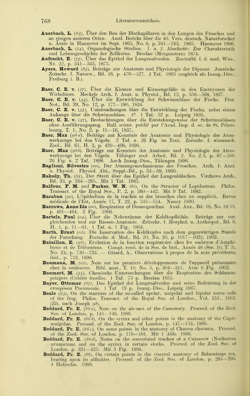 Auerbach, L. (6s), Über den Bau der Blutkapillaren in den Lungen des Frosches und an einigen anderen Orten. Amtl. Bericht über die 40. Vers, deutsch. Naturforscher u. Ärzte in Hannover im Sept. 1865, No. 6, p. 241—243, 1865. Hannover 1866. Auerbach, L. (74), Organologische Studien. 1. u. 2. Abschnitt: Zur Charakteristik und Lebensgeschichte der Zellkerne. Breslau (Morgenstern) 1874. Aufrecht, E. (75), Über das Epithel der Lungenalveolen. Zentralbl. f. d. med. Wiss., Nr. 22, p. 341—343, 1875. Ayers, Howard (8s), Beiträge zur Anatomie und PhvsioJogie der Dipnoer. Jenaische Zeitschr. f. Naturw., Bd. 18, p. 479—527. 3 Tat. 1885 (zugleich als Inaug.-l >iss., Frei bürg i. B.). Baer, C. E. v. (27), Über die Kiemen und Kiemengefäße in den Embryonen der Wirbeltiere. Meckels Arch. f. Anat. u. Physiol., Bd. 12, p. 556—568, 1827. Baer, C. E. v. (34), Über die Entwicklung der Schwimmblase der Fische. Fror. Not., Bd. 39, No. 12, p. 177- 180, 1834. Baer, C. E. v. (35), Untersuchungen über die Entwicklung der Fische, nebst einem Anhange über die Schwimmblase. 4°. 1 Tai 52 p. Leipzig 1835. Baer, C. E. v. (37), Beobachtungen über die Entstehungsweise der Schwimmblasen ohne Ausführungsgang. Bull, scient. publie par l'Acad. Imp. d. sc. de St. Peters- bourg, T. 1, No. 2, p. 15—16, 1837. Baer, Max (96a), Beiträge zur Kenntnis der Anatomie und Physiologie der Atem- werkzeuge bei den Vögeln. 2 Taf. u. 26 Fig. im Text. Zeitschr. f. wissensch. Zool., Bd. 61, H. 3, p.' 420—498, 1896. Baer, Max (96b), Beiträge zur Kenntnis der Anatomie und Physiologie der Atem- werkzeuge bei den Vögeln. Tübinger zool. Arbeit, Bd. 2, No. 2/3, p. 87—166. 26 Fig. u. 2 Taf. 1896. Auch Inaug.-Diss., Tübingen 1896. Baglioni, Silvestro (00), Der Atmungsmechanismus des Frosches. Arch. f. Anat. u. Physiol. Physiol. Abt., Suppl.-Bd., p. 33-59, 1900. Bakody, Th. (6s), Der Streit über das Epithel der Lungenbläschen. Virchows Arch., Bd. 33, p. 264—285. Mit 1 Taf. 1865. Balfour, F. M. and Parker, W. N. (82), On the Structur of Lepidosteus. Philos. Transact. of the Royal Soc, P. 2, p. 360—442. Mit 9 Taf. 1882. Baraban (90), L'epithelium de la trachee et des bronches chez un supplicie. Revue medicale de l'Est, Annee 17, T. 22, p. 545—554. Nancy 1890. Barrows, Anne Ide (00), Respiration of Desmognathus. Anat. Anz., Bd. 18, No. 18/19, p. 46i_464. 2 Fig. 1900. Bartels, Paul (04), Über die Nebenräume der Kehlkopfhöhle. Beiträge zur ver- gleichenden und zur Rassen-Anatomie. Zeitschr. f. Morphol. u. Anthropol., Bd. 8, H. 1, p. 11—61. 1 Taf. u. 1 Fig. 1904. Barth, Ernst (02), Die Innervation des Kehlkopfes nach dem gegenwärtigen Stande der Forschung. Fortschr. d. Med., Bd. 20, No. 30, p. 1017—1022, 1902. Bataillon, E. {96), Evolution de la fonetion respiratoire chez les embryos d'Amphi- biens et de Teleosteens. Compt. rend. de la Soc. de biol., Annee 48 (Ser. 10, T. 3), No. 24, p. 730—733. — Girard, A., Observations ä propos de la note precedente, ibid., p. 733, 1896. Baumann, M. (02), Note sur les premiers developpements de l'appareil pulmonaire chez la couleuvre. Bibl. anat., T. 10. No. 5, p. 304—311. Avec 6 Fig. 1902. Baumert, M. (55), Chemische Untersuchungen über die Respiration des Sehlamm- peizgers (Cobitis fossilis). 1 Taf. 73 p. Breslau 1855. Bayer, Ottomar {67), Das Epithel der Lungenalveolen und seine Bedeutung in der croupösen Pneumonie. 1 Taf. 19 p. Inaug.-Diss., Leipzig 1867. Beale (63), On the stueture of the so-called apolar, unipolar and bipolar nerve cells of the frog. Philos. Transact. of the Royal Soc. of London, Vol. 153, 3863. (Zit. nach Joseph 98). Beddard, Pr. E. (86a), Note on the air-sacs of the Cassowary. Proceed. of the Zool. Soc. of London, p. 145—146, 1886. Beddard, Pr. E. (86b), On the syrinx and other points in the anatomy of the Capri- mulgidae. Proceed. of the Zool. Soc. of London, p. 147—153, 1886. Beddard, Pr. E. (86c), On some points in the anatomy of Chauna chavaria. Proceed. of the Zool. Soc. of London, p. 178—181. Mit 1 Abb. 1886. Beddard, Fr. E. (86d), Notes on the convoluted trachea of a Curassow (Nothocrax urumutum) and on the syrinx in certain Storks. Proceed. of the Zool. Soc. of London, p. 321—325. Mit 3 Fig. 1886. Beddard, Fr. E. (88), On certain points in the visceral anatomy of Balaeniceps rex, bearing upon its affmities. Proceed. of the Zool. Soc. of London, p. 284—290. 4 Holzschn. 1888.