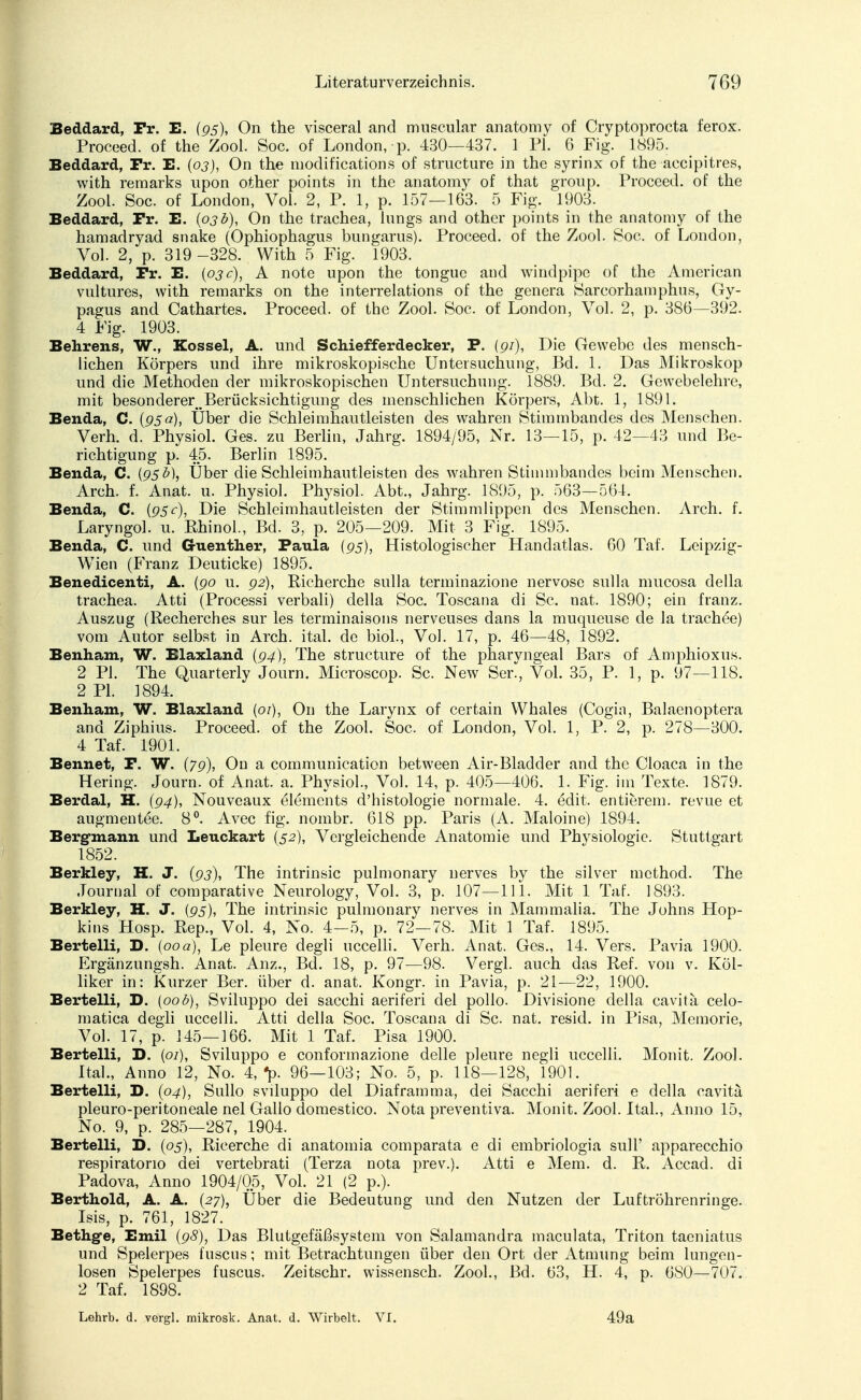 Beddard, Fr. E. {95), On the visceral ancl muscular anatomy of Cryptoprocta ferox. Proceed. of the Zool. Soc. of London, p. 430—437. 1 PI. 6 Fig. 1895. Beddard, Fr. E. (03), On the modifications of structure in the syrinx of the aecipitres, with remarks lipon other points in the anatomy of that group. Proceed. of the Zool. Soc. of London, Vol. 2, P. 1, p. 157—163. 5 Fig. 1903. Beddard, Fr. E. (03b), On the trachea, lungs and other points in the anatomy of the hamadryad snake (Ophiophagus bungarus). Proceed. of the Zool. Soc. of London, Vol. 2, p. 319 -328. With 5 Fig. 1903. Beddard, Fr. E. {03c), A note upon the tongue and windpipe of the American vultures, with remarks on the interrelations of the genera Sarcorhamphus, Gy- pagus and Cathartes. Proceed. of the Zool. Soc. of London, Vol. 2, p. 386—392. 4 Fig. 1903. Behrens, W., Kossei, A. und Schiefferdecker, P. (9/), Die Gewebe des mensch- lichen Körpers und ihre mikroskopische Untersuchung, Bd. 1. Das Mikroskop und die Methoden der mikroskopischen Untersuchung. 1889. Bd. 2. Gewebelehre, mit besonderer Berücksichtigung des menschlichen Körpers, Abt. 1, 1891. Benda, C. {95a), Über die Schleimhautleisten des wahren Stimmbandes des Menschen. Verh. d. Physiol. Ges. zu Berlin, Jahrg. 1894/95, Nr. 13—15, p. 42—43 und Be- richtigung p. 45. Berlin 1895. Benda, C. (95b), Über die Schleimhautleisten des wahren Stimmbandes beim Menschen. Arch. f. Anat. u. Physiol. Physiol. Abt., Jahrg. 1895, p. 563—564. Benda, C. {95c), Die Schleimhautleisten der Stimmlippen des Menschen. Arch. f. Laryngol. u. Rhinol., Bd. 3, p. 205—209. Mit 3 Fig. 1895. Benda, C. und G-uenther, Paula (95), Histologischer Handatlas. 60 Taf. Leipzig- Wien (Franz Deuticke) 1895. Benedicenti, A. (90 u. 92), Richerche sulla terminazione nervöse sulla mucosa della trachea. Atti (Processi verbali) della Soc. Toscana di Sc. nat. 1890; ein franz. Auszug (Recherches sur les terminaisons nerveuses dans la muqueuse de la trachee) vom Autor selbst in Arch. ital. de biol., Vol. 17, p. 46—48, 1892. Benham, W. Blaxland (94), The structure of the pharvngeal Bars of Amphioxus. 2 PI. The Quarterly Journ. Microscop. Sc. New Ser, Vol. 35, P. 1, p. 97—118. 2 PI. 1894. Benham, W. Blaxland (or), On the Larynx of certain Whales (Cogin, Balaenoptera and Ziphius. Proceed. of the Zool. Soc. of London, Vol. 1, P. 2, p. 278—300. 4 Taf. 1901. Bennet, F. W. (79), On a communicaticn between Air-Bladder and the Cloaca in the Hering. Journ. of Anat. a. Physiol., Vol. 14, p. 405—406. 1. Fig. im Texte. 1879. Berdal, H. (94), Nouveaux elements d'histologie normale. 4. edit. entierem. revue et augmentee. 8°. Avec fig. nombr. 618 pp. Paris (A. Maloine) 1894. Bergmann und Leuckart (52), Vergleichende Anatomie und Physiologie. Stuttgart 1852. Berkley, H. J. (93), The intrinsic pulmonary nerves by the silver mcthod. The Journal of comparative Neurology, Vol. 3, p. 107—111. Mit 1 Taf. 1893. Berkley, H. J. (95), The intrinsic pulmonary nerves in Mammalia. The Johns Hop- kins Hosp. Rep., Vol. 4, No. 4—5, p. 72—78. Mit 1 Taf. 1895. Berteiii, D. (00a), Le pleure degli uccelli. Verh. Anat. Ges., 14. Vers. Pavia 1900. Ergänzungsh. Anat. Anz., Bd. 18, p. 97—98. Vergl. auch das Ref. von v. Köl- liker in: Kurzer Ber. über d. anat. Kongr. in Pavia, p. 21—22, 1900. Berteiii, D. (00b), Sviluppo dei sacchi aeriferi del pollo. Divisione della cavita celo- matica degli uccelli. Atti della Soc. Toscana di Sc. nat. resid. in Pisa, Memorie, Vol. 17, p. 145—166. Mit 1 Taf. Pisa 1900. Berteiii, D. (01), Sviluppo e conformazione delle pleure negli uccelli. Monit. Zool. Ital., Anno 12, No. 4, *p. 96—103; No. 5, p. 118—128, 1901. Berteiii, D. (04), Sullo sviluppo del Diaframma, dei Sacchi aeriferi e della cavitä pleuro-peritoneale nel Gallo domestico. Nota preventiva. Monit. Zool. Ital, Anno 15, No. 9, p. 285—287, 1904. Berteiii, D. (05), Ricerche di anatomia comparata e di embriologia sull' apparecchio respiratono dei vertebrati (Terza nota prev.). Atti e Mem. d. R. Accad. di Padova, Anno 1904/05, Vol. 21 (2 p.). Berthold, A. A. (27), Über die Bedeutung und den Nutzen der Luftröhrenringe. Isis, p. 761, 1827. Bethg-e, Emil (98), Das Blutgefäßsystem von Salamandra maculata, Triton taeniatus und Spelerpes fuscus; mit Betrachtungen über den Ort der Atmung beim lungen- losen Spelerpes fuscus. Zeitschr. wissensch. Zool., Bd. 63, H. 4, p. 680—707. 2 Taf. 1898. Lehrb. d. vergl. mikrosk. Anat. d. Wirbelt. VI. 49a