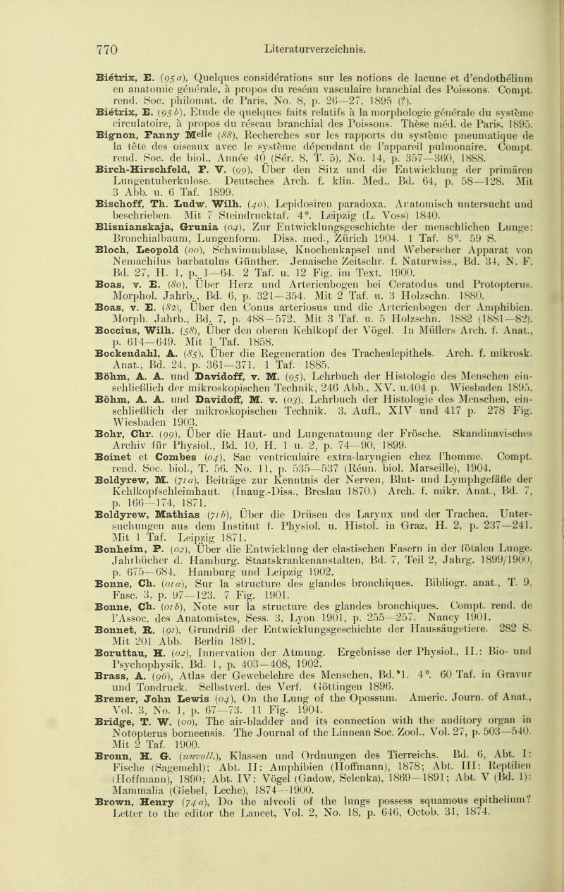 Bietrix, E. (95 a), Quelques considerations sur les notions de lacune et d'endothelium en anatomie generale, ä propos du reseau vasculaire branchial des Poissons. Compt. rend. Soc. philomat. de Paris, No. 8, p. 2G—27, 1895 (?). Bietrix, E. (95b), Etüde de quelques faits relatifs a la morphologie generale du Systeme circulatoire, a propos du reseau branchial des Poissons. These med. de Paris, 1895. Big-non, Fanny Melle (88), Recherches sur les rapports du Systeme pneumatique de la tete des oiseaux avec le Systeme dependant de l'appareil pulmonaire. Compt. rend. Soc. de biol., Ann de 40. (Ser. 8, T. 5), No. 14, p. 357—360, 1888. Birch-Hirschfeld, F. V. (99), Über den Sitz und die Entwicklung der primären Lungentuberkulose. Deutsches Arch. f. klin. Med., Bd. 64, p. 58—128. Mit 3 Abb. u. 6 Taf. 1899. Bischoff, Th. Ludw. Wilh. (40), Lepidosiren paradoxa. Anatomisch untersucht und beschrieben. Mit 7 Steindrucktaf. 4°. Leipzig (L. Voss) 1840. Blisnianskaja, Grunia (04), Zur Entwicklungsgeschichte der menschlichen Lunge: Bronchialbaum, Lungenform. Diss. med., Zürich 1904. 1 Taf. 8°. 59 S. Bloch, Leopold (00), Schwimmblase, Knochenkapsel und Weberscher Apparat von Nemachilus barbatulus Günther. Jenaische Zeitschr. f. Naturwiss., Bd. 34, N. F. Bd. 27, H. 1, p...l—64. 2 Taf. u. 12 Fig. im Text. 1900. Boas, v. E. (80), Über Herz und Arterienbogen bei Ceratodus und Protopterus. Morphol. Jahrb., Bd. 6, p. 321—354. Mit 2 Taf. u. 3 Holzsehn. 1880. Boas, v. E. (#2), Über den Conus arteriosus und die Arterienbogen der Amphibien. Morph. Jahrb., Bd. 7, p. 488-572. Mit 3 Taf. u. 5 Holzschn. 1882 (1881—82). Boccius, Wilh. (38), Über den oberen Kehlkopf der Vögel. In Müllers Arch. f. Anat., p. 614—649. Mit 1. Taf. 1858. Bockendahl, A. (83), Über die Regeneration des Trachealepithels. Arch. f. mikrosk. Anat., Bd. 24, p. 361—371. 1 Taf. 1885. Böhm, A. A. und Davidoff, v. M. (95), Lehrbuch der Histologie des Menschen ein- schließlich der mikroskopischen Technik, 246 Abb., XV. u.404 p. Wiesbaden 1895. Böhm, A. A. und Davidoff, M. v. (03), Lehrbuch der Histologie des Menschen, ein- schließlich der mikroskopischen Technik. 3. Aufl., XIV und 417 p. 278 Fig. Wiesbaden 1903. Bohr, Chr. (99), Über die Haut- und Lungenatmung der Frösche. Skandinavisches Archiv für Physiol., Bd. 10, H. 1 u. 2, p. 74—90, 1899. Boinet et Combes (04), Sac ventriculaire extra-laryngien chez l'homme. Compt. rend. Soc. biol., T. 56. No. 11, p. 535—537 (Renn, biol. Marseille), 1904. Boldyrew, M. {71a), Beiträge zur Kenntnis der Nerven, Blut- und Lymphgefäße der Kehlkopfschleimhaut. (Inaug.-Diss., Breslau 1870.) Arch. f. mikr. Anat., Bd. 7, p. 166—174, 1871. Boldyrew, Mathias (71b), Über die Drüsen des Larynx und der Trachea. Unter- suchungen aus dem Institut f. Physiol. u. Histol. in Graz, H. 2, p. 237—241. Mit 1 Taf. Leipzig 1871. Bonheim, F. (02), Über die Entwicklung der elastischen Fasern in der fötalen Lunge. Jahrbücher d. Hamburg. Staatskrankenanstalten, Bd. 7, Teil 2, Jahrg. 1899/1900, p. 675—684. Hamburg und Leipzig 1902. Bonne, Ch. (010), Sur la structure des glandes bronchiques. Bibliogr. anat., T. 9, Fase. 3, p. 97—123. 7 Fig. 1901. Bonne, Ch. (01 b), Note sur la structure des glandes bronchiques. Compt. rend. de lAssoc. des Anatomistes, Sess. 3, Lyon 1901, p. 255—257. Nancy 1901. Bonnet, IL. {91), Grundriß der Entwicklungsgeschichte der Haussäugetiere. 282 S. Mit 201 Abb. Berlin 1891. Boruttau, H. (02), Innervation der Atmung. Ergebnisse der Physiol., IL: Bio- und Psychophysik, Bd. 1, p. 403—408, 1902. Brass, A. (96), Atlas der Gewebelehre des Menschen, Bd.*l. 4°. 60 Taf. in Gravur und Tondruck. Selbstverl, des Verf. Göttingen 1896. Bremer, John Lewis (04), On the Lung of the Opossum. Americ. Journ. of Anat., Vol. 3, No. 1, p. 67—73. 11 Fig. 1904. Bridge, T. *W. (00), The air-bladder and its connection with the auditory organ in Notopterus bomeensis. The Journal of the Linnean Soc. Zool., Vol. 27, p. 503—540. Mit 2 Taf. 1900. Bronn, H. G-. (unvoll,), Klassen und Ordnungen des Tierreichs. Bd. 6, Abt. I.- Fische (Sagemehl); Abt. II: Amphibien (Hoffmann), 1878; Abt. III: Reptilien (Hoffmann), 1890; Abt. IV: Vögel (Gadow, Selenka), 1869—1891; Abt. V (Bd. 1): Mammalia (Giebel, Leche), 1874—1900. Brown, Henry (74a), Do the alveoli of the lungs possess squamous epithelium? Letter to the editor the Lancet, Vol. 2, No. 18, p. 646, Octob. 31, 1874.