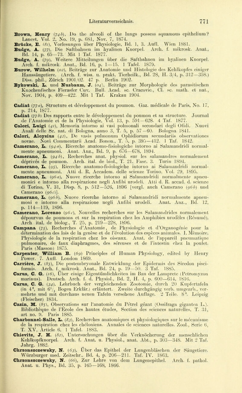 Brown, Henry {74b), Do the alveoli of the lungs possess squamous epithelium? Lancet, Vol. 2, No. 19, p. 681, Nov. 7, 1874. Brücke, E. (81), Vorlesungen über Physiologie, Bd. 1, 3. Aufl. Wien 1881. Budg-e, A. (77), Die Saftbahnen im hyalinen Knorpel. Arch. f. mikrosk. Anat., Bd. 14, p. 65—73. Mit 1 Taf. 1877. Budg-e, A. (7g), Weitere Mitteilungen über die Saftbahnen im hyalinen Knorpel. Aich. f. mikrosk. Anat., Bd. 16, p. 1—15. 1 Tafel. 1879. Burow, Wilhelm (02), Beiträge zur Anatomie und Histologie des Kehlkopfes einiger Haussäugetiere. (Arch. f. wiss. u. prakt. Tierheilk., Bd. 28, H. 3/4, p. 312—358.) Diss. phil., Zürich 1901/02. 47 p. Berlin 1902. Bykowski, L. und Nusbaum, J. (04), Beiträge zur Morphologie des parasitischen Knochenfisches Fierasfer Cuv. Bull. Acad. sc. Cracovie., Cl. sc. math. et nat, Nov. 1904, p. 409—422. Mit 1 Taf. Krakau 1904. Cadiat (77a), Structure et developpement du poumon. Gaz. medicale de Paris, No. 17, p. 214, 3877. Cadiat {77b) Des rapports entrc le developpement du poumon et sa structure. Journal de VAnatomie et de la Physiologie, Vol. 13, p. 591—628. 4 Taf. 1877. Calori, Luigi (41), Memoria intorno ai vasi polmonali secondari degli Ofidi. Nuovi Anali delle Sc. nat. di Bologna, anno 3, T. 5, p. 57—60. Bologna 1841. Calori, Aloysius (42), De vasis pulmonum Ophidiorum secundariis observationes novae. Novi Commentarii Acad. Bonon., T. 5, p. 395—412. 1 Taf. 1842. Camerano, L. (940), Ricerche auatomo-fisiologiche intorno ai Salamandridi normal- mente apneumoni. Anat. Auz., Bd. 9, p. 676—678, 1894. Camerano, L. (94 b), Recherches anat. physiol. sur les salamandres normalement deprives de poumon. Arch. ital. de biol., T. 21, Fase. 3. Turin 1894. Camerano, L. (95), Ricerche anatomo-fisiologiche intorno ai Salamandridi normal- mente apneumoni. Atti d. R. Accadem. delle scienze Torino, Vol. 29, ]895. Camerano, L. {96a), Nuove ricerche intorno ai Salamandridi normalmente apneu- monici e intorno alla respirazione negli Anfibi urodeli. Atti d. R. accad. d. scienze di Torino, V. 31, Disp. 8, p. 512—526, 1896 [vergl. auch Camerano {96b) und Camerano (96c)]. Camerano, L. {96b), Nuove ricerche intorno ai Salamandridi normalmente apneu- moni e intorno alla respirazione negli Anfibi urodeli. Anat. Anz., Bd. 12, p. 114—119, 1896. Camerano, Lorenzo (96c), Nouvelles recherches sur les Salamandrides normalement depourvus de poumons et sur la respiration chez les Amphibies urodelcs (Resume). Arch. ital. de biolog., T. 25, p. 219—228, 1896. Campana (75), Recherches d'Anatomie, de Physiologie et d'Organogenie pour la determination des lois de la genese et de l'evolution des especes animales. I. Memoire. Physiologie de la respiration chez les oiseaux. Anat. de l'appareil pneumatique pulmonaire, de faux diaphragmes, des sereuses et de 1'intestin chez la poulet. Paris (Masson) 1875. Carpenter, William B. (69) Principles of Human Physiology, edited by Henry Power. 7. Aufl. London 1869. Carriere, J. (85), Die postembryonale Entwicklung der Epidermis des Siredon pisci- formis. Arch. f.„mikrosk. Anat., Bd. 24, p. 19—50. 3 Taf. 1885. Carus, C. Gr. (16), Über einige Eigentümlichkeiten im Bau der Lamprete (Petromyzon marinus). Deutsch. Arch. f. d. Physiol., Bd. 2, H. 4, p. 600—614, 1816. Carus, C. G-. (34), Lehrbuch der vergleichenden Zootomie, durch 20 Kupfertafeln (in 4°, mit 6x/4 Bogen Erklär.) erläutert. Zweite durchgängig verb. umgearb., ver- mehrte und mit durchaus neuen Tafeln versehene Auflage. 2 Teile. 8°. Leipzig (Fleischer) 1834. Cazin, M. (85), Observation sur l'anatomie du Petrel geant (Ossifraga gigantea L.). Bibliotheque de l'Ecole des hautes etudes, Section des sciences naturelles, T. 31, art no. 9. Paris 1885. Charbonnel-Salle, L. (83), Recherches anatomiques et physiologiques sur le mecanisme de la respiration chez les cheloniens. Annales de sciences naturelles. Zool., Serie 6, T. XV, Article 6. 1 Tafel. 1883. Chievitz, J. H. {82), Untersuchungen über die Verknöcherung der menschlichen Kehlkopfknorpel. Arch. f. Anat. u. Physiol., anat. Abt., p. 303—348. Mit 2 Taf. Jahrg. 1882. Chrzonszczewsky, N. {63), Uber das Epithel der Lungenbläschen der Säugetiere. Würzburger med. Zeitschr., Bd. 4, p. 206—211. Taf. IV. 1863. Chrzonszczewsky, N. (66), Zur Lehre von dem Lungenepithel. Arch. f. pathol. Anat. u. Phys., Bd. 35, p. 165—168, 1866.