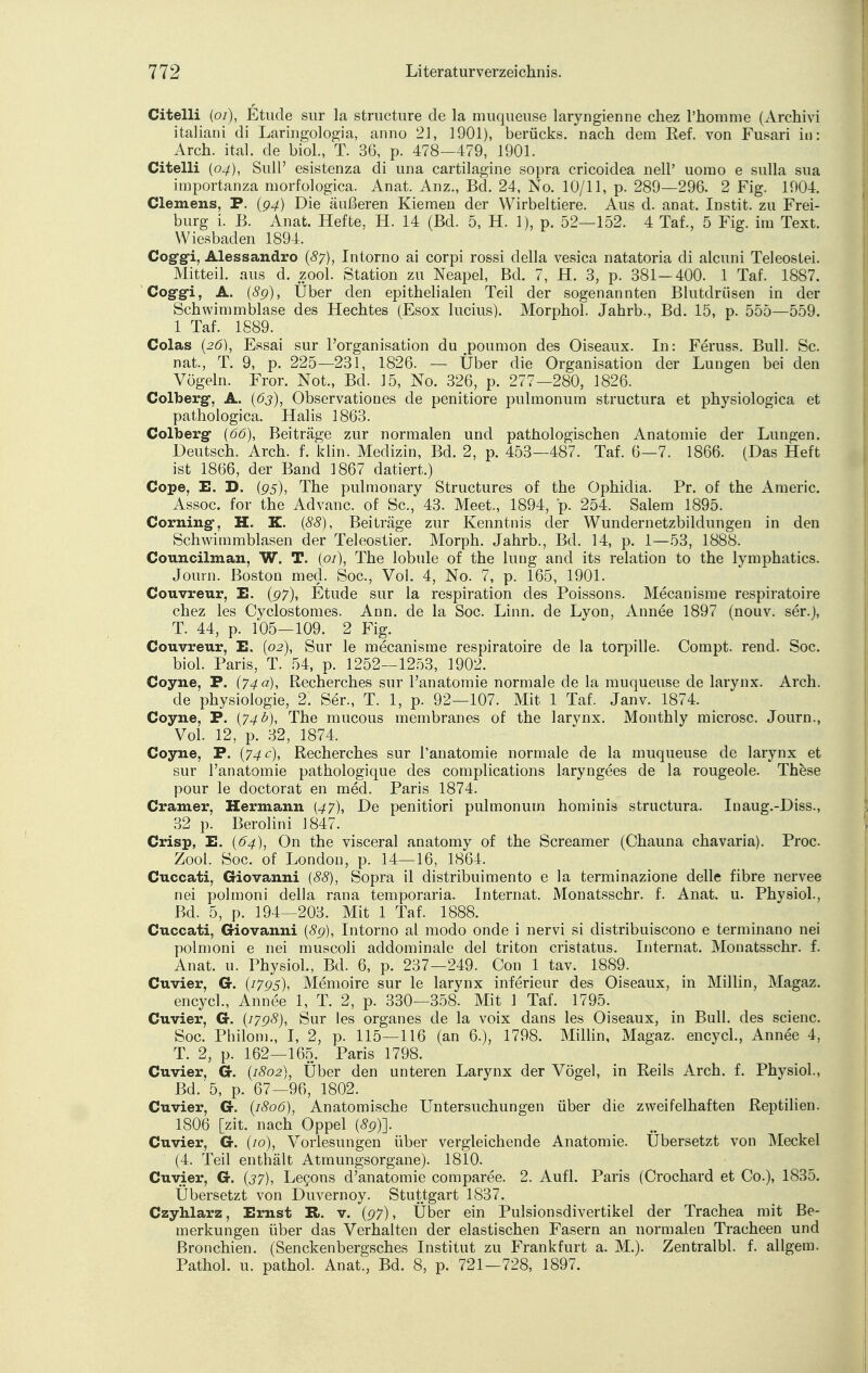 Citelli (01), Etucle sur la structure de la muqueuse laryngienne chez l'homme (Archivi italiani di Laringologia, anno 21, 1901), berücks. nach dem Kef. von Fusari in: Arch. ital. de biol., T. 36, p. 478—479, 1901. Citelli (04), Sull' esistenza di una cartilagine sopra cricoidea nell' uorao e sulla sua importanza morfologica. Anat. Anz., Bd. 24, No. 10/11, p. 289—296. 2 Fig. 1904. Clemens, P. (94) Die äußeren Kiemen der Wirbeltiere. Aus d. anat. Instit. zu Frei- burg i. B. Anat. Hefte, H. 14 (Bd. 5, H. 1), p. 52—152. 4 Taf., 5 Fig. im Text. Wiesbaden 1894. Cog-gi, Alessandro (87), Intorno ai corpi rossi della vesica natatoria di alcuni Teleoslei. Mitteil, aus d. zool. Station zu Neapel, Bd. 7, H. 3, p. 381—400. .1 Taf. 1887. Cog-gi, A. (8g), Über den epithelialen Teil der sogenannten Blutdriisen in der Schwimmblase des Hechtes (Esox lucius). Morphol. Jahrb., Bd. 15, p. 555—559. 1 Taf. 1889. Colas (26), Essai sur Forganisation du poumon des Oiseaux. In: Feruss. Bull. Sc. nat., T. 9, p. 225—231, 1826. — Uber die Organisation der Lungen bei den Vögeln. Fror. Not., Bd. 15, No. 326, p. 277—280, 1826. Colberg, A. (63), Observationes de penitiore pulmonum structura et physiologica et pathologica. Halis 1863. Colberg (66), Beiträge zur normalen und pathologischen Anatomie der Lungen. Deutsch. Arch. f. klin. Medizin, Bd. 2, p. 453—487. Taf. 6—7. 1866. (Das Heft ist 1866, der Band 1867 datiert.) Cope, E. D. (95), The pulmonary Structures of the Ophidia. Pr. of the Americ. Assoc. for the Advanc. of Sc, 43. Meet., 1894, p. 254. Salem 1895. Corning, H. K. (88), Beiträge zur Kenntnis der Wundernetzbildungen in den Schwimmblasen der Teleostier. Morph. Jahrb., Bd. 14, p. 1—53, 1888. Councilmail. W. T. (01), The lobule of the hing and its relation to the lymphatics. Journ. Boston med. Soc, Vol. 4, No. 7, p. 165, 1901. Couvreur, E. (97), Etüde sur la respiration des Poissons. Mecanisme respiratoire chez les Cyclostomes. Ann. de la Soc. Linn, de Lyon, Annee 1897 (nouv. ser.), T. 44, p. 105—109. 2 Fig. Couvreur, E. (02), Sur le mecanisme respiratoire de la torpille. Compt. rend. Soc. biol. Paris, T. 54, p. 1252—1253, 1902. Coyne, P. (74 a), Recherches sur l'anatomie normale de la muqueuse de larynx. Arch. de physiologie, 2. Ser., T. 1, p. 92—107. Mit 1 Taf. Janv. 1874. Coyne, P. (74b), The mucous membranes of the larynx. Monthly microsc. Journ., Vol. 12, p. 32, 1874. Coyne, P. (74 c), Recherches sur l'anatomie normale de la muqueuse de larynx et sur l'anatomie pathologique des complications laryngees de la rougeole. These pour le doctorat en med. Paris 1874. Gramer, Hermann (47), De penitiori pulmonum hominis structura. Inaug.-Diss., 32 p. Berolini 1847. Crisp, E. (64), On the visceral anatomy of the Screamer (Chauna chavaria). Proc. Zool. Soc. of London, p. 14—16, 1864. Cuccati, Giovanni (88), Sopra il distribuimento e la terminazione delle fibre nervee nei polmoni della rana temporaria. Internat. Monatsschr. f. Anat. u. Physiol., Bd. 5, p. 194—203. Mit 1 Taf. 1888. Cuccati, Giovanni (8g), Intorno al modo onde i nervi si distribuiscono e terminano nei polmoni e nei muscoli addominale del triton cristatus. Internat. Monatsschr. f. Anat. u. Physiol., Bd. 6, p. 237—249. Con 1 tav. 1889. Cuvier, G. (i7g5), Memoire sur le larynx inferieur des Oiseaux, in Miliin, Magaz. encycl., Annee 1, T. 2, p. 330—358. Mit 3 Taf. 1795. Cuvier, G. (j7g8), Sur les organes de la voix dans les Oiseaux, in Bull, des scienc. Soc. Philom., I, 2, p. 115—116 (an 6.), 1798. Miliin, Magaz. encycl., Annee 4, T. 2, p. 162—165. Paris 1798. Cuvier, G. (1802), Über den unteren Larynx der Vögel, in Reils Arch. f. Physiol., Bd. 5, p. 67—96, 1802. Cuvier, G. (1806), Anatomische Untersuchungen über die zweifelhaften Reptilien. 1806 [zit. nach Oppel (8g)]. Cuvier, G. (10), Vorlesungen über vergleichende Anatomie. Ubersetzt von Meckel (4. Teil enthält Atmungsorgane). 1810. Cuvier, G. (37), Lecons d'anatomie comparee. 2. Aufl. Paris (Crochard et Co.), 1835. Übersetzt von Duvernoy. Stuttgart 1837. Czyhlarz, Emst R. v. (g7), Über ein Pulsionsdivertikel der Trachea mit Be- merkungen über das Verhalten der elastischen Fasern an normalen Tracheen und Bronchien. (Senckenbergsches Institut zu Frankfurt a. M.). Zentralbl. f. allgem. Pathol. u. pathol. Anat., Bd. 8, p. 721—728, 1897.