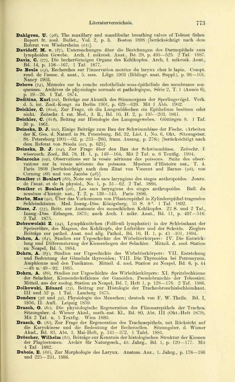 Dahlg-ren, U. {98), The maxillary and mandibular breathing vaJves of Teleost fishes. Report fr. zool. Bullet., Vol. 2, p. 3. Boston 1898 [berücksichtigt nach dem Referat von Wiedersheim (02)]. Davidoff, M. v. (87), Untersuchungen über die Beziehungen des Darmepithels zum lymphoiden Gewebe. Arch. f. mikrosk. Anat., Bd. 29, p. 495—525. 2 Taf. 1887. Davis, C. (77), Die becherförmigen Organe des Kehlkopfes. Arch. f. mikrosk. Anat, Bd. 14, p. 158—167. 1 Taf. 1877. De Beule (03), Recherches sur l'innervation motrice du larynx chez le lapin. Compt. rend. de l'assoc. d. anat., 5. sess. Liege 1903 (Bibliogr. anat. Suppl.), p. 9b—101. Nancy 1903. Debove (74), Memoire sur Ja couche endotheliale sous-epitheliale des membranes mii- queuses. Archives de physiologie normale et pathologique, Serie 2, T. 1 (Annee 6), p. 19-26. 1 Taf. 1874. Deditius, Karl (02), Beiträge zur Akustik des Stimmorgans der Sperlingsvögel. Verh. d. 5. int. Zool.-Kongr. zu Berlin 1901, p. 629—639. Mit 1 Abb. 1902. Deichler, C. (61 a), Zur Frage, ob die Lungenbläschen ein Epithelium besitzen oder nicht. Zeitschr. f. rat. Med., 3. R., Bd. 10, H. 2, p. 195—203, 1861. Deichler, C. (61 b), Beitrag zur Histologie des Lungengewebes. Göttingen 8. 1 Taf. 30 p. 1861. Deineka, D. J. (02), Einige Beiträge zum Bau der Schwimmblase der Fische. (Arbeiten der K. Ges. d. Naturf. in St. Petersburg, Bd. 32, Lief. 1, No. 6, Okt. Sitzungsber. St. Petersburg 1901—02, p. 253—260, franz. Auszug, p. 278); [berücksichtigt nach dem Referat von Stieda (02), p. 625]. Deineka, D. J. {04), Zur Frage über den Bau der Schwimmblase. Zeitschr. f. wissensch. Zool., Bd. 78, H. 1, p, 149—164. Mit 2 Taf. u. 6 Textfig. 1904. Delaroche (09), Observations sur la vessie a£rienne des poissons. Suite des Obser- vation« sur la vessie aerienne des poissons. Museum d'Histoire nat., T. 4. Paris 1809 [berücksichtigt nach dem Zitat von Vincent and Barnes (96), von Corning {88) und von Jacobs (98)]. Deniker et Boulart (86), Note sur les sacs larvngiens des singes anthropoides. Journ. de l'anat, et de la physiol., No. 1, p. 51—62. 2 Taf. 1886. Deniker et Boulart (96), Les sacs laryngiens des singes anthropoides. Bull, du mus6um d'histoir. nat., T. 2, p. 139—143. Paris 1896. Derbe, Max (92), Uber das Vorkommen von Pflasterepithel in Zylinderepithel tragenden Schleimhäuten. Med. Inaug.-Diss. Königsberg. 31 S. 8°. 1 Taf. 1892. Disse, J. (75), Beitr. zur Anatomie des menschlichen Kehlkopfes. 22 S. und 2 Taf., Inaug.-Diss. Erlangen, 1875; auch Arch. f. mikr. Anat., Bd. 11, p. 497—516. 2 Taf. 1875. Dobrowolski Z. (94), Lymphknötchen (Folliculi lymphatici) in der Schleimhaut der Speiseröhre, des Magens, des Kehlkopfs, der Luftröhre und der Scheide. Zieglers Beiträge zur pathol. Anat. und allg. Pathol., Bd. 16, H. 1, p. 43 -101, 1894. Dohm, A. (84), Studien zur Urgeschichte des Wirbeltierkörpers: IV. Die Entwick- lung und Differenzierung der Kiemenbogen der Selachier. Mitteil. d. zool. Station zu Neapel, Bd. 5, 1884. Dohm, A. (83), Studien zur Urgeschichte des Wirbeltierkörpers: VII. Entstehung und Bedeutung der Glandula thyreoidea; VIII. Die Thyreoidea bei Petromyzon, Amphioxus und den Tunikaten. Mitteil. d. zool. Station zu Neapel, Bd. 6, p. 44 — 48 u. 49—92. 1885. Dohm, A. (86), Studien zur Urgeschichte des Wirbeltierkörpers: XI. Spritzlochkieme der Selachier, Kiemendeckelkieme der Ganoiden, Pseudobranchie der Teleostier. Mitteil, aus der zoolog. Station zu Neapel, Bd. 7, Heft 1, p. 128—176. 2 Taf. 1886. Dolkowski, Eduard (75), Beitrag zur Histologie der Tracheobronchialschleimhaut. III und 52 p. 1 Taf. Lemberg 1875. Donders (56 und 59), Physiologie des Menschen; deutsch von F. W. Theile. Bd. I, 1856, II. Aufl. Leipzig 1859. Drasch, O. (80), Die physiologische Regeneration des Flimmerepithels der Trachea. Sitzungsber. d. Wiener Akad., math.-nat. Kl., Bd. 80, Abt. III (Okt.-Heft 1879), Mit 2 Taf. u. 5 Textfig. Wien 1880. Drasch, O. (81), Zur Frage der Regeneration des Tracheaepithels, mit Rücksicht auf die Karyokinese und die Bedeutung der Becherzellen. Sitzungsber. d. Wiener Akad., Bd. 83, Abt. 3, Mai-Heft, p. 341-372. 1 Tafel. 1881. Dröscher, Wilhelm (82), Beiträge zur Kenntnis der histologischen Struktur der Kiemen der Plagiostomen. Archiv für Naturgesch., 48. Jahrg., Bd. 1, p. 120—177. Mit 4 Taf. 1882. Dubois, E. (86), Zur Morphologie des Larynx. Anatom. Anz., 1. Jahrg., p. 178—186 und 225-231, 1886.