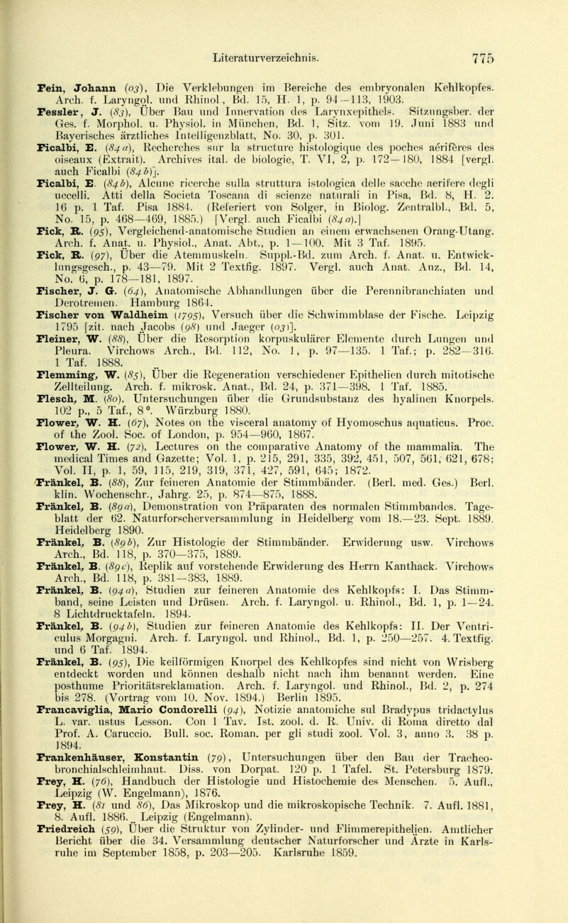 Fein, Johann (oj), Die Verklebungen im Bereiche des embryonalen Kehlkopfes. Arch. f. Laryngol. und Rhinol., Bd. 15, H. 1, p. 94 -113, 1903. Fessler, J. (83), Über Bau und Innervation des Larynxepithels. Sitzungsber. der Ges. f. Morphol. u. Physiol. in München, Bd. 1, Sitz, vom 19. Juni 1883 und Bayerisches ärztliches Intelligenzblatt, No. 30, p. 301. Ficalbi, E. (84 a), Recherches snr la structure histologique des poches aeriferes des oiseaux (Extrait). Archives ital. de biologie, T. VI, 2, p. 172—180, 1884 [vergl. auch Ficalbi (84 £)]. Ficalbi, E. (84b), Alcune ricerche sulla struttura istologica delle sacchc aerifere degli uccelli. Atti della Societa Toscana di scienze liaturali in Pisa, Bd. 8, H. 2. 16 p. 1 Taf. Pisa 1884. (Referiert von Solger, in Biolog. Zentralbl., Bd. 5, No. 15, p. 468—469, 1885.) [Vergl. auch Ficalbi (84 a).} Fick, R. (gs), Vergleichend-anatomische Studien an einem erwachsenen Orang-Utang. Arch. f. Anat, u. Physiol., Anat. Abt., p. 1 — 100. Mit 3 Taf. 1895. Fick, R.. (97), Uber die Atemmuskeln. Suppl.-Bd. zum Arch. f. Anat. u. Entwick- lnngsgesch., p. 43—79. Mit 2 Textfig. 1897. Vergl. auch Anat. Anz., Bd. 14, No. 6, p. 178—181, 1897. Fischer, J. G. (64), Anatomische Abhandlungen über die Perennibranchiaten und Derotremen. Hamburg 1864. Fischer von Waldheim (1795), Versuch über die Schwimmblase der Fische. Leipzig 1795 fzit. nach Jacobs (98) und Jaeger (oj)]. Fleiner, W. (88), Uber die Resorption korpuskularer Elemente durch Lungen und Pleura. Virchows Arch., Bd. 112, No. 1, p. 97—135. 1 Taf.; p. 282—316. 1 Taf. 1888. Flenimingv W. {85), Über die Regeneration verschiedener Epithelien durch mitotische Zellteilung. Arch. f. mikrosk. Anat., Bd. 24, p. 371—398. 1 Taf. 1885. Flesch, M. {80), Untersuchungen über die Grundsubstanz des hyalinen Knorpels. 102 p., 5 Taf., 8°. Würzburg 1880. Flower, W. H. (67), Notes on the visceral anatomy of Hyomoschus aquaticus. Proc. of the Zool. Soc. of London, p. 954—960, 1867. Flower, W. H. (72), Lectures on the comparative Anatomy of the rnammalia. The medical Times and Gazette; Vol. 1, p. 215, 291, 335, 392, 451, 507, 561, 621, 678; Vol. II, p. 1, 59, 115, 219, 319, 371, 427, 591, 645; 1872. Frankel, B. [88), Zur feineren Anatomie der Stimmbänder. (Berl. med. Ges.) Berl. klin. Wochenschr., Jahrg. 25, p. 874—875, 1888. Frankel, B. (8ga), Demonstration von Präparaten des normalen Stimmbandes. Tage- blatt der 62. Naturforscherversammlung in Heidelberg vom 18.—23. Sept. 1889. Heidelberg 1890. Frankel, B. (8gb), Zur Histologie der Stimmbänder. Erwiderung usw. Virchows Arch., Bd. 118, p. 370—375, 1889. Frankel, B. (8gc), Replik auf vorstehende Erwiderung des Herrn Kanthack. Virchows Arch., Bd. 118, p. 381—383, 1889. Frankel, B. (g4ä), Studien zur feineren Anatomie des Kehlkopfs: I. Das Stimm- band, seine Leisten und Drüsen. Arch. f. Laryngol. u. Rhinol., Bd. 1, p. 1—24. 8 Lichtdrucktafeln. 1894. Frankel, B. (94b), Studien zur feineren Anatomie des Kehlkopfs: II. Der Ventri- culus Morgagni. Arch. f. Laryngol. und Rhinol., Bd. 1, p. 250—257. 4. Textfig. und 6 Taf. 1894. Frankel, B. (gs), Die keilförmigen Knorpel des Kehlkopfes sind nicht von Wrisberg entdeckt worden und können deshalb nicht nach ihm benannt werden. Eine posthume Prioritätsreklamation. Arch. f. Laryngol. und Rhinol., Bd. 2, p. 274 bis 278. (Vortrag vom 10. Nov. 1894.) Berlin 1895. Francavig-lia, Mario Condorelli (94), Notizie anatomiche sul Bradypus tridaetylus L. var. ustus Lesson. Con 1 Tav. Ist. zool. d. R. Univ. di Roma diretto dal Prof. A. Caruccio. Bull. soc. Roman, per gli studi zool. Vol. 3, anno 3. 38 p. 1894. Frankenhäuser, Konstantin (7g), Untersuchungen über den Bau der Tracheo- bronchialschleimhaut. Diss. von Dorpat. 120 p. 1 Tafel. St. Petersburg 1879. Frey, H. (76), Handbuch der Histologie und Histochemie des Menschen. 5. Aufl., Leipzig (W. Engelmann), 1876. Frey, H. (81 und 86), Das Mikroskop und die mikroskopische Technik. 7. Aufl. 1881, 8. Aufl. 1886. mm Leipzig (Engelmann). Friedreich (5g), Über die Struktur von Zylinder- und Flimmerepithelien. Amtlicher Bericht über die 34. Versammlung deutscher Naturforscher und Ärzte in Karls- ruhe im September 1858, p. 203—205. Karlsruhe 1859.