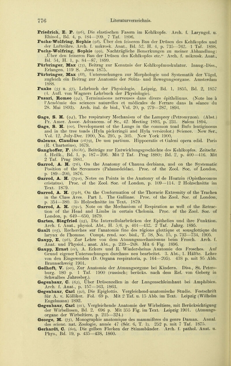 Friedrich, E. P. (96), Die elastischen Fasern im Kehlkopfe. Arch. f. Laryngol. u. Rhinol., Bd. 4, p. 184—209... 7 Taf. 1896. Fuchs-Wolfring, Sophie (g8). Über den feineren Bau der Drüsen des Kehlkopfes und der Luftröhre. Arch. f. mikrosk. Anat., Bd. 52, H. 4, p. 735—762. 1 Taf. 1898. Puchs-Wolfring, Sophie (gg), Nachträgliche Bemerkungen zu meiner Abhandlung: „Über den feineren Bau der Drüsen des Kehlkopfes etc. Arch. f. mikrosk. Anat., Bd. 54, H. 1, p. 84—87, 1899. Fürbringer, Max (75), Beitrag zur Kenntnis der Kehlkopfmuskulatur. Inaug.-Diss., Erlangen, 119 S. Jena 1875. Fürbringer, Max (88), Untersuchungen zur Morphologie und Systematik der Vögel, zugleich ein Beitrag zur Anatomie der Stütz- und Bewegungsorgane. Amsterdam 1888. Funke (55 u. 57), Lehrbuch der Physiologie. Leipzig, Bd. 1, 1855, Bd. 2, 1857 (4. Aufl. von Wagners Lehrbuch der Physiologie). Fusari, Romeo (g4), Terminaisons nerveuses dans divers epitheliums. (Note lue ä l'Academie des sciences naturelles et medicales de Ferrare dans la seance du 28. Mai 1893). Arch. ital. de biol., Vol. 20, p. 279-287, 1894. Gage, S. H. (94), The respiratory Mechanism of the Lamprey (Petromyzon). (Abst.) Pr. Amer. Assoc. Advancem. of Sc, 42. Meeting 1893, p. 231. Salem 1894. Gage, S. H. (00), Development of the Lungs in the common toad Bufo lentiginosus and in the tree toads (Hyla pickeringii and Hyla versicolor.) Science. New Ser., Vol. 12, July-Dec. 1900, No. 295, p. 305. New York 1900. Galenus, Claudius (167g), De usu partium. Hippocratis et Galeni opera edid. Paris (R. Charterius), 1679. Ganghoffer, F. (80/81), Beiträge zur Entwicklungsgeschichte des Kehlkopfes. Zeitschr. f. Heilk., Bd. 1, p. 187-206. Mit 2 Taf. Prag 1880; Bd. 2, p. 400—416. Mit 2 Taf. Prag 1881. Garrod, A. H. (76), On the Anatomy of Chauna derbiana, and on the Systematic Position of the Screamers (Palamedeidae). Proc. of the Zool. Soc. of London, p. 189—200, 1876. Garrod, A. H. (7ga), Notes on Points in the Anatomy of de Hoatzin (Opisthocomus cristatus). Proc. of the Zool. Soc of London, p. 109—114. 2 Holzschnitte im Text. 1879. Garrod, A. H. (7gb), On the Conformation of the Thoracic Extremity of the Trachea in the Class Aves. Part 1. The Gallinae. Proc of the Zool. Soc. of London, p. 354—380. 35 Holzschnitte im Text. 1879. Garrod, A. H. (7gc), Note on the Mechanism of Respiration as well of the Retrac- tion of the Head and Limbs in certain Chelonia. Proc. of the Zool. Soc. of London, p. 649—650, 1879. Garten, Siegfried (95), Die Interzellularbrücken der Epithelien und ihre Funktion. Arch. f. Anat., physiol. Abt., H. 5/6, p. 401—432. 2 Taf. Jahrg. 1895. Gault (05), Recherches sur Panatomie fine des regions glottique et sousglottique du larynx de l'homme. Compt. rend. soc. biol., T. 58, No. 15, p. 733—734, 1905. Gaupp, E. (96), Zur Lehre von dem Atmungsmechanismus beim Frosch. Arch. f. Anat. und Physiol., anat. Abt., p. 239—268. Mit 6 Fig. 1896. Gaupp, Ernst (01), A. Eckers und R. Wiedersheinis Anatomie des Frosches. Auf Grund eigener Untersuchungen durchaus neu bearbeitet. 3. Abt., 1. Hälfte. Lehre von den Eingeweiden (D. Organa respiratoria, p. 164—205). 438 p. mit 95 Abb. Braun schweig 1901. Gedhoft, V. (00), Zur Anatomie der Atmungsorgane bei Kindern. Diss., St. Peters- burg. 180 p. 1 Taf. 1900 (russisch; berücks. nach dem Ref. von Geberg in Schwalbes Jahresber.). Gegenbaur, C. (63), Über Drüsenzellen in der Lungenschleimhaut bei Amphibien. Arch. f. Anat., p. 157—163, 1863. Gegenbaur, Carl (gi), Die Epiglottis. Vergleichend-anatomische Studie. Festschrift für A. v. Kölliker. Fol. 69 p. Mit 2 Taf. u. 15 Abb. im Text. Leipzig (Wilhelm Engelmann) 1892. Gegenbaur, Carl (01), Vergleichende Anatomie der Wirbeltiere, mit Berücksichtigung der Wirbellosen, Bd. 2. 696 p. Mit 355 Fig. im Text. Leipzig 1901. (Atmungs- organe der Wirbeltiere, p. 215—324.) George, M. (75), Monographie anatomique des mammiferes du genre Daman. Annal. des scienc nat. Zoologie, annee 47 (Ser. 6, T. 1). 252 p. mit 7 Taf. 1875. Gerhardt, C. (60), Die gelben Flecken der Stimmbänder. Arch. f. pathol. Anat. u. Phys., Bd. 19, p. 435—438, 1860.