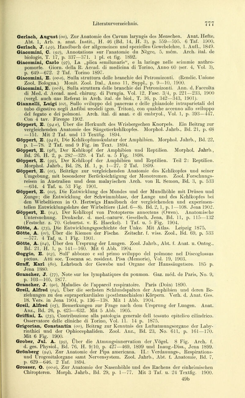 Gerlach, August (oo), Zur Anatomie des Cavum laryngis des Menschen. Anat. Hefte, Abt. 1, Arb. a. anat. Instit., H. 46 (Bd. 14, H. 3), p. 559—595. 6 Taf. 1900. Gerlach., J. (4g), Handbuch der allgemeinen und speziellen Gewebelehre, 1. Aufl., 1849. Giacomini, C. {92), Annotations sur l'anatomie du Negre, 5. m6m. Arch. ital. de biologie, T. 17, p. 337—371. 1 pl. et fig. 1892. Giacomini, Carlo (97), La ,,plica semilunaris, e la laringe nelle scimmie anthro- pomorfe. Giorn. della K. Accad. di medicina di Torino, Anno 00 (ser. 4, Vol. 3), p. 649—672. 2 Taf. Torino 1897. Giacomini, E. (00a), Sulla struttura delle branchie dei Petromizonti. (Rendic. Unione Zool. Bologna.) Monit. Zool. Ital., Anno 11, Suppl., p. 9—10, 1900. Giacomini, E. {00b), Sulla struttura delle branchie dei Petromizonti. Ann. d. Faecolta di Med. d. Accad. med. chirurg. di Perugia, Vol. 12, Fase. 3/4, p. 221—233, 1900 (vergl. auch aas Referat in Arch. ital. de biol., T. 36, p. 342—343, 1901). Giannelli, Luigi (02), Sullo sviluppo dei pancreas e delle ghiandole intraparietali dei tubo digestivo negli Anfibii urodeli (gen. Triton), con qualche accenno ailo sviluppo dei fegato e dei polmoni. Arch. ital. di anat. e di embryol., Vol. 1, p. 393—447. Con 4 tav. Firenze 1902. Göppert, E. (94 a), Über die Herkunft des Wrisbergschen Knorpels. Ein Beitrag zur vergleichenden Anatomie des Säugetierkehlkopfes. Morphol. Jahrb., Bd. 21, p. 68 —151. Mit 2 Taf. und 13 Textfig. 1894. Göppert, E. (94b), Die Kehlkopfmuskulatur der Amphibien. Morphol. Jahrb., Bd. 22, p. 1—78. 2 Taf. und 9 Fig. im Text, 1894. Göppert, E. (98), Der Kehlkopf der Amphibien und Reptilien. Morphol. Jahrb., Bd. 26, H. 2, p. 282—329. 4 Taf. u. 5 Fig. 1898. Göppert, E. (99), Der Kehlkopf der Amphibien und Reptilien. Teil 2: Reptilien. Morphol. Jahrb., Bd. 28, H. 1, p. 1-27. 2 Taf. 1899. Göppert, E. (01), Beiträge zur vergleichenden Anatomie des Kehlkopfes und seiner Umgebung, mit besonderer Berücksichtigung der Monotremen. Zool. Forschungs- reisen in Australien und dem malayischen Arch. von R. Semon, Bd. 3, p. 533 —634. 4 Taf. u. 53 Fig. 1901. Göppert, E. (02), Die Entwicklung des Mundes und der Mundhöhle mit Drüsen und Zunge; die Entwicklung der Schwimmblase, der Lunge und des Kehlkopfes bei den Wirbeltieren in O. Hertwigs Handbuch der vergleichenden und experimen- tellen Entwicklungslehre der Wirbeltiere (Lief. 6—8). Bd. 2, 1, p. 1—108. Jena 1902. Göppert, E. (04), Der Kehlkopf von Protopterus annectens (Owen). Anatomische Untersuchung. Denkschr. d. med.-naturw. Gesellsch. Jena, Bd. 11, p. 115—132 (Festschr. z. 70. Geburtst. v. E. Haeckel). 1 Taf. u. 5 Fig. 1904. Götte, A. (75), Die Entwicklungsgeschichte der Unke. Mit Atlas. Leipzig 1875. Götte, A. (01), Uber die Kiemen der Fische. Zeitschr. f. wiss. Zool., Bd. 69, p. 533 —577. 4 Taf. u. 1 Fig. 1901. Götte, A. (04), Über den Ursprung der Lungen. Zool. Jahrb., Abt. f. Anat. u. Ontog., Bd. 21, H. 1, p. 141—160. Mit 6 Abb. 1904. Gog-gio, E. {03), Süll' abbozzo e sul primo sviluppo dei polmone nel Discoglossus pictus. Atti soc. Toscana sc. resident. Pisa (Memorie), Vol. 19, 1903. Graff, Karl (80), Lehrbuch der Gewebe und Organe der Haussäugetiere. 185 p. Jena 1880. Grancher, J. (77), Note sur les lymphatiques du poumon. Gaz. med. de Paris, No. 9, p. 103—105, 1877. Grancher, J. (90), Maladies de l'appareil respiratoire. Paris (Doin) 1890. Greil, Alfred {04), Uber die sechsten Schlundspaltcn der Amphibien und deren Be- ziehungen zu den supraperkardialen (postbranchialen) Körpern. Verh. d. Anat. Ges. 18. Vers, in Jena 1904, p. 136—138. Mit 1 Abb. 1904. Greil, Alfred (05), Bemerkungen zur Frage nach dem Ursprung der Lungen. Anat. Anz., Bd. 26, p. 625—632. Mit 5 Abb. 1905. Griffini, L. (75), Contribuzione alla patologia generale dell tessuto epitelico eilindrico. Osservatore delle cliniche di Torino, Vol. 11. 14 p. 1875. Grig-orian, Constantin (00), Beitrag zur Kenntnis der Luftatrnungsorgane der Laby- rinthici und der Ophiocephaliden. Zool. Anz., Bd. 23, No. 611, p. 161—170. Mit 6 Fig. 1900. Grober, Jul. A. {99), Über die Atmungsinn er vation der Vögel. 8 Fig. Arch. f. d. ges. Physiol., Bd. 76, H. 9/10, p. 427—469, 1899 und Inaug.-Diss., Jena 1899. Grönberg (94), Zur Anatomie der Pipa americana. IL: Verdauungs-, Respirations- und Urogenitalorgane samt Nervensystem. Zool. Jahrb., Abt. f. Anatomie, Bd. 7, p. 629—646. 2 Taf. 1894. Grosser, O. (00a), Zur Anatomie der Nasenhöhle und des Rachens der einheimischen Chiropteren. Morph. Jahrb., Bd. 29, p. 1—77. Mit 3 Taf. u. 24 Textfig. 1900. 49b