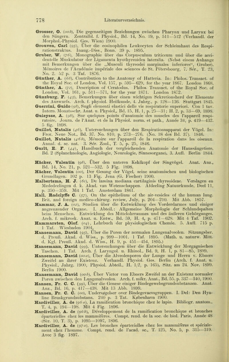 Grosser, O. (oob), Die gegenseitigen Beziehungen zwischen Pharynx und Larynx bei den Säugern. Zentralbl. f. Physiol., Bd. 14, No. 19, p. 511—512 (Verhandl. der Morphol.-Physiol. Ges. Wien) 1900. Grouven, Carl (95), Über die eosinophilen Leukocyten der Schleimhaut des Respi- rationstraktus. Inaug.-Diss., Bonn. 39 p. 1895. Gruber, W. (76), Monographie über das Corpusculum triticeum und über die acci- dentelle Muskulatur der Ligamenta hyothyreoidea lateralia. (Nebst einem Anhange mit Bemerkungen über die „Musculi thyreodei marginales inferiores, Gruber). Memoires de l'Academie imperiale des sciences de St. Petersbourg, 7. Ser., T. 23, No. 2. 52 p. 3 Taf. 1876. Günther, A. (68), Contribution to the Anatomy of Hatteria. In: Philos. Transact. of the Royal Soc. of London, Vol. 157, p. 595—629, for the year 1867. London 1868. Günther, A. (72), Description of Ceratodus. Philos. Transact. of the Royal Soc. of London, Vol. 161, p. 511—571, for the year 1871. London 1872. Günzhurg-, F. (45), Bemerkungen über einen wichtigen Sekretionsherd der Elemente des Auswurfs. Arch. f. physiol. Heilkunde, 4. Jahrg., p. 128—136. Stuttgart 1845. Guerrini, Guido (98), Sugli elementi elastici delle vie respiratorie superiori. Con 1 tav. Intern. Monatsschr. Anat. u. Physiol,, Bd. 15, H. 1, p. 25—31; H. 2, p. 33—69, 1898. Guieysse, A. (98), Sur quelques points d'anatomie des muscles des l'appareil respi- ratoire. Journ. de l'Anat. et de la Physiol. norm, et path., Ann6e 34, p. 419—432. 5 fig. 1898. Guillot, Natalis (46), Untersuchungen über den Respirationsapparat der Vögel. In: Fror. Neue Not., Bd. 37. No. 810, p. 273—276. (No. 18 des Bd. 37). 1846. Guillot, Natalis (46b), Memoire sur l'appareil de la respiration dans les oiscaux. Annal. d. sc. nat. 3. Se>. Zool., T. 5, p. 25, 1846. Gurlt, E. P. {44), Handbuch der vergleichenden Anatomie der Haussäugetiere. Bd. 2 (Splanchnologie, Angiologie, Neurologie, Sinnesorgane), 3. Aufl. Berlin 1844. Hacker, Valentin (98), Uber den unteren Kehlkopf der Singvögel. Anat. Anz., Bd. 14, No. 21, p. 521—532. 5 Fig. 1898. Hacker, Valentin (00), Der Gesang der Vögel, seine anatomischen und biologischen Grundlagen. 102 p. 13 Fig. Jena (G. Fischer) 1900. Halbertsma, H. J. (61), De lamina mediana cartilaginis thyreoideae. Verslagen en Mededeelingen d. k. Akad. van Wetenschappen. Afdeeling Natuurkunde, Deel 11, p. 350—359. Mit 1 Taf. Amsterdam 1861. Hall, B»adclyffe C. (57), On the epithelium of the air-vesicles of the human luug. Brit. and foreign medico-chirurg. review, July, p. 204—210. Mit Abb. 1857. Hammar, J. A. (02), Studien über die Entwicklung des Vorderdarmes und einiger angrenzender Organe. I. Abteil.: Allgemeine Morphologie der Schlundspalten beim Menschen. Entwicklung des Mittelohrraumes und des äußeren Gehörganges. Arch. f. mikrosk. Anat. u. Entw., Bd. 59, H. 4, p. 471—628. Mit 4 Taf. 1902. Hammarsten, Olof. (04), Lehrbuch der physiologischen Chemie. 5. Aufl. 715 p. 1 Taf. Wiesbaden 1904. Hansemann, David (95), Über die Poren der normalen Lungenalveolen. Sitzungsber. d. Preuß. Akad. d. Wiss., p. 999-1001. 1 Taf. 1895. (Math. u. naturw. Mitt. d. Kgl. Preuß. Akad. d. Wiss., H. 9, p. 451—454, 1895.) Hansemann, David (99), Untersuchungen über die Entwicklung der Morgagnischen Taschen. 1 Taf. Arch. f. Laryngol. u. Rhinol., Bd. 9, H. 1, p. 81—85, 1899. Hansemann, David (00 a), Über die Alveolenporen der Lunge und Herrn v. Ebners Zweifel an ihrer Existenz. Verhandl. Physiol. Ges. Berlin (Arch. f. Anat. u. Physiol., Jahrg. 1900, Physiol. Abteil., H. 1/2, p. 165), Sitz, am 24. Nov. 1899. Berlin 1900. Hansemann, David (oob), Über Victor von Ebners Zweifel an der Existenz normaler Poren zwischen den Lungenalveolen. Arch. f. mikr. Anat., Bd. 55, p. 337—340, 1900. Hansen, Fr. C. C. (99), Über die Genese einiger Bindegewebsgrundsubstanzen. Anat. Anz., Bd. 16, p. 417—438. Mit 13 Abb. 1899. Hansen, Fr. C. C. (od), Unders^gelser over Bindegevaevsgruppen. I. Del: Den Hya- line Bruskgrundsubstans. 240 p. 3 Taf. Kjzfbenhavn 1900. Hardiviller, A. de (96a), La ramification bronchique chez le lapin. Bibliogr. anatom., T. 4, p. 194—198. Mit 4 Fig. 1896. Hardiviller, A. de (96b), Developpement de la ramification bronchique et bronches eparterielles chez les mammiferes. Compt. rend. de la soc. de biol. Paris, Annee 48 (Ser. 10, T. 3), p. 1095—1097, 1896. Hardiviller, A. de (97 a), Les bronches eparterielles chez les mammiferes et speciale- ment chez l'homme. Compt. rend. de l'acad. sc, T. 125, No. 5, p. 315—319. Avec 3 fig. 1897.